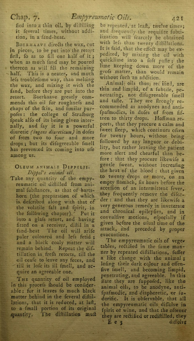 fied into a thin oil, by diililling it feveral times, without addi- tion, in a land-heat. Boerhaave direfts the wax, cut in pieces, to be put into the retort firlt, fo as to fill one half of it ; when as much fand may be poured thereon as will fill the remaining half. This is a neater, and much lefs troublefome way, than melting the wax, and mixing it with the fand, before they are put into the retort. Boerhaave greatly com- mends this oil for roughnefs and chaps of the (kin, and fimilar pur- pofes: the college of Strafburg fpeak alfo of its being given inter- nally, and fay it is a powerful diuretic (ingens diurtticum) in dofes of from two to four and more drops ; but its dilagreeable fmell has prevented its coming into ufe among us. Oleum a k t m a t. e D1 p p e t n. Dippcl's animal oil. Take any quantity of the empy- reumatic oil diltilled from ani- mal fubftances, as that of harts- horn (the preparation of which is defcribed along with that of the volatile fait and fpirit, in the following chapter).' Put it into a glafs retort, and having fitted on a receiver, dillil in a fand-heat The oil will arife paler coloured and lefs fetid ; and a black coaly matter will remain behind. Repeat the dif- tillation in frefh retorts, till the oil ceafe to leave any feces, and till it lofe its iil fmell, and ac- quire an agreeable one. The quantity of oil employed in this procefs Ihould be conficjer- able ; for it leaves fo much black matter behind in the feveral diftil- lations, that it is reduced, at laft, to a fmall portion of its original quantity. The diftillation mult be repeated,1 st leaft, twelve times; and frequently.the requifite fubti- lization will fcarcely be obtained with lefs than twenty diitillations. It is faid, that the effect may be ex- pedited, by mixing the oil with quicklime into a foft pafte; the lime keeping down more of the grofs matter, than would remain without fuch an addition. Animal oils thus) ret ified, are thin and limpid, of a fubtile, pe- netrating, not difagreeable fmell and talle. They are firongly re- commended as anodynes and anti- fpafmodics, in dofes of from fif- teen to thirty drops. Hoffman re- ports, that they procure a calm and fweet deep, which continues often for twenty hours, without being followed by any languor or debi- lity, but rather leaving the patient more alert and chearful than be- fore : that they procure likewife a gentle fvveat, without increafir.g the heat of the biood : that given to twenty drops or more, on an empty ftomach, fix hours before the acceflion of an intermittent fever, they frequently remove the difor- der : and that they are likewife a very generous remedy in inveterate and chronical epilepfies, and in convulfive motions, efpecially if given before the ufual time of the attack, and preceded by proper evacuations. The empyreumatic oils of vege«- tables, rectified in the fame man- ner by repeated diftillatipns, fuffer a like change with the animal ; lofing tneir dark colour and offen- five lmell, and becoming limpid, penetrating, and agreeable. In this date they are fuppofed, like the animal oils, to be anodyne, anti- fpafmodic, and diaphoretic, or fu- dorific. It is obfervable, that all the empyreumatic oils difTolve in fpirit of wine, and that the oftener they are rettified or rediitilled, they ' £ e 3 diffplvs