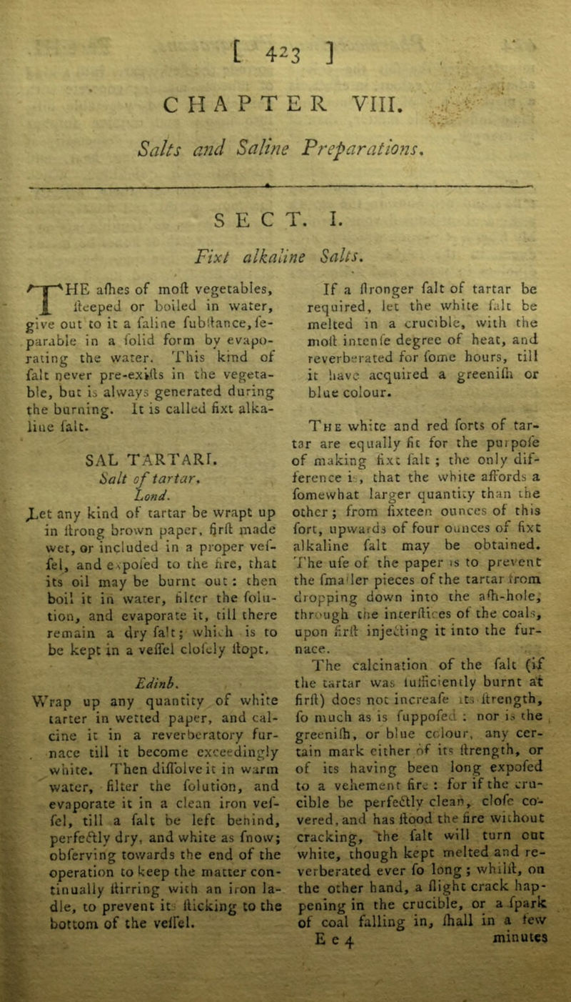 CHAPTER VIII. Salts and Saline Preparations. - - A. ■ SECT. I. Fixt alkaline Salts. THE allies of moft vegetables, lteeped or boiled in water, give out to it a faline fubltance, fe- parabie in a folid form by evapo- rating the water. This kind of fait never pre-exUls in the vegeta- ble, but is always generated during the burning. It is called fixt alka- line fait. SAL TARTARL Salt of tartar, bond. JLet any kind of tartar be wrapt up in itrong brown paper, firft made wet, or included in a proper vei- fel, and e spoied to the fire, that its oil may be burnt out : then boil it in water, filter the folu- tion, and evaporate it, till there remain a dry fait; which is to be kept in a vefiel clofely llopt, Edinb. Wrap up any quantity of white tarter in wetted paper, and cal- cine it in a reverberatory fur- nace till it become exceedingly white. Then diflolve ic in warm water, filter the folution, and evaporate it in a clean iron vef- fel, till a fait be left behind, perfectly dry, and white as fnovv; obferving towards the end of the operation to keep the matter con- tinually itirring with an iron la- dle, to prevent it kicking to the bottom of the velfel. If a flronger fait of tartar be required, let the white fait be melted in a crucible, with the moll intenfe degree of heat, and reverberated for fome hours, till it have acquired a greenifn or blue colour. The white and red forts of tar- tar are equally fic for the purpofe of making fixe fait ; the only dif- ference i , that the white affords a fomewhat larger quantity than the other ; from fixteen ounces of this fort, upwards of four ounces of fixt alkaline fait may be obtained. The ufe of the paper is to prevent the fma'ler pieces of the tartar from dropping down into the affi-hole, thr ough the incerftires of the coals, upon firft injecting it into the fur- nace. The calcination of the fait (if the tartar was luifidently burnt at firfi) does not increafe its ftrength, fo much as is fuppofed : nor is the greenilh, or blue colour, any cer- tain mark either of it? ftrength, or of its having been long expofed to a vehement fire : for if the cru- cible be perfectly clean, clofe co- vered, and has ltood the fire without cracking, the fait will turn out white, though kept melted and re- verberated ever fo long ; whilft, on the other hand, a flight crack hap- pening in the crucible, or a fpark of coal falling in, fhall in a few E e 4 minutes