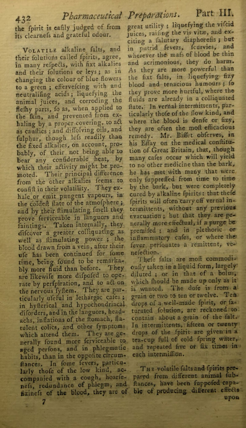 the fpirit is eafily judged of from its clearnefs and grateful odour. Volatile alkaline falts, and their folutions called fpirits, agree, in many relpedls, with fixt alkalies and their folutions or leys; as in changing the colour of blue flowers to a green ; eftervefeing with and neutralifing acids; liquefying the animal juices, and corroding the flefhy parts, fo as, when applied to the (kin, and prevented from ex- haling by a proper covering, to a<5l as cauflics ; and diflofving oils, and fulphur, though lefs readily than the fixed alkalies, on account, pro- bably, of their not being able to bear any confiderable heat, by which their activity might be pro- moted. Their principal difference from the other alkalies feems to confift in their volatility. They ex- hale,or emit pungent vapours, in the coldeft ftate of the atmofphere ; and by their ftimulating fmell they prove ferviceable in languors and faintings. Taken internally, they difeover a greater coll'iquating as well as ftimulating power ; the blood drawn from a vein, after their ufe has been continued for iome time, being found to be remarka- bly more fluid than before. They lire likewife more difpofed to ope- rate by perfpiration, and to a£l on the nervous fyftem. T. hey are par- ticularly ufeful in lethargic cafes ; in hy fieri cal and hypochondriacal diforders, and in the languors, head- achs, inflations of the ltomach, fla- tulent colics, and other fymptoms which attend them. They are ge- nerally found more ferviceable to aged perfons, and in phlegmatic habits, than in the oppolite circum- ftances. In fomc fevers, particu- larly thofe of the low kind, ac- companied with a cough, hoarie- nefs, redundance of phlegm, and fizinefs of the blood, they are of 7 great utility ; liquefying the vifeid juices, railing the vis vitae, and ex- citing a falutary diaphorefis ; but in putrid fevers, feurvies, and wherever thd mafs of blood be thin and acrimonious, they do harm. As they are more powerful than the flxt falts, in liquefying fizy blood and tenacious humours ; fo they prove more hurtful, where the fluids are already in a colliquated ftate. In vetrial intermittents, par- ticularly thofe of the flow kind, and where the blood is denfe or fizy, they are often the moft efficacious remedy. Mr. Billet obferves, in his Effay on the medical conftitu- tion of Great Britain, that, though many cafes occur which will yield to no other medicine than the bark, he has met with many that were only fuppreffed from time to time by the bark, but were completely cured by alkaline fpirits : that thefe fpirits will often carry off vernal in- termittents, without any previou* evacuation ; but that they are ge- nerally more effectual, if a purge be premifed ; and in plethoric or inflammatory cafes, or where the- fever perfouates a remittent, ve- nefeftion. Thefe falts are moft commodi- oufly taken in a liquid form, largely' diluted ; or in that of a bolus, which fliould be made up only as it is wanted. The dofe is from a grain or two to ten or twelve. Ten drops of a well-made fpirit, or fa- turated folution, are reckoned to contain about a grain of the fait. Jn intermittents, fifteen or twenty drops of the fpirit are given in a tea-cup full of cold fpring water, and repeated five or fix times in each intermiflion. The volatile falts and fpirits pre- pared from different animal fub- ftances, have been fuppofed capa- ble of producing different effetU