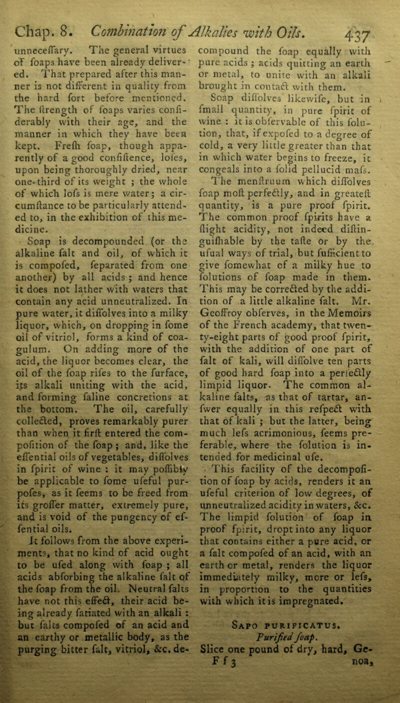 oT foaps have been already deliver-' ed. That prepared after this man- ner is not different in quality from the hard fort before mentioned. The Urength of foaps varies confi- derably with their age, and the manner in which they have been kept. Frefh foap, though appa- rently of a good confidence, loies, upon being thoroughly dried, near one-third of its weight ; the whole of which lofs is mere water; a cir- cumftance to be particularly attend- ed to, in the exhibition of this me- dicine. Soap is decompounded (or the alkaline fait and oil, of which it is compofed, feparated from one another) by all acids ; and hence it does not lather with waters that contain any acid unneutralized. In pure water, it diffolves into a milky liquor, which, on dropping in fome oil of vitriol, forms a kind of coa- gulum. On adding more of the acid, the liquor becomes clear, the oil of the foap rifes to the furface, its alkali uniting with the acid, and forming faline concretions at the bottom. The oil, carefully collected, proves remarkably purer than when it firft entered the com- pofnion of the foap ; and, like the effential oils of vegetables, diffolves in fpirit of wine : it may poffibly be applicable to fome ufeful pur- pofes, as it feems to be freed from its groffer matter, extremely pure, and is void of the pungency of ef- fential oils. It follows from the above experi- ments, that no kind of acid ought to be ufed along with foap ; all acids abforbing the alkaline fait of the foap from the oil. Neutral falts have not this effefr, their acid be- ing already fatiated with an alkali : but falts compofed of an acid and an earthy or metallic body, as the purging bitter fait, vitriol, &c. de- 437 pure acids ; acids quitting an earth or metal, to unite with an alkali brought in contadl with them. Soap diffolves likewife, but in fmail quantity, in pure fpirit of wine : it is oblervablc of this folu- tion, that, if expofed to a degree of cold, a very little greater than that in which water begins to freeze, it congeals into a folid pellucid mafs. The menftruum which diffolves foap moll perfectly, and in greateil quantity, is a pure proof fpirit. The common proof fpirits have a flight acidity, not indeed diftin- guifhable by the taffe or by the ufual ways of trial, but fufikientto give fome what of a milky hue to folutions of foap made in them. This may be corre&ed by the addi- tion of a little alkaline fait. Mr. Geoffroy obferves, in the Memoirs of the French academy, that tw'en- ty-eight parts of good proof fpirit, with the addition of one part of fait of kali, will diffolve ten parts of good hard foap into a perle&ly limpid liquor. The common al- kaline falts, as that of tartar, an- fwer equally in this refpefl wdth that of kali ; but the latter, being much lefs acrimonious, feems pre- ferable, where the folution is in- tended for medicinal ufe. This facility of the decompofi- tion of foap by acids, renders it an ufeful criterion of low degrees, of unneutralized acidity in waters, &c. The limpid folution of foap in proof fpirit, dropt into any liquor that contains either a pure acid, or a fait compofed of an acid, with an earth or metal, renders the liquor immediately milky, more or lefs, in proportion to the quantities with which it is impregnated. Sapo purificatus. Purified foap. Slice one pound of dry, hard, Ge- F f 3 noa. Chap. 8. Combination of Alkalies with Oils.