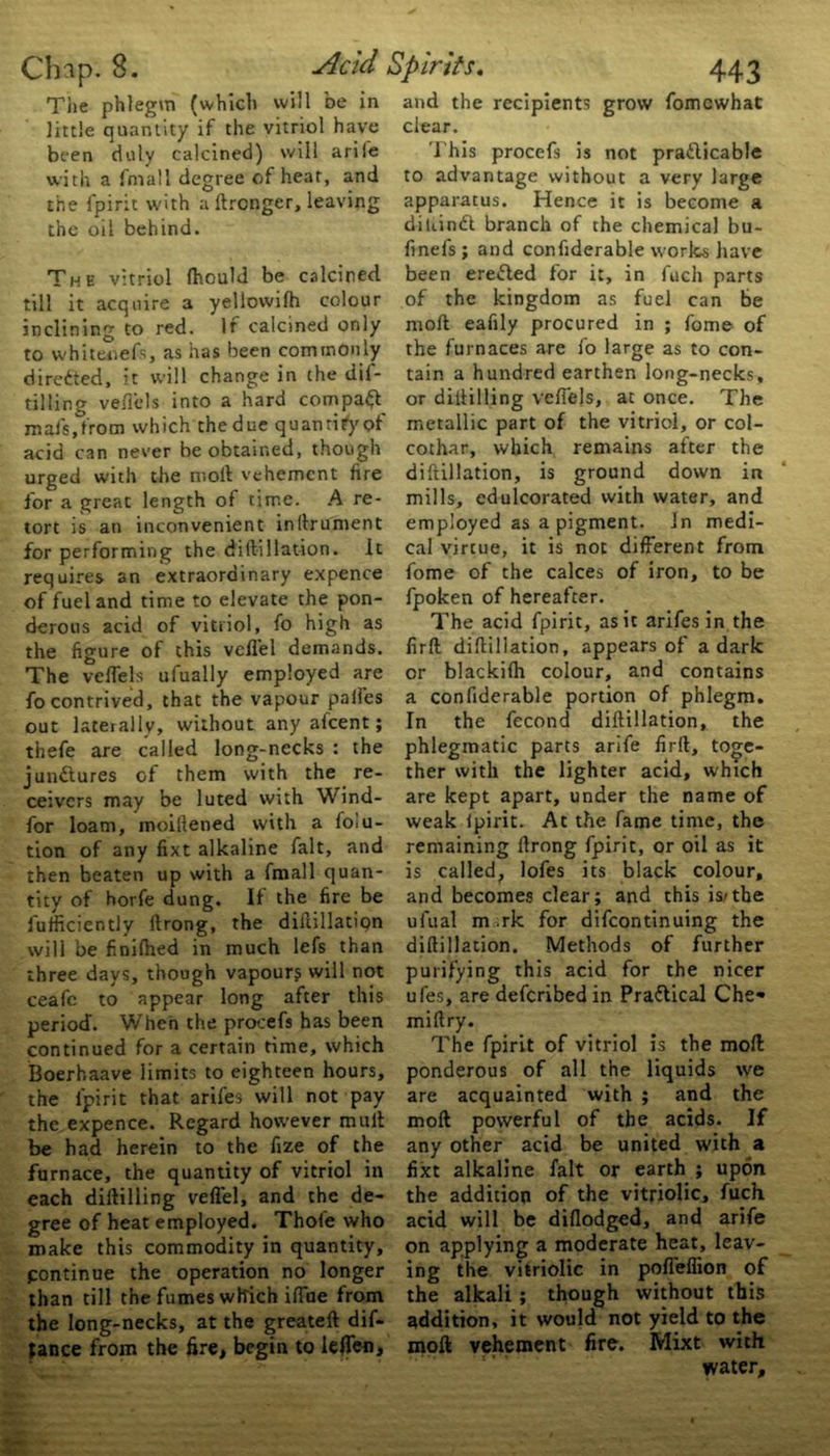 Tiie phlegm (which will be in little quantity if the vitriol have been duly calcined) will arile with a fmail degree of hear, and the fpirit with a ftrongcr, leaving the oil behind. The vitriol fhould be calcined till it acquire a yellovvifh colour inclining to red. If calcined only to whiteoefs, as has been commonly directed, it will change in the dil- tilling veflels into a hard compact mafs.from which the due quantify?*' acid can never be obtained, though urged with the molt vehement fire for a great length of time. A re- tort is an inconvenient inftrument for performing the diftillation. It requires an extraordinary expence of fuel and time to elevate the pon- derous acid of vitriol, fo high as the figure of this vefl'el demands. The veflels ufually employed are fo contrived, that the vapour paifes out laterally, without any afeent; thefe are called long-necks : the junctures of them with the re- ceivers may be luted with Wind- for loam, rooiftened with a folu- tion of any fixt alkaline fait, and then beaten up with a fmail quan- tity of horfe dung. If the fire be fufficiently ftrong, the diftillation will be finifhed in much lefs than three days, though vapour? will not ceafc to appear long after this period. When the prooefs has been continued for a certain time, which Boerhaave limits to eighteen hours, the fpirit that arifes will not pay the expence. Regard however mult be had herein to the fize of the furnace, the quantity of vitriol in each diftilling veflel, and the de- gree of heat employed. Thofe who make this commodity in quantity, pontinue the operation no longer than till the fumes which iflue from the long-necks, at the greateft dif- jance from the fire, begin to leflen. and the recipients grow fomewhat clear. This procefs is not practicable to advantage without a very large apparatus. Hence it is become a diuindl branch of the chemical bu- finels; and confiderable works have been ereCted for it, in fuch parts of the kingdom as fuel can be moil eafily procured in ; fome of the furnaces are fo large as to con- tain a hundred earthen long-necks, or diftilling veflejs, at once. The metallic part of the vitriol, or coi- cothar, which remains after the diftillation, is ground down in mills, edulcorated with water, and employed as a pigment. Jn medi- cal virtue, it is not different from fome of the calces of iron, to be fpoken of hereafter. The acid fpirit, as it arifes in the firft diftillation, appears of a dark or blackifh colour, and contains a confiderable portion of phlegm. In the fecond diftillation, the phlegmatic parts arife firft, toge- ther with the lighter acid, which are kept apart, under the name of weak lpirit. At the fame time, the remaining ftrong fpirit, or oil as it is called, lofes its black colour, and becomes dear; and this is/the ufual m .rk for difeontinuing the diftillation. Methods of further purifying this acid for the nicer ufes, are deferibed in Praflical Che* miftry. The fpirit of vitriol is the moll ponderous of all the liquids we are acquainted with ; and the moft powerful of the acids. If any other acid be united with a fixt alkaline fait or earth ; upon the addition of the vitriolic, fuch acid will be diflodged, and arife on applying a moderate heat, leav- ing the vitriolic in pofl'eflion of the alkali; though without this addition, it would not yield to the moft vehement fire. Mixt with water.