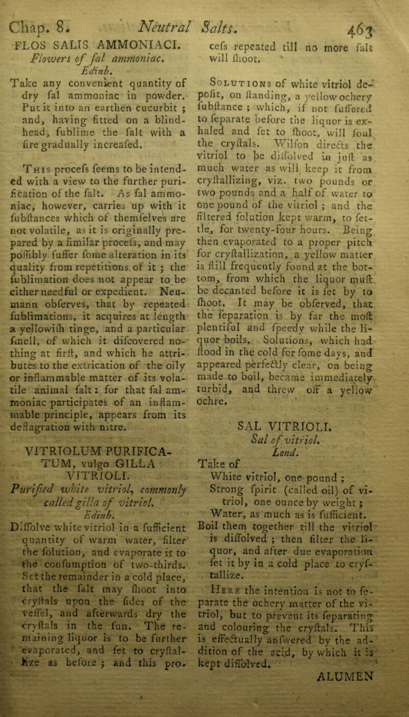 FLOS SALIS AMMONIACI. Floivers of fal ammoniac. Edinb. Take any convenient quantity of dry fal ammoniac in powder. Put it into an earthen cucurbit ; and, having fitted on a blind- head, fublime the fait with a fire gradually increafed. This procefs feems to be intend- ed with a view to the further puri- fication of the fait. As fal ammo- niac, however, carries up with it fobftances which of themfelves are not volatile, as it is originally pre- pared by a fimilar procefs, and may polfibly fuffer fome alteration in its quality from repetitions of it ; the fublimation does not appear to be either needful or expedient. Neu- mann obferves, that by repeated fublimations, it acquires at length a yellowifh tinge, and a particular fmell, of which it difeovered no- thing at firft, and which he attri- butes to the extrication of the oily or inflammable matter of its vola- tile animal fait: for that fal am- moniac participates of an inflam- mable principle, appears from its deflagration with nitre. VITRTOLUM PURIFICA- TUM, vulgo GILLA VITRIOLI. Purifed white vitriol, commonly called gilla of vitriol. Edinb. DlfTolve white vitriol in a fuflicient quantity of warm water, filter the folution, and evaporate it to the confumption of two-thirds. Set the remainder in a cold place, that the fait may lhoot into cry Ik Is upon the fides of the veil'd, and afterwards dry the cryflals in the fun. The re- maining liquor is to be further evaporated, and fet to cryftal- Kze as befoie j and this pro. cefs repeated till no more fait will lhoot. Solutions of white vitriol de~ pofic, on Handing, a yellow ochcry fubllance ; which, if not fuffered to feparate before the liquor is ex- haled and fet to lhoot, will foul the cryflals. Wilfon directs the vitriol to be didelved in juft as much water as will keep u from cryftallizing, viz. two pounds or two pounds and a half of water to one pound of the vitriol ; and the filtered folution kept warm, to fet- tle, for twenty-four hours. Being then evaporated to a proper pitch for cryftallization, a yellow matter is Hill frequently found at the bot- tom, from which the liquor muft be decanted before it is fee by to lhoot. It may be obferved, that the reparation is by far the moll plentiful and fipeedv while the li- quor boils. Solutions, which had flood in the cold for fome days, and appeared perfeftly clear, on being made to boil, became immediately turbid, and threw oft* a yellow ochre. SAL VlTRrOLI. Sal of vitr iol. Lond. Take of White vitriol, one-pound ; Strong fpirit (called oil) of vi- triol, one ounce by weight; Water, as much as is fuflicient. Boil them together till the vitriol is diflolved ; then filter the li- quor, and after due evaporation fet it by in a cold place to cryf- tallize. Herf. the intention is not to fe- parate the ochcry matter of the vi- triol, but to prevent its feparating and colouring the cryflals. This is efFe&ually anfwered by the ad- dition of the acid, by which it is kept diffolved. ALUMEN