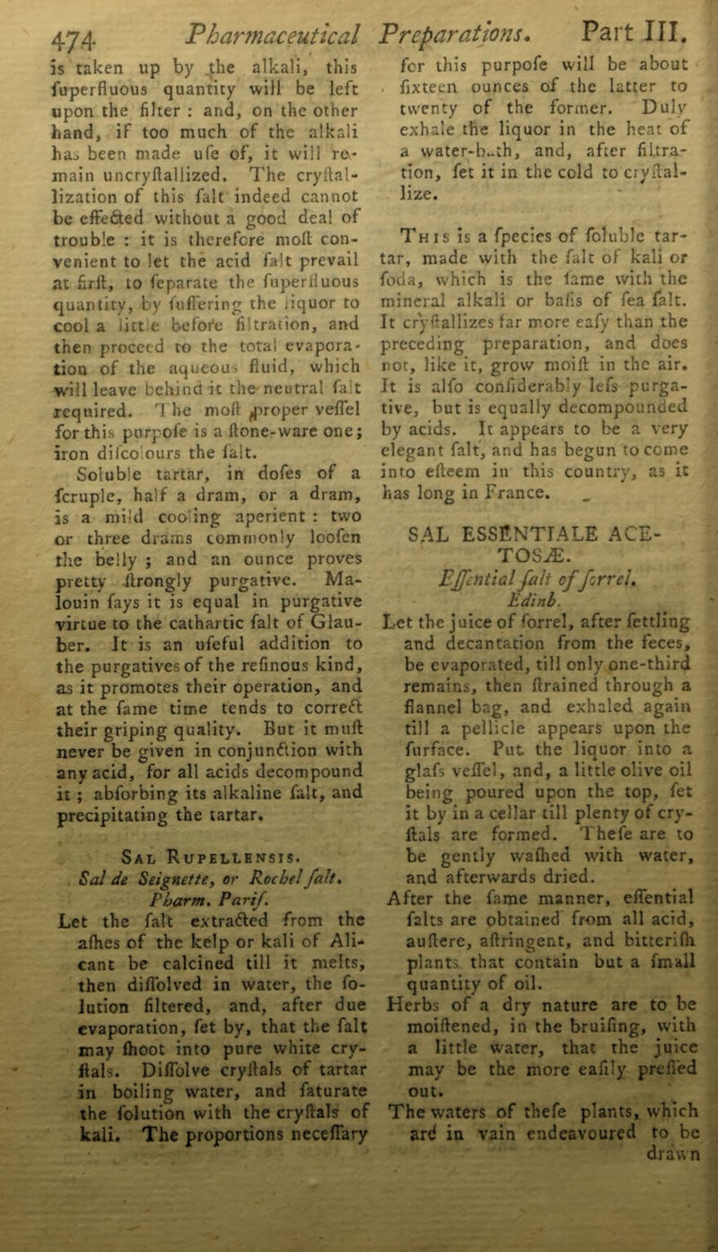 is taken up by _the alkali, this fuperfluous quantity will be left upon the filter : and, on the other hand, if too much of the alkali has been made ufe of, it will re- main uncryftallized. The cryftal- lization of this fait indeed cannot be effected without a good deal of trouble : it is therefore moll con- venient to let the acid fait prevail at firft, to feparate the fuperliuous quantity, by Suffering the jiquor to cool a litt e befoi'e filtration, and then proceed ro the total evapora- tion of the aqueous fluid, which will leave behind it the neutral fait required. rl he mod ^proper veflel for this purpofe is a flone-vvare one; iron difcolours the lalt. Soluble tartar, in dofes of a fcruple, half a dram, or a dram, is a mild coo ing aperient : two or three drams commonly loofcn the belly ; and an ounce proves pretty ftrongly purgative. Ma- louin fays it is equal in purgative virtue to the cathartic fait of Glau- ber. It is an ufeful addition to the purgatives of the refinous kind, as it promotes their operation, and at the fame time tends to correfi their griping quality. But it mult never be given in conjunction with any acid, for all acids decompound it; abforbing its alkaline fait, and precipitating the tartar. Sal Rupellensis. Sal de Seignette, or Rochel fait. Pbarm. Par if. Let the fait extra&ed from the alhes of the kelp or kali of Ali- cant be calcined till it melts, then diflolved in water, the fo- lution filtered, and, after due evaporation, fet by, that the fait may Ihoot into pure white cry- ftals. Diflolve cryilals of tartar in boiling water, and faturate the folution with the cryftals of kali. The proportions neceflary for this purpofe will be about . fixteen ounces of the latter to twenty of the former. Duly exhale the liquor in the heat of a water-b~th, and, after fiLtra- tion, fet it in the cold to ciytlal- lize. This is a fpecies of foluble tar- tar, made with the fait of kali or foda, which is the lame with the mineral alkali or bafis of fea fait. It crystallizes far more eafy than the preceding preparation, and does not, like it, grow moift in the air. It is alfo considerably lefs purga- tive, but is equally decompounded by acids. It appears to be a very elegant fait, and has begun to come into efteem in this country, as it has long in France. SAL ESSENTIALE ACE- TOS^E. Effential fait offerr cl. Edinb. Let the juice of forrel, after fettling and decantation from the feces, be evaporated, till only one-third remains, then (trained through a flannel bag, and exhaled again till a pellicle appears upon the furface. Put the liquor into a glafs veflel, and, a little olive oil being poured upon the top, fet it by in a cellar till plenty of cry- ftals are formed. Thefe are to be gently wafhed with water, and afterwards dried. After the fame manner, effential falts are obtained from all acid, auftere, aftringent, and bittcrifti plants, that contain but a fmall quantity of oil. Herbs of a dry nature are to be moiftened, in the bruifing, with a little water, that the juice may be the more eafily prefied out. The waters of thefe plants, which ari in vain endeavoured to be drawn