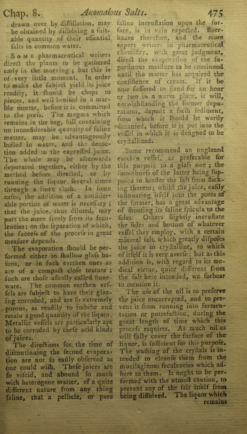 drawn over by diHillation, may be obtained by diiiolving a luit- ab!e quantity of their effential falts in common water. Some pharmaceutical writers direct the plants to be gathered early in the morning ; but this is of very little moment. In order to make the fubjecl yield its juice readily, it ffiould be c’nopt to pieces, and well bruifed in a mar- ble mortar, before it is committed to the prels. The magma which remains in the bag, hill containing no inconfiderable quantity of faline matter, may be advantageoufly boiled in water, and the decoc- tion added to the expreffed juice. The whole may be afterwards depurated together, either by the method before directed, or by running the liquor feveral times through a lineo cloth. In fome cafes, the addition of a coniider- able portion of water is neceffury ; that the juice, thus diluted, may part the more freely from its feco- lencies; on the reparation of which, the fuccefs of the proceffr in great measure depends. The evaporation fhould be per- formed either in {hallow glafs ba- tons, or in fuch earthen ones as are of a compact clofe texture ; fuch are thofe ufually called Hone- ware. The common earthen vef- fels are fubjeft to have their glaz- ing corroded, and are to extremely , porous, as readily to imbibe and retain a good quantity of the liquor. Metallic veffels are particularly apt to be corroded by thefe acid kinds of j uices. The directions tor. the time of difeontinuing the fecond evapora- tion are not to eafily obferved as pne could wilh. Thefe juices are to vifeid, and abound to much with heterogene matter, of a quite different nature from any thing faline, that a pellicle, or pure faline incruftation upon the lur- face, is in vain expefted. Boer- haave therefore, and the more expert writers in pharmaceutical chemiffry, with great judgment, direCt the evaporation of the fu- perfluous mcifture to be continued until the matter has acquired the confidence of cream. If it be now fuffered to {land for an hour or two in a warm place, it will, notwithffanding the former depu- rations, depoiit a frefn fediment, from which it fhould be warily decanted, before it is put into the veffel in which it is defigned to be cryilallized. Some recommend an unglazed earthm veffel, as preferable for this purpole to a glafs one ; the fmoothnefs of the latter being fup- pofed to hinder the fait from flick- ing thereto; whilfl the juice, eafily inlinuating itfelf into the pores of the former, has a great advantage of fhooting its faline fpicula to the fides. Others {lightly incruftate the fides and bottom of whatever veffel they employ, with a certain mineral fait, which greatly difpofes the juice to cryftallize, to which of ittolf it is very averfe: but as this addition is, with regard to its me- dical virtue, quite different from the fait here intended, we forbear to mention it. The ufe of the oil is to preferve the juice uncorrupted, and to pre- vent it from running into fermen- tation or putrefaftion, during the great length of time which this procefs requires. As much oil as will fully cover the furface of the liquor, is fufficient for this purpole. The waffling of the cryltals is in- tended to cleanfe them from the mucilaginous feculencies which ad- here to them. It ought to be per- formed with the utmoll caution, to prevent any of the fait itfelf from being diffoived. The liquor which remains