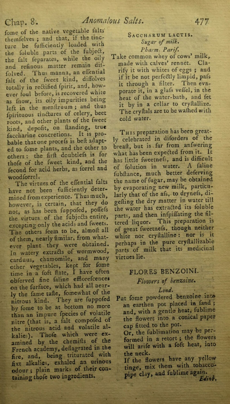 fome of the native vegetable lalts' themfelves ; and that, if the tinc- ture be fufficiently loaded with the foluble parts of the fubjeft, the fait feparates, while the oily and refinous matter remain dil- folved. Thus manna, an elfential fait of the fweet kind, dilfolves totally in rectified fpiric, and, how- ever foul before, is recovered white as fnow, its oily impurities being left in the menilruum ; and thus fpirituous tinftures of celery, beet roots, and other plants of the fweet kind, depofit, on Handing, true faccharine concretions. It is pro- bable that one procefs is bell adapt- ed to fome plants, and the other to others i the firft doubtlefs is for thofe of the fweet kind, and the fecond for acid herbs, as forrel and woodforrel. The virtues of the efiential falts have not been fufficiently deter- mined from experience. Thusmuch, however, is certain, that they do not, as has been fuppofed, pofl'efs the virtues of the fubjedls entire, excepting only the acids and fweets. The others feem to be, almolt all of them, nearly fimilar, from what- ever plant they were ootained. In watery extracts of wormwood, carduus, chamomile, and many other vegetables, kept for fome time in a foft Hate, I have often obferved fine faline efflorefcence* on the furface, which had all near- ly the fame tade, fomewhat of the nitrous kind. 1 hey are fuppofed by fome to be at bottom no more than an impure fpccies of volatile nitre (that is, a fait compofed of the nitrous acid and volatile al- kalies). Thofe which were ex- amined by the chemifts of the French academy, deflagrated in the fire, and, being triturated with fjxt alkalies, exhaled an urinous odour ; plain marks of their con- taining thofe two ingredients. Saccharum lactis. Sugar of milk. Pharm. Par if. Take common whey of cows’ milk, made with calves’ rennet. Cla- rify it with whites of eggs ; and if it be not perfectly limpid, pals it through a filter. Then eva- porate it, in a glafs veflel, in the heat of the water-bath, and fet it by in a cellar to cryftallize. The cry Hals are to be walhed with cold water. This preparation has been great- ly celebrated in diforders of the bread, but is far from anfwering what has been expected from it. It has little fweetnefs, and is difficult of folution in water. A faline fubftance, much better deferving the name of fugar, may be obtained by evaporating new milk, particu- larly that of the afs, to drynefs, di- alling the dry matter in water till the water has extracted its foluble parts, and then infpiflating the fil- tered liquor. This preparation is of great fweetnefs, though neither white nor cryftalline : nor is it perhaps in the pure cryftallizable parts of milk that its medicinal virtues lie. FLORES BENZOIN!. Flowers of benzoine. Land. Put fome powdered benzoine into an earthen pot placed in land ; and, with a gentle heat, fublime the flowers into a conical paper cap fitted to the pot. Or, the fublimation may be per- formed in a retort ; the flowers will arife with a foft heat, into the neck. If the flowers have any yellow tinge, mix them with tobacco- pipe clay, and fublime