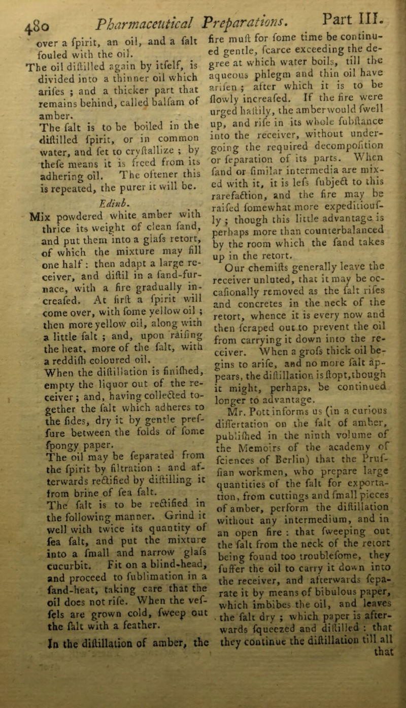 over a fpirit, an oil, and a fait fouled with the oil. The oil diHilled again by itfelf, is divided into a thinner oil which arifes ; and a thicker part that remains behind, called ballam of amber. The fait is to be boiled in the diftilled fpirit, or in common water, and fet to crvftallize ; by thefe means it is freed from its adhering oil. The oftener this is repeated, the purer it will be. Editib. Mix powdered white amber with thrice its weight of clean land, and put them into a giafs retort, of which the mixture may fill one half : then adapt a large re- ceiver, and diftil in a land-fur- nace, with a fire gradually in- creafed. At fir ft a fpirit will come over, with fome yellow oil ; then more yellow oil, along with a little fait ; and, upon railing the heat, more of the fait, with a reddilh coloured oil. When the diftillation is finilhed, empty the liquor out of the re- ceiver; and, having collefted to- gether the fait which adheres to the fides, dry it by gentle pref- fure between the folds of fome fpongy paper. The oil may be feparated from the fpirit by filtration : and af- terwards reflified by diftilling it from brine of fea fait. The fait is to be reftified in the following manner. Grind it well with twice its quantity of fea fait, and put the mixture into a fmall and narrow giafs cucurbit. Fit on a blind-head, and proceed to fublimation in a fand-heat, taking care that the oil does not rife. When the vef- fifls are grown cold, fweep out the felt with a feather. In the diftillation of amber, the fire muft for fome time be continu- ed gentle, fcarce exceeding the de- gree at which water boils, till the aqueous phlegm and thin oil have arifen ; after which it is to be {lowly increafed. If the fire were urged haltily, the amberwould fwell up, and rife in its whole fubftance into the receiver, without under- going the required decompofition or feparation of its parts. When fend or fimilar intermedia are mix- ed with it, it is lefs fubjedf to this rarefaftion, and the fire may be raifed fomewhat more expeditiouf- ly ; though this little advantage is perhaps more than counterbalanced by the room which the fend takes up in the retort. Our chemifts generally leave the receiver unluted, that it may be oc- cafionally removed as the fait rifes and concretes in the neck of the retort, whence it is every now and then feraped out to prevent the oil from carrying it down into the re- ceiver. When a grofs thick oil be- gins to arife, and no more felt ap- pears, the diftillation is ftopt,though it might, perhaps, be continued longer to advantage. Mr. Pott informs us (in a curious difiertation on the fait of amber, publifted in the ninth volume of the Memoirs of the academy of fciences of Berlin) that the Pruf- fian workmen, who prepare large quantities of the felt for exporta- tion, from cuttings and fmall pieces of amber, perform the diftillation without any intermedium, and in an open fire : that fweeping out the fait from the neck of the retort being found too troublefome, they fuffer the oil to carry it down into the receiver, and afterwards fepa- rate it by means of bibulous paper, which imbibes the oil, and leaves . the fait dry ; which paper is after- wards fqueczed and diililled : that they continue the diftillation till all that V I