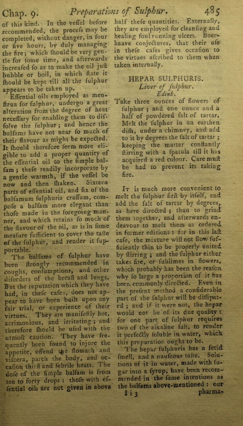 of this kind. In the veil'd before half thefe quantities. Externally, recommended, the procefs may be they are employed forcleanfing and completed, without danger, in four healing foul running ulcers. Boer- or five hours, by duly managing haave conjectures, that their ule the fire; which fiiould be very gen- in thefe cafes gives occahon to tie for fome time, and afterwards the virtues afcnbed to them when increafed fo as to make the oil juft taken internally. bubble or boil, in which ftate it fhould be kept till all the fulphur appears to be taken up. Eflential oils employed as men. ftrua for fulphur, undergo a great alteration from the degree oi heat neceflary for enabling them to dif- folve the fulphur; and hence the balfams have not near fo much of their flavour as might be expe&ed. It fhould therefore feem more eli- gible to add a proper quantity of the eflential oil to the fimple bal- fam ; thefe readily incorporate by a gentle warmth, if the vefl'el be now and then fhaken. oixtecn parts of eflential oil, and fix of the balfamum fulphuris crafTum, com- pofe a balfam more elegant than thofe made in the foregoing man- ner, and which retains fo much of the flavour of the oil, as is in fome meafure fufficient to cover the take of the fulphur, and render it fup- portable. The balfams of fulphur have been ftrongly recommended in coughs, confumptions, and otfei diforders of the breaft and lungs. But the reputation which they have had, in thefe cafes, does not ap- pear to have been built upon any fair trial, or experience of their virtues. T hey are manifeftly hot, acrimonious, and irritating ; and therefore fhould be ufed with the utmoft caution. They have fre- quently been found to injure tne appetite, offend ftotnach and vifccra, parch the body, and oc- cafion thirft and febrile heats. The dole of the fimple balfam is from ten to forty drops : thofe with ef- fential oils are not given in above HEPAR SULPHURIS. Liver of fulphur. Edinb. Take three ounces of flowers of fulphur ; and one ounce and a half of powdered fait of tartar. Melt the fulphur in an earthen difh, under a chimney, and add to it by degrees the fait of tartar; keeping the matter conftanfly ftirring with a fpatula till it has acquired a red colour. Caremuft be had to prevent its taking fire. It is much more convenient to melt the fulphur firft by itfelf, and add the fait of tartar by degrees, as here directed 3 than to grind them together, and afterwards en- deavour to melt them as ordered in former editions : for in this lafl cafe, the mixture will not flow fuf- ficiently thin to be properly united by ftirring ; and the fulphur either takes fire, or fublimes in flowers, which probably has been the reafoa why fo large a proportion of it has been,commonly dire&ed. Even in the prefent method a confiderabie part of the fulphur will be diflipat- ed ; and if it were not, the hepar would not be of its due quality : for one part of fulphur requires two of the alkaline fait, to render it perfectly foluble in water, which, this preparation ought to be. The hepar fulphuris has a fetid fmell, and a naufeous taite. . Solu- tions of it in water, made with fu- gar into a fyrup, have been recom- mended in the fame intentions as the balfams above-mentioneci : our I i j pharma-