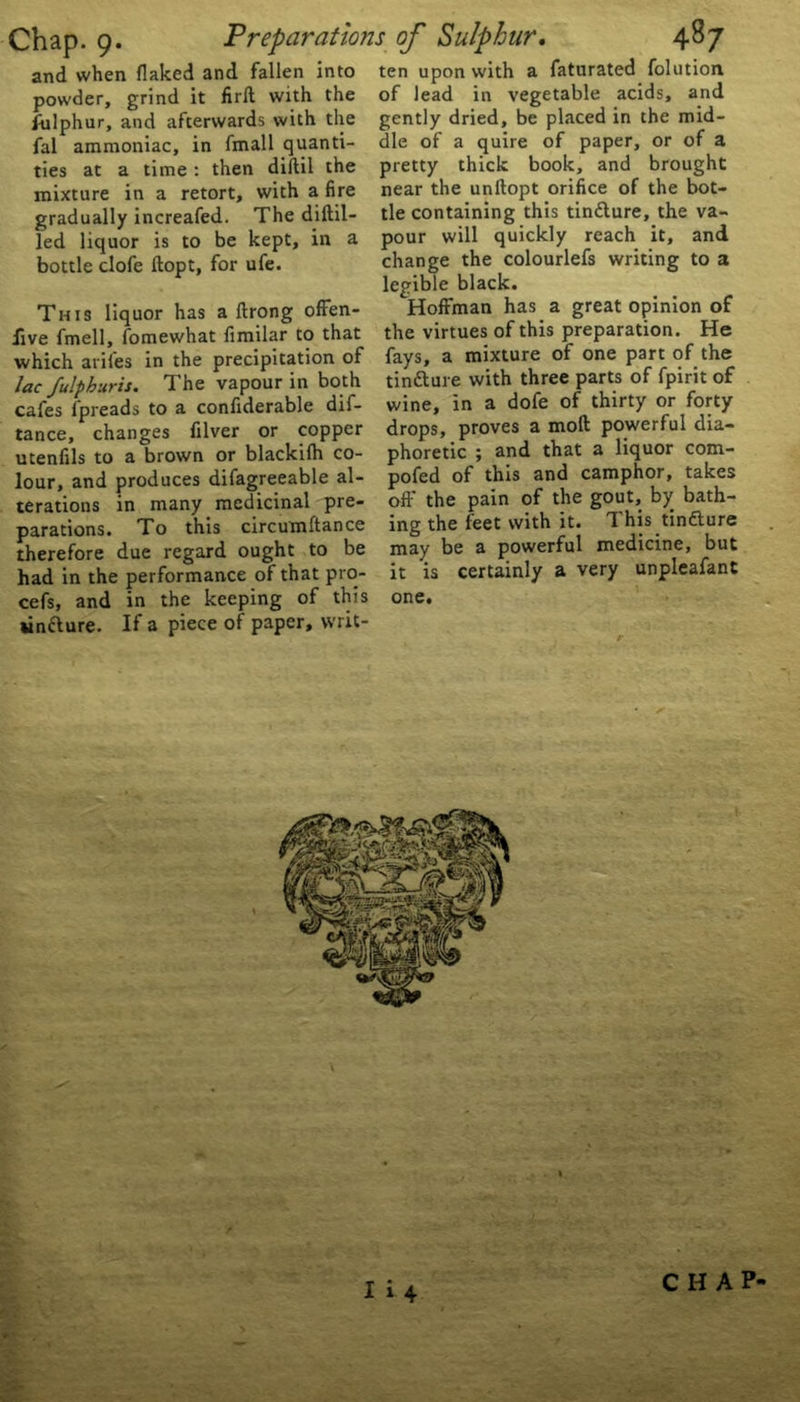 and when flaked and fallen into powder, grind it firfl with the Ailphur, and afterwards with the fal ammoniac, in fmall quanti- ties at a time : then diftil the mixture in a retort, with a fire gradually increafed. The diftil- led liquor is to be kept, in a bottle clofe flopt, for ufe. This liquor has a ftrong offen- sive fmell, fomewhat fimilar to that which arifes in the precipitation of lac fulpburis. The vapour in both cafes fpreads to a confiderable dif- tance, changes filver or copper utenfils to a brown or blackifh co- lour, and produces difagreeable al- terations in many medicinal pre- parations. To this circumftance therefore due regard ought to be had in the performance of that pro- cefs, and in the keeping of this *infture. If a piece of paper, writ- ten upon with a faturated folution of lead in vegetable acids, and gently dried, be placed in the mid- dle of a quire of paper, or of a pretty thick book, and brought near the unftopt orifice of the bot- tle containing this tin&ure, the va- pour will quickly reach it, and change the colourlefs writing to a legible black. Hoffman has a great opinion of the virtues of this preparation. He fays, a mixture of one part of the tin&ure with three parts of fpirit of wine, in a dofe of thirty or forty drops, proves a moll powerful dia- phoretic ; and that a liquor com- pofed of this and camphor, takes off the pain of the gout, by bath- ing the feet with it. This tin&ure may be a powerful medicine, but it is certainly a very unpleafant one. I i4 CHAP-