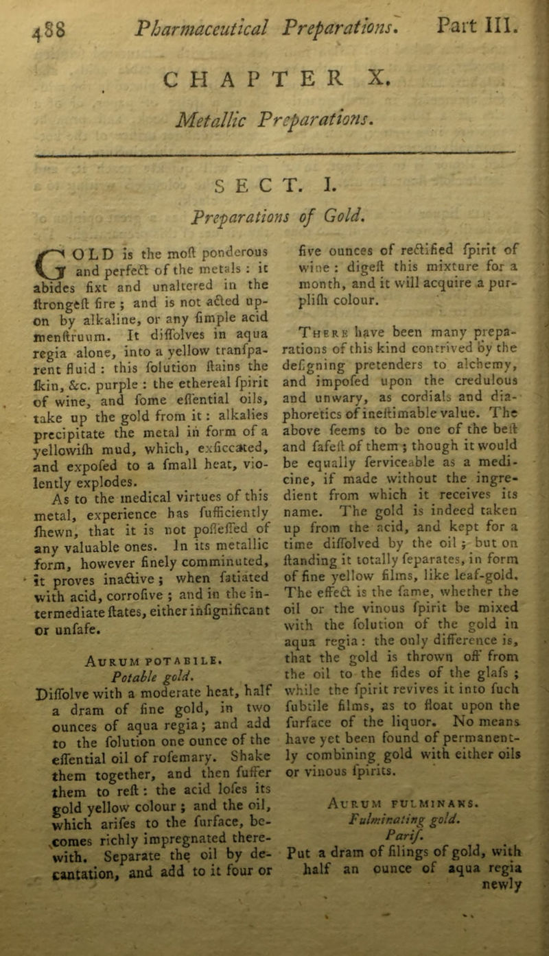 CHAPTER X. Metallic Preparations. SECT. I. Preparations of Gold. GO L D is the moft ponderous and perfeft of the metals : it abides fixt and unaltered in the ltrongeft fire ; and is not adted up- on by alkaline, or any fimple acid menltruum. It diffolves in aqua regia alone, into a yellow tranfpa- rent fluid : this folution flains the Ikin, &c. purple : the ethereal fpirit of wine, and fome eflential oils, take up the gold from it: alkalies precipitate the metal in form of a yellowilh mud, which, exficcated, and expofed to a fmall heat, vio- lently explodes. As to the medical virtues of this metal, experience has fufficiently Ihewn, that it is not pofleffed of anv valuable ones. In its metallic form, however finely comminuted, it proves ina&ive ; when fatiated with acid, corrofive ; and in the in- termediate dates, either infignificant or unfafe. AURUM POTAB1LE. Potable gold. Diflolve with a moderate heat, half a dram of fine gold, in two ounces of aqua regia; and add to the folution one ounce of the eflential oil of rofemary. Shake them together, and then fuffer them to reft: the acid lofes its gold yellow colour ; and the oil, which arifes to the furface, be- comes richly impregnated there- with. Separate the oil by de- cantation, and add to it four or five ounces of rectified fpirit of wine : digeft this mixture for a month, and it will acquire a pur- plifli colour. Therk have been many prepa- rations of this kind contrived oy the defigning pretenders to alchemy, and impofed upon the credulous and unwary, as cordials and dia- phoretics ofineftimable value. The above feems to be one of the beft and fafeit of them ; though it would be equally ferviceable as a medi- cine, if made without the ingre- dient from which it receives its name. The gold is indeed taken up from the acid, and kept for a time diflolved by the oil ; but on ftanding it totally feparates, in form of fine yellow films, like leaf-gold. The effedt is the fame, whether the oil or the vinous fpirit be mixed with the folution of the gold in aqua regia: the only difference is, that the gold is thrown off from the oil to the fides of the glafs ; while the fpirit revives it into fuch fubtile films, as to float upon the furface of the liquor. No means, have yet been found of permanent- ly combining gold with either oils or vinous fpirits. Aurum fulminans. Fulminating gold. Pari/. Put a dram of filings of gold, with half an ounce of aqua regia newly