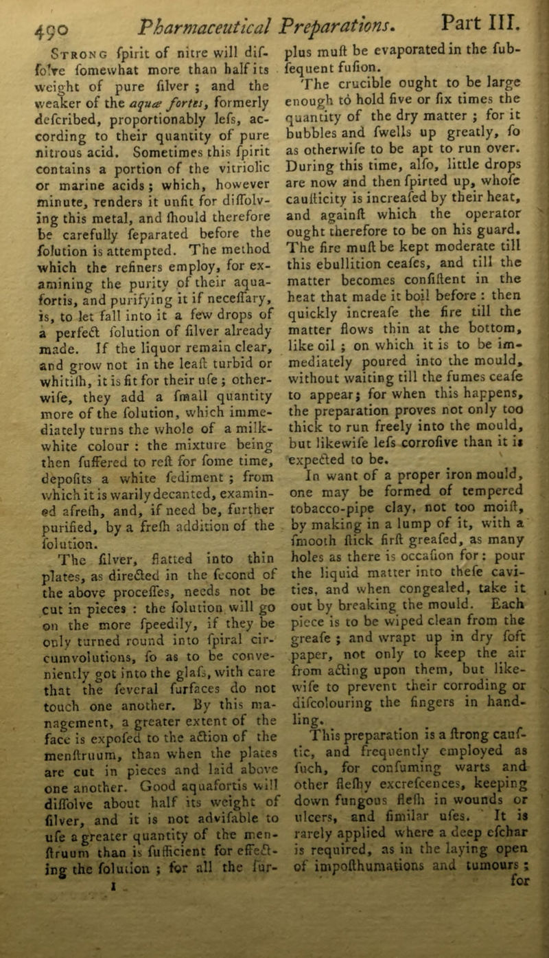 Strong fpirit of nitre will dif- foVe fomewhat more than half its weight of pure filver ; and the weaker of the aqua fortes, formerly defcribed, proportionally lefs, ac- cording to their quantity of pure nitrous acid. Sometimes this fpirit contains a portion of the vitriolic or marine acids; which, however minute, renders it unlit for diflblv- jng this metal, and Ihould therefore be carefully feparated before the folution is attempted. The method which the refiners employ, for ex- amining the purity of their aqua- fortis, and purifying it if necelfary, is, to let fall into it a few drops of a perfect folution of filver already- made. If the liquor remain clear, and grow not in the leaft turbid or whitiih, it is fit for their ufe ; other- wife, they add a fmall quantity more of the folution, which imme- diately turns the whole of a milk- white colour : the mixture being then fuffered to reft for fome time, depofits a white fediment ; from which it is warily decanted, examin- ed afreth, and, if need be, further purified, by a frefh addition of the folution. The filver, flatted into thin plates, as dire&ed in the fecond of the above procefles, needs not be cut in pieces : the folution will go on the more fpeedily, if they be only turned round into fpiral cir- cumvolutions, fo as to be conve- niently got into the glafi, with care that the feveral furfaces do not touch one another. By this ma- nagement, a greater extent of the face is expofed to the a&ion of the menftruum, than when the plates are cut in pieces and laid above one another. Good aquafortis will diflolve about half its weight of filver, and it is not advifable to ufe a greater quantity of the men- ftruum than is fuflicient for effefl- ing the folution ; for all the fur- I plus muft be evaporated in the fub- fequent fufion. The crucible ought to be large enough to hold five or fix times the quantity of the dry matter ; for it bubbles and fwells up greatly, fo as otherwife to be apt to run over. During this time, alfo, little drops are now and then fpirted up, whofe caufticity is increafed by their heat, and againft which the operator ought therefore to be on his guard. The fire muft be kept moderate till this ebullition ceafes, and till the matter becomes confiftent in the heat that made it boil before : then quickly increafe the fire till the matter flows thin at the bottom, like oil ; on which it is to be im- mediately poured into the mould, without waiting till the fumes ceafe to appear; for when this happens, the preparation proves not only too thick to run freely into the mould, but likevvife lefs corrofive than it ii expended to be. In want of a proper iron mould, one may be formed of tempered tobacco-pipe clay, not too moift, by making in a lump of it, with a fmooth flick firft greafed, as many holes as there is occafion for: pour the liquid matter into thefe cavi- ties, and when congealed, take it out by breaking the mould. Each piece is to be wiped clean from the greafe ; and wrapt up in dry foft paper, not only to keep the air from a&ing upon them, but like- wife to prevent their corroding or difco'ouring the fingers in hand- ling. This preparation is a ftrong cauf- tic, and frequently employed as fuch, for confuming warts and other flefby excrefcences, keeping down fungous flefh in wounds or ulcers, and fimilar ufes. It is rarely applied where a deep efehar is required, as in the laying open of impofthumations and tumours ;