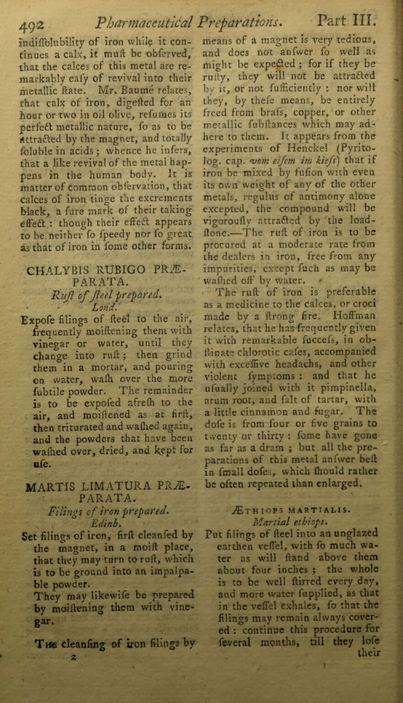 indiffolubility of iron while it con- tinues a calx, it mull: be obferved, that the calces of this metal are re- markably ealy of revival into their metallic Hate. Mr. Baume relates, that calx of iron, digefted for an hour or two in oil olive, refumes its perfcdt metallic nature, fo as to be attracted by the magnet, and totally foluble in acids; whence he infers, that a like revival of the metal hap- pens in the human body. It is matter of common observation, that calces of iron tinge the excrements black, a fure mark of their taking effeft : though their effedt appears to be.neither fo fpeedy nor fo great as that of iron in lome other forms. CHALYBIS RUBIGO PRAE- PARATA. Rufi of fled prepared. Lorid. Expofe filings of fteel to the air, frequently moiftening them with vinegar or water, until they change into ruft; then grind them in a mortar, and pouring on water, wafh over the more fubtile powder. The remainder is to be expofed afrefh to the air, and moillened as ac firft, then triturated and wafhed again, and the powders that have been waflied over, dried, and kept for ufe. MARTIS LIMATURA PRiE- PARATA. means of a magnet is very tedious, and does not anfwer fo well as might be expeded ; for if they be ruily, they will not be attraded by it, or not fufhciently : nor will they, by thefe means, be entirely freed from brafs, copper, or other metallic fubftances which may ad- here to them. It appears from the experiments of Henckel (Pyrito- log. cap. njom eifem im kiefs) that if iron be mixed by fufion with even its own weight of any of the other metals, regulus of antimony alone excepted, the compound will be vigoroufly attraded by the load- flone.—The ruft of iron is to be procured at a moderate rate from the dealers in iron, free from any impurities, except fuch as may be wafhed off by water. The ruft of iron is preferable as a medicine to the calces, or croci made by a ftrong fire. Hoffman relates, that he has frequently given it with remarkable fuccefs, in ob- llinate chlorotic cafes, accompanied with exceffive headachs, and other violent fympioms : and that he ufually joined with it pimpinella, arum root, and fait of tartar, with a little cinnamon and fugar. The dole is from four or five grains to twenty or thirty : feme have gone as far as a dram ; but all the pre- parations of this metal anfwer belt in fmall dofes, which fhould rather be often repeated than enlarged. Filings of iron prepared. Edinb. Set filings of iron, firft cleanfed by the magnet, in a moift place, that they may turn to ruft, which is to be ground into an impalpa- ble powder. They may likewife be prepared by moiftening them with vine- gar. T»e cleanfing of iron filings by z jEtHIOPS martialis. Martial eihieps. Put filings of fteel into an unglazed earthen veffel, with fo much wa- ter as will ftand above them about four inches ; the whole is to be well ftirred every day, and more water fupplied, as that in the veffel exhales, fo that the filings may remain always cover- ed : continue this procedure for feveral months, till they lofe their i