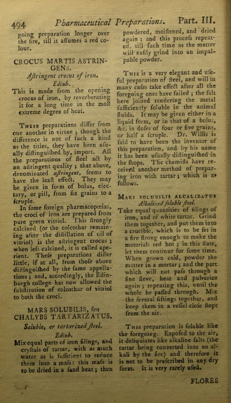 going preparation longer over the fire, till it afiumes a red co- lour. CROCUS MARTIS ASTRIN- GENS. JJlringent crocus of iron, Edinb. This is made from the opening crocus of iron, by reverberating it for a long time in the molt extreme degree of heat. These preparations differ from one another in virtue ; though the difference is not of fuch a kind as the titles, they have been ufu- ally diftinguifhed by, import. All the preparations of Heel act by an aitringent quality ; that above, denominated afringent, feems to have the lead effed. They may be given in form of bolus, elec- tary, or pill, from fix grains to a fcruple. In fome foreign pharmacopoeias, the croci of iron are prepared from pure green vitriol. I his ilrongly calcined (or the colcothar remain- ing after the diftillation of oil of vitriol) is the aitringent crocus ; when lefs calcined, it is called ape- rient. Thefe preparations differ little, if at all, from thofe above dillinguifhed by the fame appella- tions ; and, accordingly, the Edin- burgh college has now allowed the fubltitution of colcothar of vitriol to both the croci. MARS SOLUBILIS, feu CHALYBS TAR 1AR1ZATUS. Soluble, or iartarizedJleel. Edinb. Mix equal parts of iron filings, and cryftals of tartar, with as much water as is fufficient to reduce them into a mafs: this mafs is to be dried in a fand heat; then powdered, moillened, and dried again ; and this procefs repeat- ed, till fuch time as the matter will eafily grind into an impal- pable powder. This is a very elegant and ufe- ful preparation of fteel, and will in many cafes take effeft after all the foregoing ones have failed ; the fait here joined rendering the metal fufficiently foluble in the animal fluids. It may be given either in a liquid form, or in that of a bolus, &c. in dofes of four or five grains, or half a fcruple. Dr. Willis is faid to have been the inventor of this preparation, and by his name it has been ufually dillinguifhed in the (hops. The chemifts have re- ceived another method of prepar- ing iron with tartar; which is a» follows. Mars solubilis alcalizatus Alkalized fallible feel. Take equal quantities of filings of iron, and of white tartar. Grind them together, and put them into a crucible, which is to be fet in a fire ftrong enough to make the materials red hot ; in this Hate, let them continue for fome time. When grown cold, powder the matter in a mortar ; and the part which will not pafs through a fine fieve, heat and pulverize again ; repeating this, until the whole be palfed through. Mix the feveral fiftings together, and keep them in a vefiel dole itopt from the air. This preparation is foluble like the foregoing. Expofed to the air, it deliquiates like alkaline falts (the tartar being converted into an al- kali by the fire) and therefore it is not to be preferibed in any dry form. It is very rarely ufed. jf FLORES