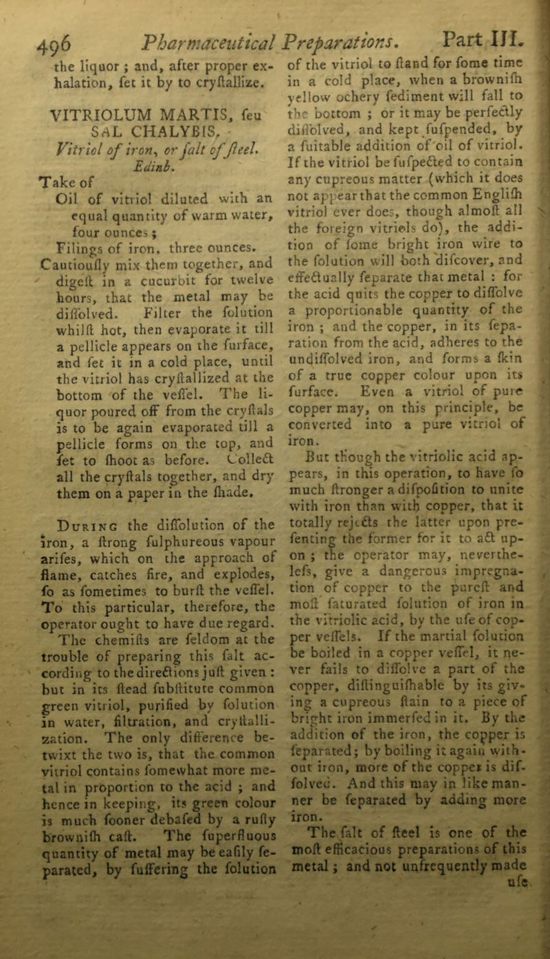 the liquor ; and, after proper ex- halation, fet it by to cryftallize. VITRIOLUM MARTIS, feu SaL CHALYB1S. Vitriol of iron, or fall offeel. Edinb. Take of Oil of vitriol diluted with an equal quantity of warm water, four ounces; Filings of iron, three ounces. Cautioufly mix them together, and digcft in a cucurbit for twelve hours, that the metal may be diflolved. Filter the folution whilft hot, then evaporate it till a pellicle appears on the furface, and fet it in a cold place, until the vitriol has cryilallized at the bottom of the veflel. The li- quor poured off from the cryftals is to be again evaporated till a pellicle forms on the top, and fet to (hoot as before. Col left all the cryftals together, and dry them on a paper in the fhade. During the diflolution of the iron, a ftrong fulphureous vapour arifes, which on the approach of flame, catches fire, and explodes, fo as fometimes to burft the veflel. To this particular, therefore, the operator ought to have due regard. The chemifts are feldom at the trouble of preparing this fait ac- cording to thedireflions juft given : but in its ftead fubllitute common green vitriol, purified by folution in water, filtration, and cryItalli- zation. The only difference be- twixt the two is, that the common vitriol contains fomewhat more me- tal in proportion to the acid ; and hence in keeping, its green colour is much fooner debafed by a rufly brownifh call. The fuperfluous quantity of metal may beeafily fe- parated, by fuffering the folution of the vitriol to ftand for fome time in a cold place, when a brownifh yellow ochery fediment will fall to the bottom ; or it may be perfeftly diflolved, and kept fufpended, by a fuitable addition of oil of vitriol. If the vitriol be fufpefted to contain any cupreous matter (which it does not appear that the common Englifh vitriol ever does, though almoft all the foreign vitriols do), the addi- tion of fome bright iron wire to the folution will both difeover, and effeftually feparate that metal : for the acid quits the copper to diflblve a proportionable quantity of the iron ; and the copper, in its repa- ration from the acid, adheres to the undiflolved iron, and forms a {kin of a true copper colour upon its furfacc. Even a vitriol of pure copper may, on this principle, be converted into a pure vitriol of iron. But though the vitriolic acid ap- pears, in this operation, to have fo much ftronger a difpofition to unite with iron than with copper, that it totally rejtfts the latter upon pre- fenting the former for it to aft up- on ; the operator may, neverthe- lcfs, give a dangerous impregna- tion of copper to the purcfl and md faturated folution of iron in the vitriolic acid, by the ufeof cop- per veflels. If the martial folution be boiled in a copper veflel, it ne- ver fails to diflblve a part of the copper, diftinguifhable by its giv- ing a cupreous ftain to a piece of bright iron immerfed in it. By the addition of the iron, the copper is feparated; by boiling it again with- out iron, more of the copper is dif- folved. And this may in like man- ner be feparated by adding more iron. The fait of fteel is one of the moll efficacious preparations of this metal; and not unfrequently made ufe