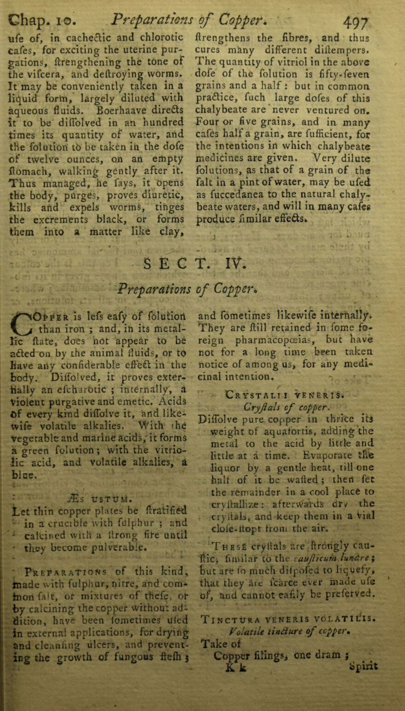 ufe of, in cachectic and chlorotic cafes, for exciting the uterine pur- gations, ftrengthening the tone of the vifcera, and deftroying worms. It may be conveniently taken in a liquid fortn, largely diluted with aqueous fluids. Boerhaave direds it to be diflolved in an hundred times its quantity of water, and the folution tb be taken in the dofe of twelve ounces, on an empty fiomach, walking gently after it. Thus managed, he fays, it opens the body, purges, proves diuretic, kills and expels worms, tinges the excrements black, or forms them into a matter like clay, SEC Preparations COPPER is lefs eafy of folution than iron ; and, in its metal- lic ftate, does not appear to be adedon by the animal fluids, or to have any confiderable eff'ed in the body. Ditto1 ved, it proves eXter- tially an efeharotic ; internally, a Violent purgative and emetic. Acids Of every kind diffolve it, and like- tvife volatile alkalies. With ihe vegetable and marine acids, it forms a green folution; with the vitrio- lic acid, and volatile alkalies, a bice. .^s USTUM. Let thin copper plates be Gratified - in a crucible with fulphur ; and - calcined with a ilrong fire until • they become pulverabie. Preparations of this kind, tnade with fulphur, nitre, and com- tnonfalt, or mixtures of thefe, or by calcining the copper without ad- dition, have been fometimes ufed in external applications, for drying and cleaniing ulcers, and prevent- ing the growth of fungous fielh 3 ftrengthens the fibres, and thus cures many different diltempers. The quantity of vitriol in the above dofe of the folution is fifty-feven grains and a half: but in common practice, fuch large dofes of this chalybeate are never ventured on. Four or five grains, and in many cafes half a grain, are fufficient, for the intentions in which chalybeate medicines are given. Very dilute folutions, as that of a grain of the fait in a pint of water, may be ufed. as fuccedanea to the natural chaly- beate waters, and will in many cafes produce fimilar effeds. T. IV. of Copper. and fometimes likewife internally. They are ftill retained in fome fo- reign pharmacopoeias, but have not for a long time been taken notice of among us, for any medi- cinal intention. r „ , Crystalti veneris. Cryjlals cf copper. Diffolve pure copper in thrice it3 weight of aquafortis, adding the metal to the acid by little and little at a time. Evaporate the liquor by a gentle heat, till one halt of it be wafted; then fet the remainder in a cool place to cryftallize: aftervVaVds drv the cryftals, and keep them in a Vial cloie-ltopt from the air. These cryllals are ftrbngly cau- flic; fimilar to the zaujiicurn lundre; but are lo much diipofcd to liquefy, that they are fcarce ever made ufe of, and cannot eafily be preferved. TlNCTURA VENERIS VO L ATI IS. Volatile tiadure of copper. Take of Copper filings, one dram j K. k Spirit