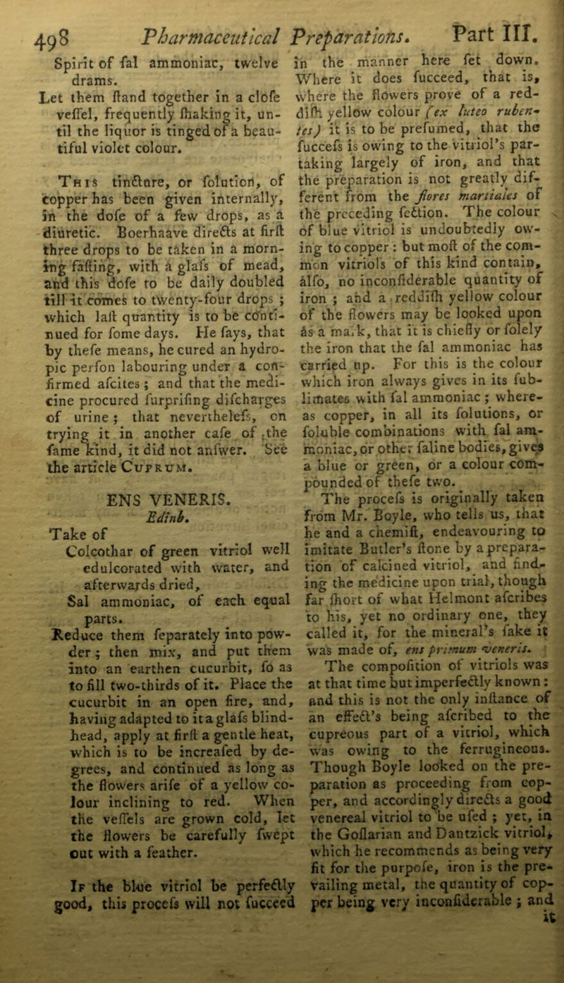 Spirit of fal ammoniac, twelve drams. Let them (land together in a clofe veflel, frequently Ihaking it, un- til the liquor is tinged of a beau- tiful violet colour. This tindtnre, or foluticn, of copper has been given internally, in the dofe of a few drops, as a diuretic. Boerhaave direfts at firft three drops to be taken in a morn- ing fafting, with a glafs of mead, and this dofe to be daily doubled till it comes to twenty-four drops ; which lait quantity is to be conti- nued for fome days. He fays, that by thefe means, he cured an hydro- pic perfon labouring under a con- firmed afeites ; and that the medi- cine procured furprifing difeharges of urine; that neverthelefs, on trying it in another cafe of .the fame kind, it did not anlwer. See the article Cuprum. ENS VENERIS. Edinb. Take of Colcothar of green vitriol well edulcorated with water, and afterwards dried, Sal ammoniac, of each equal parts. Reduce them feparately into pow- der ; then mix, and put them into an earthen cucurbit, fo as to fill two-thirds of it. Place the cucurbit in an open fire, and, having adapted to it a glafs blind- head, apply at firlt a gentle heat, which is to be increafed by de- grees, and continued as long as the flowers arife of a yellow co- lour inclining to red. When the veflels are grown cold, let the flowers be carefully fwept out with a feather. If the bl-ue vitriol be perfe&ly good, this proccfs will not fucceed in the manner here fet down. Where it does fucceed, that is, where the flowers prove of a red- difh yellow colour/>x luteo ruben- tes) it is to be prefumed, that the fuccefs is ow'ing to the vitriol’s par- taking largely of iron, and that the preparation is not greatly dif- ferent from the fores martia'les of the preceding fettion. The colour of blue vitriol is undoubtedly ow'- ing to copper : but moft of the com- mon vitriols of this kind contain, filfo, no inconfiderable quantity of iron ; and a reddifli yellow colour of the flowers may be looked upon its a mark, that it is chiefly or folely the iron that the fal ammoniac has carried up. For this is the colour which iron always gives in its fub- limates with fal ammoniac ; where- as copper, in all its folutions, or foluble combinations with fal am- moniac, or other faline bodies, gives a blue or green, or a colour com- pounded of thefe two. The procefs is originally taken from Mr. Boyle, who tells us, that he and a chemift, endeavouring to imitate Butler’s flene by a prepara- tion of calcined vitriol, and find- ing the medicine upon trial, though far Ihort of what Helmont aferibes to his, yet no ordinary one, they called it, for the mineral’s fake it was made of, ens primum veneris. The compofition of vitriols was at that time but imperfectly known: and this is not the only inllance of an effe&’s being aferibed to the cupreous part of a vitriol, which was owing to the ferrugineous. Though Boyle looked on the pre- paration as proceeding from cop- per, and accordingly direds a good venereal vitriol to be ufed ; yet, in the Goflarian and Dantzick vitriol, which he recommends as being very fit for the purpofe, iron is the pre- vailing metal, the quantity of cop- per being very inconfiderable ; and