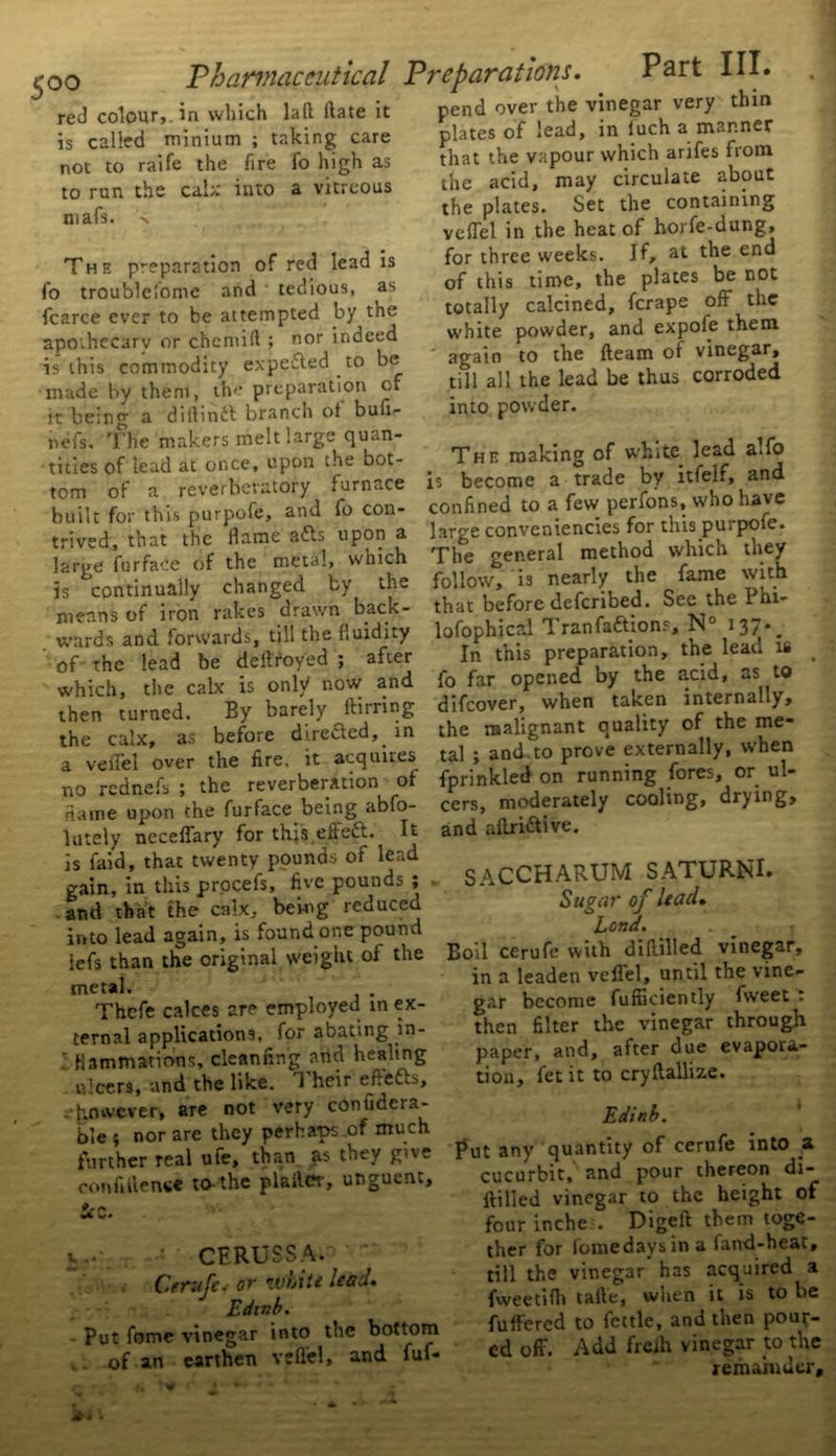 red colour, in which laft ftate it is called minium ; taking care not to raife the fire fo high as to run the calx into a vitreous mafs. Thf, preparation of red lead is fo troublefome and tedious, as fcarce ever to be attempted by the apoihecarv or chcmift ; nor indeed is this commodity expe&ed to be made by them, the preparation of it being a diftindt branch of bufi- refs. The makers melt large quan- tities of lead at once, upon the bot- tom of a reverberatory furnace built for this purpofe, and fo con- trived, that the flame adds upon a large fur face of the metal, which is continually changed by the means of iron rakes drawn back- wards and forwards, till the fluidity of the lead be deftroyed ; after which, the calx is only now and then turned. By barely itirring the calx, as before directed,, in a veflfel over the fire, it acquires no rednefs ; the reverberation of name upon the furface being abso- lutely neceffary for this eftedt. It is faid, that twenty pounds of lead gain, in this procefs, five pounds ; and that the calx, being reduced into lead again, is found one pound iefs than the original weight of the metal. Thcfe calces are employed in ex- ternal applications, for abating in- l Hammations, cleanfin'g and healing ulcers, and the like. T heir eftedb, -however, are not very contidera- ble i nor are they perhaps of much further real ufe, than as they give confidence to-the plafler, unguent, Pr V.. CFRUSSA. •  Cerufcs or white lead. Edtnb. Put fome vinegar into the bottom , of an earthen veflel, and fuf* pend over the vinegar very thin plates of lead, in luch a manner that the vapour which arifes from the acid, may circulate about the plates. Set the containing veflel in the heat of horfe-dung, for three weeks, if, at the end of this time, the plates be not totally calcined, ferape oft the white powder, and expofe them again to the fleam of vinegar, till all the lead be thus corroded into powder. The making of white lead alfo is become a trade by itieif, and confined to a few perfons, who have large conveniences for this purpofe. The general method which they follow, is nearly the fame with that before deferibed. See the Phi- lofophical Tran factions, N° 137-. In this preparation, the lead is _ fo far opened by the acid, as to difeover, when taken internally, the malignant quality of the me- tal ; and to prove externally, when fprinkled on running fores, or ul- cers, moderately cooling, drying, and aftridtive. SACCHARUM SATURNI. Sugar of lead. Lend. Boil cerufe with diftilled vinegar, in a leaden veflel, until the vine- gar become fufnciently fweet : then filter the vinegar through paper, and, after due evapora- tion, fet it to cryftallize. Edinb. Put any quantity of cerufe into a cucurbit, and pour thereon di- ftilled vinegar to the height of four inches Digeft them toge- ther for fomedaysin a fand-heat, till the vinegar' has acquired a fweetifli tafte, when it is to be fuftered to fettle, and then pour- ed off. Add freih vinegar to the remainder.