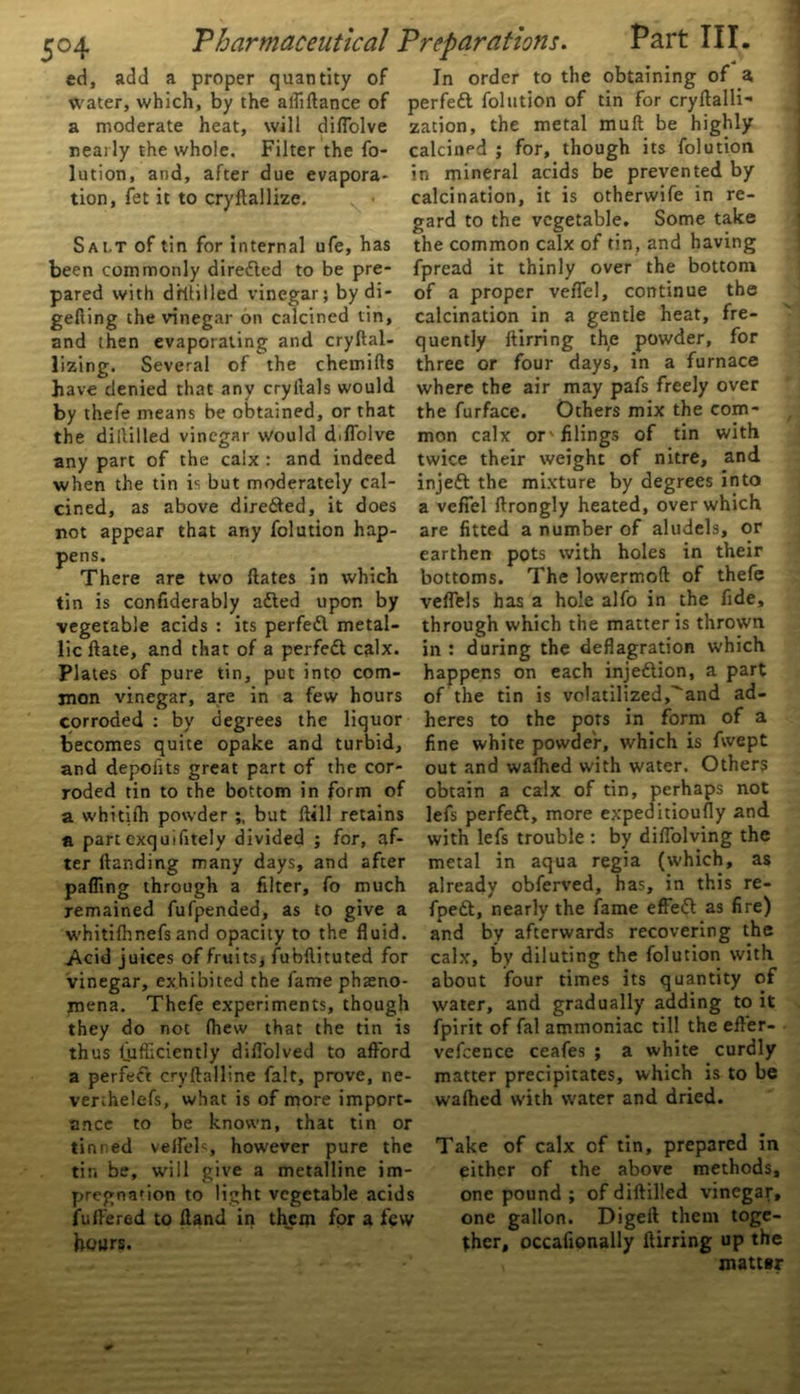 ed, add a proper quantity of water, which, by the alfiftance of a moderate heat, will dilfolve nearly the whole. Filter the fo- lution, and, after due evapora- tion, fet it to cryftallize. Salt of tin for internal ufe, has been commonly directed to be pre- pared with drftilled vinegar; bydi- gefiing the vinegar on calcined tin, and then evaporating and cryftal- lizing. Several of the chemifts have denied that any cryftals would by thefe means be obtained, or that the diHilled vinegar Would diffolve any part of the calx : and indeed when the tin is but moderately cal- cined, as above dire&ed, it does not appear that any folution hap- pens. There are two {fates in which tin is confiderably afted upon by vegetable acids : its perfedl metal- lic ftate, and that of a perfect calx. Plates of pure tin, put into com- mon vinegar, are in a few hours corroded : by degrees the liquor becomes quite opake and turbid, and depohts great part of the cor- roded tin to the bottom in form of a whitifh powder but Hill retains a part exquifitely divided ; for, af- ter (landing many days, and after pafling through a filter, fo much remained fufpenaed, as to give a whitilhnefs and opacity to the fluid. Acid juices of fruits* fubftituted for vinegar, exhibited the fame pheno- mena. Thefe experiments, though they do not fhew that the tin is thus fiiflkiently difl'olved to afford a perfect cryftalline fait, prove, ne- verthelefs, what is of more import- ance to be known, that tin or tinned velfels, however pure the tin be, will give a metalline im- pregnation to light vegetable acids fuffered to (land in them for a few hour?. Bln order to the obtaining of a perfett folution of tin for cryftalli- zacion, the metal muft be highly calcined ; for, though its folution in mineral acids be prevented by calcination, it is otherwife in re- gard to the vegetable. Some take the common calx of tin, and having fpread it thinly over the bottom of a proper veffel, continue the calcination in a gentle heat, fre- quently ftirring the powder, for three or four days, in a furnace where the air may pafs freely over the furface. Others mix the com- mon calx or'filings of tin with twice their weight of nitre, and injeft the mixture by degrees into a veffel ftrongly heated, over which are fitted a number of aludels, or earthen pots with holes in their bottoms. The lowermoft of thefe veflels has a hole alfo in the fide, through which the matter is thrown in : during the deflagration which happens on each injection, a part of the tin is vo!atilized,^and ad- heres to the pots in form of a fine white powder, which is fvvept out and wafhed with water. Others obtain a calx of tin, perhaps not lefs perfeft, more expeditioufly and with lefs trouble : by diflolving the metal in aqua regia (which, as already obferved, has, in this re- fpett, nearly the fame effett as fire) and by afterwards recovering the calx, by diluting the folution with about four times its quantity of water, and gradually adding to it fpirit of fal ammoniac till the efler- vefcence ceafes ; a white curdly matter precipitates, which is to be wafhed with water and dried. Take of calx of tin, prepared in either of the above methods, one pound ; of diftilied vinegar, one gallon. Digeft them toge- ther, occafionally ftirring up the matter