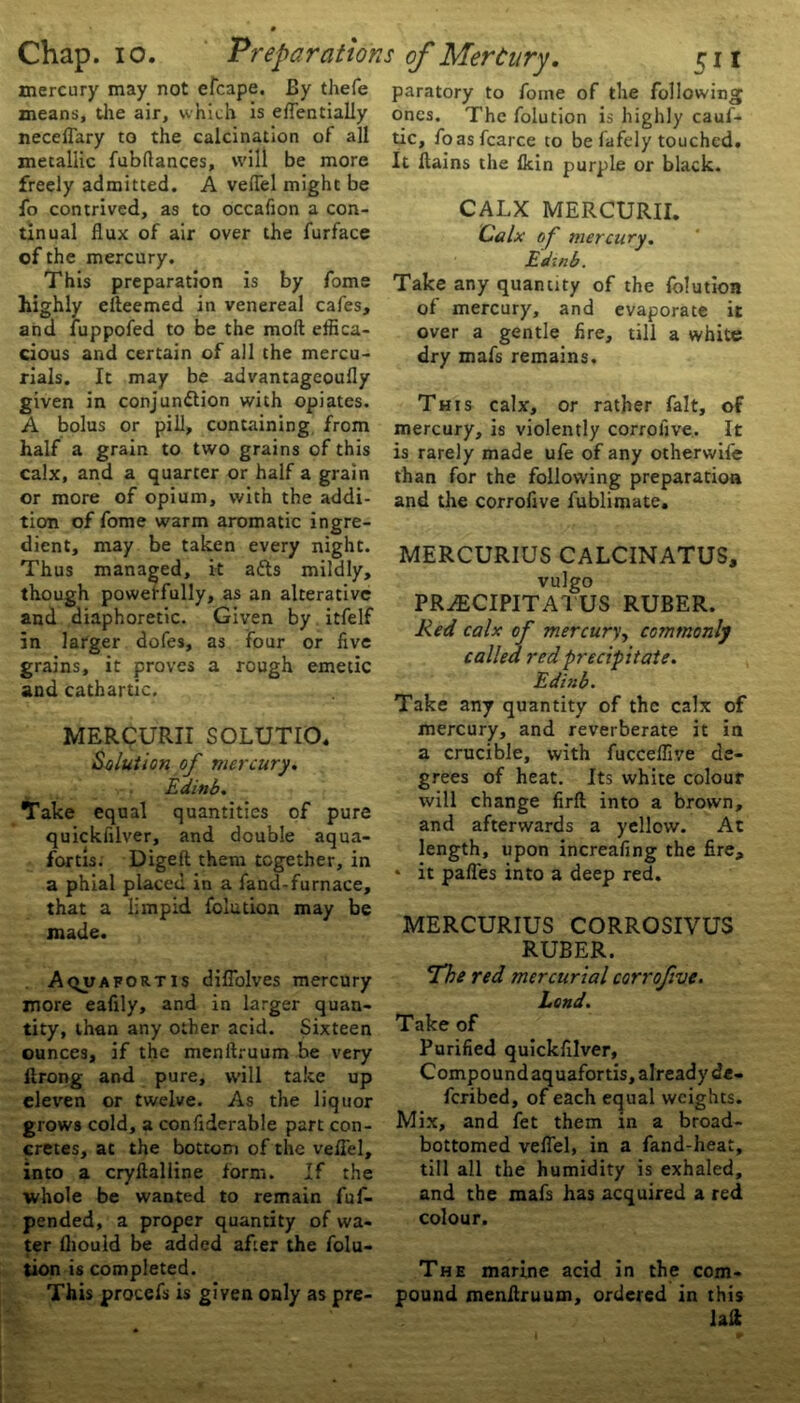 mercury may not efcape. By thefe paratory to Tome of the following means, the air, which is efientially ones. The folution is highly cauf- neceflary to the calcination of all tic, foas fcarce to be fafely touched, mecaliic fubflances, will be more It Itains the Ikin purple or black, freely admitted. A veflel might be fo contrived, as to occafion a con- tinual flux of air over the furface of the mercury. This preparation is by fome highly elteemed in venereal cafes, and fuppofed to be the moft effica- cious and certain of all the mercu- rials. It may be advantageoufly given in conjunction with opiates. A bolus or pill, containing from half a grain to two grains of this calx, and a quarter or half a grain or more of opium, with the addi- tion of fome warm aromatic ingre- dient, may be taken every night. Thus managed, it ads mildly, though powerfully, as an alterative and diaphoretic. Given by itfelf in larger dofes, as four or five grains, it proves a rough emetic and cathartic. MERCURII SOLUTIO. Solution of mercury. Edinb. Take equal quantities of pure quickfilver, and double aqua- fortis. Digeft them together, in a phial placed in a fand-furnace, that a limpid folution may be made. . Aquafortis diflolves mercury more eafily, and in larger quan- tity, than any other acid. Sixteen ounces, if the menftruum be very Itrong and pure, will take up eleven or twelve. As the liquor grows cold, a confiderable part con- cretes, at the bottom of the veflel, into a cryftaliine form. If the whole be wanted to remain fuf- pended, a proper quantity of wa- ter fliould be added after the folu- tion is completed. This procefs is given only as pre- CALX MERCURII. Calx of mercury. Edinb. Take any quantity of the folution of mercury, and evaporate it over a gentle fire, till a white dry mafs remains. This calx, or rather fait, of mercury, is violently corrofive. It is rarely made ufe of any otherwife than for the following preparation and the corrofive fublimate. MERCURIUS CALCINATUS, vulgo PRiECIPITATUS RUBER. Red calx of mercury, commonly called red precipitate. Edinb. Take any quantity of the calx of mercury, and reverberate it in a crucible, with fucceflive de- grees of heat. Its white colour will change firft into a brown, and afterwards a yellow. At length, upon increafing the fire, * it pafles into a deep red. MERCURIUS CORROSIVUS RUBER. The red mercurial corrofive. Lend. Take of Purified quickfilver, Compound aquafortis, already de- feribed, of each equal weights. Mix, and fet them in a broad- bottomed veflel, in a fand-heat, till all the humidity is exhaled, and the mafs has acquired a red colour. The marine acid in the com- pound menfiruum, ordered in this laft