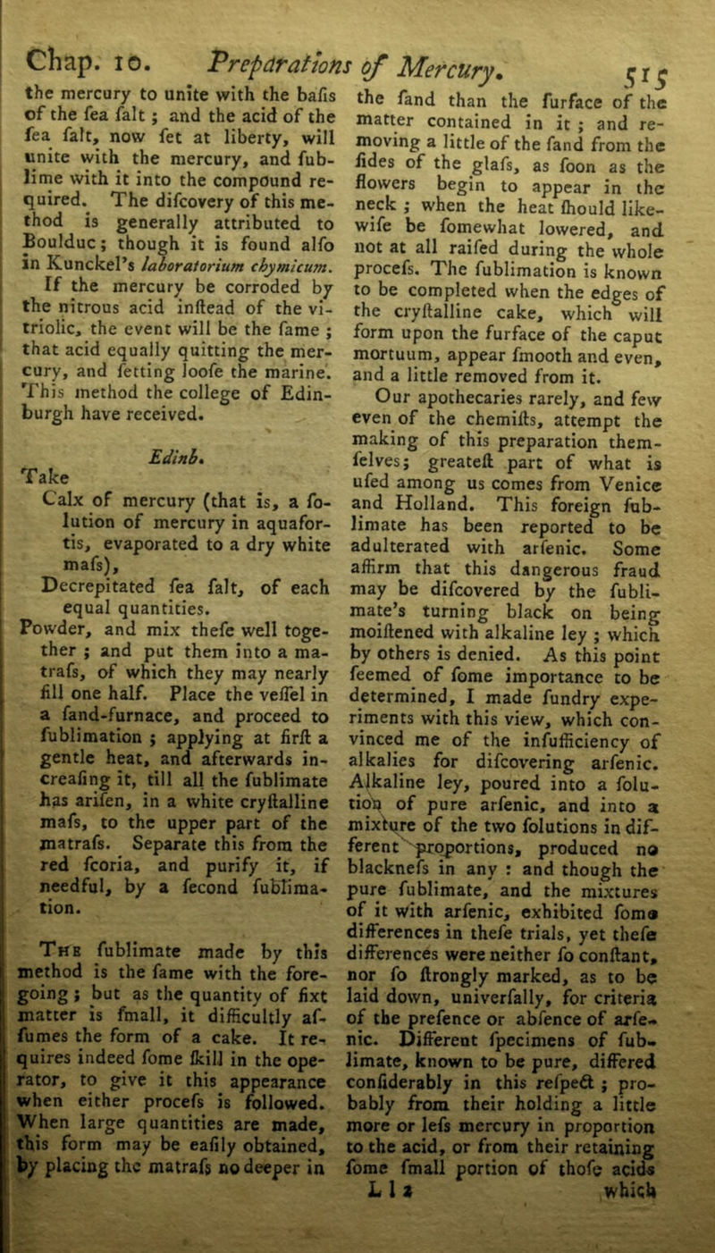 the mercury to unite with the bafis of the fea fait; and the acid of the fea fait, now fet at liberty, will unite with the mercury, and fub- lime with it into the compound re- quired. The difcovery of this me- thod is generally attributed to Boulduc; though it is found alfo in Kunckel’s laboratorium cbymicu?n. If the mercury be corroded by the nitrous acid inftead of the vi- triolic, the event will be the fame ; that acid equally quitting the mer- cury, and fetting loofe the marine. This method the college of Edin- burgh have received. Edinbt Take Calx of mercury (that is, a fo- lution of mercury in aquafor- tis, evaporated to a dry white mafs). Decrepitated fea fait, of each equal quantities. Powder, and mix thefe well toge- ther ; and put them into a ma- trafs, of which they may nearly fill one half. Place the veffel in a fand-furnace, and proceed to fublimation ; applying at firft a gentle heat, and afterwards in- creafing it, till all the fublimate has arifen, in a white cryftalline mafs, to the upper part of the jnatrafs. Separate this from the red fcoria, and purify it, if needful, by a fecond fublima- tion. The fublimate made by this method is the fame with the fore- going ; but as the quantity of fixt matter is fmall, it difficultly af- fumes the form of a cake. It re- quires indeed fome fkilJ in the ope- rator, to give it this appearance when either procefs is followed. When large quantities are made, this form may be eafily obtained, by placing the matrafs no deeper in of Mercury. ^ r $ the fand than the furface of the matter contained in it ; and re- moving a little of the fand from the iides of the glafs, as foon as the flowers begin to appear in the neck ; when the heat fhould like- wife be fomewhat lowered, and not at all raifed during the whole procefs. The fublimation is known to be completed when the edges of the cryllalline cake, which will form upon the furface of the caput mortuum, appear fmooth and even, and a little removed from it. Our apothecaries rarely, and few even of the chemitts, attempt the making of this preparation them- felves; greateft part of what is ufed among us comes from Venice and Holland. This foreign fub- limate has been reported to be adulterated with arfenic. Some affirm that this dangerous fraud may be difeovered by the fubli- mate’s turning black on being moiftened with alkaline ley ; which by others is denied. As this point feemed of fome importance to be determined, I made fundry expe- riments with this view, which con- vinced me of the insufficiency of alkalies for difeovering arfenic. Alkaline ley, poured into a folu- tiot* of pure arfenic, and into a mixture of the two folutions in dif- ferent '^proportions, produced no blacknefs in any : and though the pure fublimate, and the mixtures of it with arfenic, exhibited fomo differences in thefe trials, yet thefe differences were neither fo conftant, nor fo ftrongly marked, as to be laid down, univerfally, for criteria of the prefence or abfence of arfe- nic. Different fpecimens of fub- limate, known to be pure, differed confiderably in this refpedl ; pro- bably from their holding a little more or lefs mercury in proportion to the acid, or from their retaining fome fmall portion of thofe acids Lit which