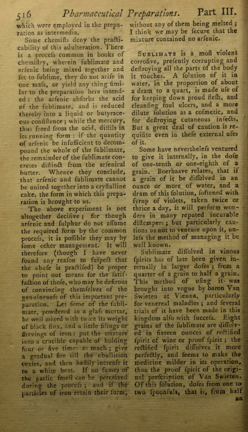 which were employed in the prepa- ration as intermedia. Some chemifts deny the practi- cability of this adulteration. There is a procefs common in books of chemiftry, wherein fubliniate and arfenic being mixed together and fet to fublime, they do not arife in one mafs, or yield any thing fimi- lar to the preparation here intend- ed : the arfenic abforbs the acid of the fubliniate, arid is reduced thereby into a liquid or butyrace- ous confidence ; while the mercury, thus freed from the acid, diltils in its running form : if the quantity of arfenic be infufficient to decom- pound the whole of the fublimate, the remainder of the fublimate con- cretes diltinft from the arfenical butter. Whence they conclude, that arfenic and fublimate cannot be united together into a cryftalline cake, the form in which this prepa- ration is brought to us. The above experiment is not altogether decifive ; for though arfenic and fulphur do not aflume the required form by the common procefs, it is poffible they may by fome other management. It will therefore (though I have never found any reafon to fufpeCl that the abufe is praftifed) be proper to point out means for the fatif- faCtion of thofe, who may bedefirous of convincing themfelves of the genuinenefs of this important pre- paration. Let fome of the fubli- mate, powdered in a glafs mortar, be well mixed with twice its weight of black flux, and a little filings or lhnvings of iron : put the mixture into a crucible capable of holding four or five times as much ; give a gradual fire till the ebullition ceafcs, and then haftily increafe it to a white heat. If no fumes of the parlic fmell can be perceived during the procefs ; and if the panicles of iron retain their form. without any of them being melted ; I think we may be fecure that the mixture contained no arfenic. Sublimate is a mod violent corroflve, prefently corrupting and deftroying all the parts of the body it touches. A folution of it in water, in the proportion of about - a dram to a quart, is made ufe of for keeping down proud flefh, and cleanfing foul ulcers, and a more dilute folution as a cofmetic, and for deflroying cutaneous infefls. But a great deal of caution is re- quifitc even in thefe external ufes of it. Some have neverthelefs ventured to give it internally, in the dofe of one-tenth or one-eighth of a grain. Boerhaave relates, that if a grain of it be diffolved in an ounce or more of water, and a dram of this folution, foftened with fyrup of violets, taken twice or thrice a day, it will perform won- - ders in many reputed incurable diftempers; but particularly cau- tions us not to venture upon it, un- lefs the method of managing it be ' well known. Sublimate difiolved in vinous fpirits has of late been given in- ternally in larger dofes ; from a quarter of a grain to half a grain. This method of ufing it- was brought into vogue by baron Van Swieten at Vienna, particularly for venereal maladies ; and feveral trials of it have been made in this kingdom alfo with fuccefs. Eight grains of the fublimate are diflblv- ed in flxteen ounces of rettified fpirit of wine or proof fpirit ; the re&ified fpirit difiolves it more perfe&ly, and feems to make the medicine milder in its operation, than the proof fpirit of the origi- nal prefcription of Van Swieten. Of this folution, dofes from one to two fpoonfuls, that is, from , half an