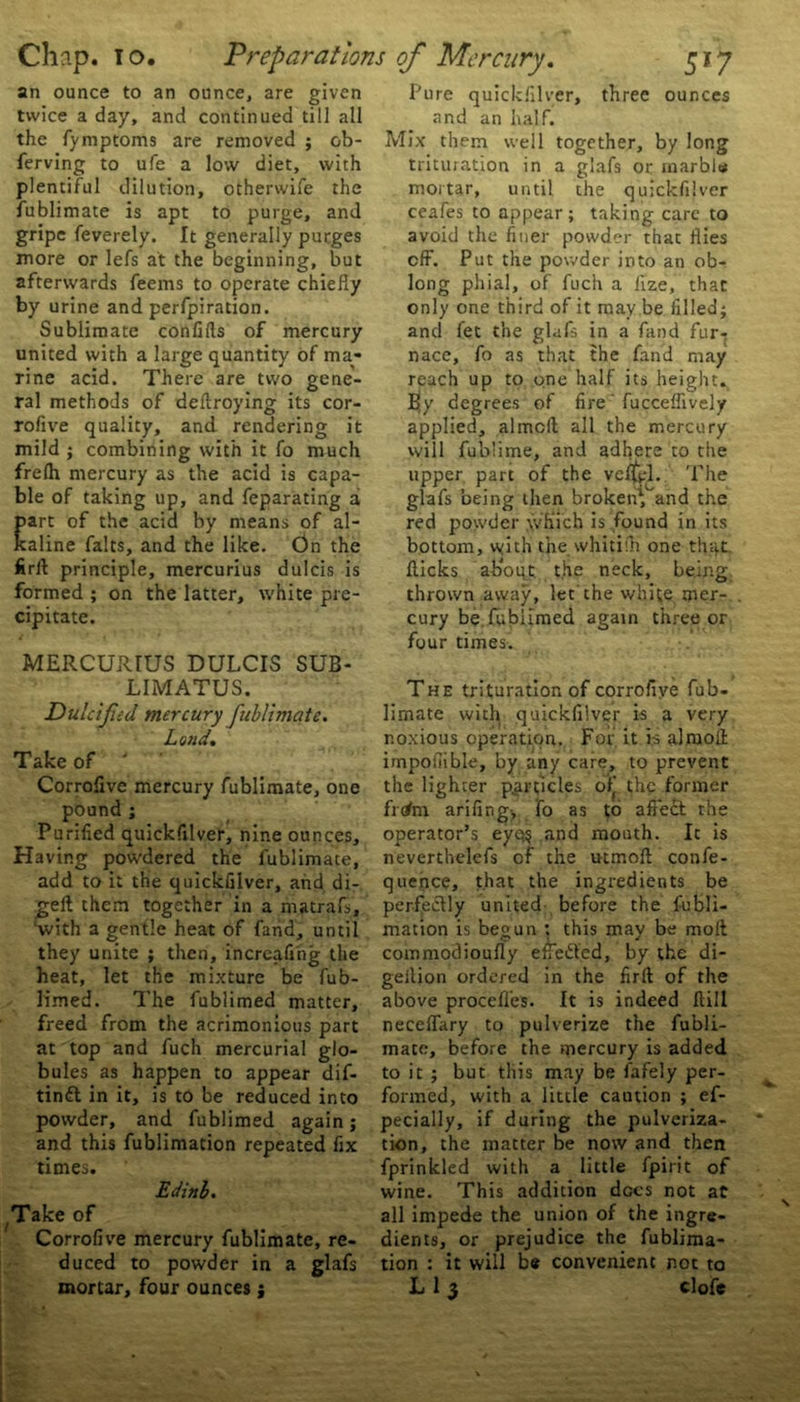 an ounce to an ounce, are given twice a day, and continued till all the fymptoms are removed ; ob- ferving to ufe a low diet, with plentiful dilution, otherwife the fublimate is apt to purge, and gripe feverely. It generally purges more or lefs at the beginning, but afterwards feems to operate chiefly by urine and perfpiration. Sublimate confifls of mercury united with a large quantity of ma- rine acid. There are two gene- ral methods of deftroying its cor- rofive quality, and rendering it mild ; combining with it fo much frelh mercury as the acid is capa- ble of taking up, and feparating ai art of the acid by means of al- aline falts, and the like. On the firft principle, mercurius dulcis is formed ; on the latter, white pre- cipitate. MERCURIUS DULCIS SUB- LIMATUS. Dulcified mercury fublimate. Loud. Take of ' Corrofive mercury fublimate, one pound ; Purified quickfilver, nine ounces. Having powdered the fublimate, add to it the quickfilver, and di- geft them together in a matrafs, 'with a gentle heat of fand, until they unite ; then, increafing the heat, let the mixture be fub- limed. The fublimed matter, freed from the acrimonious part at top and fuch mercurial glo- bules as happen to appear dif- tinft in it, is to be reduced into powder, and fublimed again; and this fublimation repeated fix times. Edinb. Take of Corrofive mercury fublimate, re- duced to powder in a glafs mortar, four ounces; Pure quickfilver, three ounces and an half. Mix them well together, by long trituration in a glafs or marble mortar, until the quickfilver ceafes to appear; taking care to avoid the finer powder that flies off. Put the powder into an ob- long phial, of fuch a lize, that only one third of it may be filled; and let the glafs in a fand fur- nace, fo as that the fand may reach up to one half its height. Ejy degrees of fire fucceflively applied, aimed all the mercury will fub’ime, and adfiere to the upper part of the vcflyl. 'The glafs being then broken^and the red powder which is found in its bottom, with the whitifn one that flicks about, the neck, being- thrown away, let the white mer- cury be.fublimed again three or four times. The trituration of corrofive fub- limate with quickfilver is a very noxious operation. For it is alraofi impofiible, by any care, to prevent the lighter particles of* the former frrfm arifing;, fo as to affect the operator’s eyq$ and mouth. It is neverthelefs of the utmoft confe- quence, that the ingredients be perfectly united before the fubli- mation is begun : this may be molt commodioufly etTedted, by the di- geition ordered in the firft of the above procefles. It is indeed flill neceflary to pulverize the fubli- mate, before the mercury is added to it ; but this may be fafely per- formed, with a little caution ; ef- pecially, if during the pulveriza- tion, the matter be now and then fprinkled with a little fpirit of wine. This addition does not at all impede the union of the ingre- dients, or prejudice the fublima- tion : it will be convenient not to L 1 3 clofe