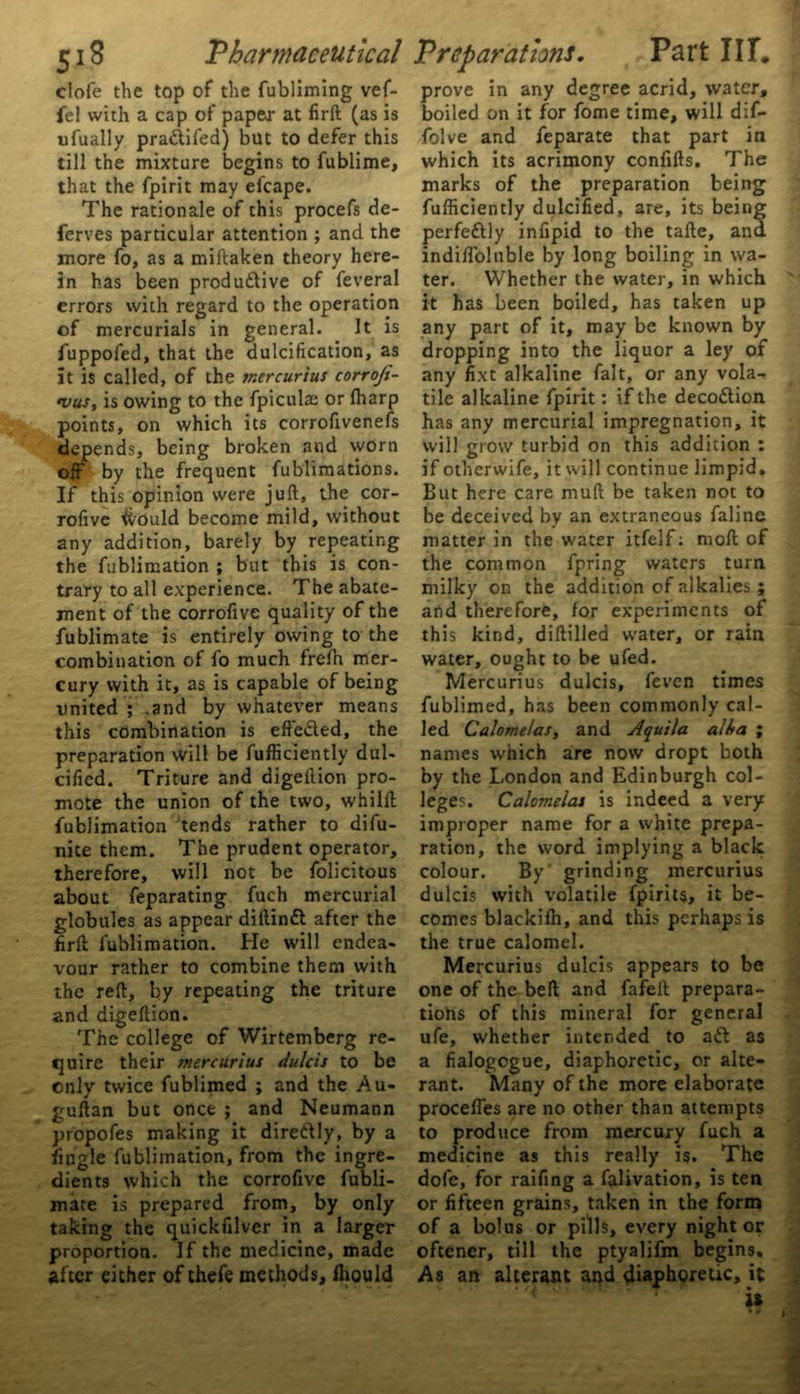 clofe the top of the fubliming vef- fel with a cap of paper at firft (as is ufually praftifed) but to defer this till the mixture begins to fublime, that the fpirit may elcape. The rationale of this procefs de- ferves particular attention ; and the more fo, as a miftaken theory here- in has been productive of feveral errors with regard to the operation of mercurials in general. It is fuppofed, that the dulcification, as it is called, of the tr.ercurius corroji- •vus, is owing to the fpiculas or fharp points, on which its corrofivenefs depends, being broken and worn off by the frequent fublimations. If this opinion were juft, the cor- rofive ifrould become mild, without any addition, barely by repeating the fublimation ; but this is con- trary to all experience. The abate- ment of the corrofive quality of the fublimate is entirely owing to the combination of fo much frefh mer- cury with it, as is capable of being united ; .and by whatever means this combination is effected, the preparation will be fufliciently dul- cified. Triture and digeition pro- mote the union of the two, whilft fublimation tends rather to difu- nite them. The prudent operator, therefore, will not be folicitous about feparating fuch mercurial globules as appear diftinCt after the firft fublimation. He will endea- vour rather to combine them with the reft, by repeating the triture and digeftion. The college of Wirtemberg re- quire their mercurius dulcis to be cnly twice fublimed ; and the Au- guftan but once ; and Neumann propofes making it direftly, by a iingle fublimation, from the ingre- dients which the corrofive fubli- mate is prepared from, by only taking the quickfilver in a larger proportion. If the medicine, made after either of thefe methods, Ihould prove in any degree acrid, water, boiled on it for fome time, will dif- folve and feparate that part in which its acrimony confifts. The marks of the preparation being fufliciently dulcified, are, its being perfeftly infipid to the tafte, ana indifloluble by long boiling in wa- ter. Whether the water, in which it has been boiled, has taken up any part of it, may be known by dropping into the liquor a ley of any fixt alkaline fait, or any vola- tile alkaline fpirit: if the decoftion has any mercurial impregnation, it will grow turbid on this addition : if otherwife, it will continue limpid. But here care mull be taken not to be deceived by an extraneous faline matter in the water itfelf: moft of the common fpring waters turn milky on the addition of alkalies ; and therefore, for experiments of this kind, diftilled water, or rain water, ought to be ufed. Mercurius dulcis, feven times fublimed, has been commonly cal- led Calomeias, and Aquila alba ; names which are now dropt both by the London and Edinburgh col- leges. Calomeias is indeed a very improper name for a white prepa- ration, the word implying a black colour. By' grinding mercurius dulcis with volatile fpirits, it be- comes blackifh, and this perhaps is the true calomel. Mercurius dulcis appears to be one of the beft and fafeft prepara- tions of this mineral for general ufe, whether intended to aft as a fialogogue, diaphoretic, or alte- rant. Many of the more elaborate procefles are no other than attempts to produce from mercury fuch a medicine as this really is. The dofe, for raifing a falivation, is ten or fifteen grains, taken in the form of a bolus or pills, every night or oftener, till the ptyalifm begins. As an alterant and diaphoretic, it