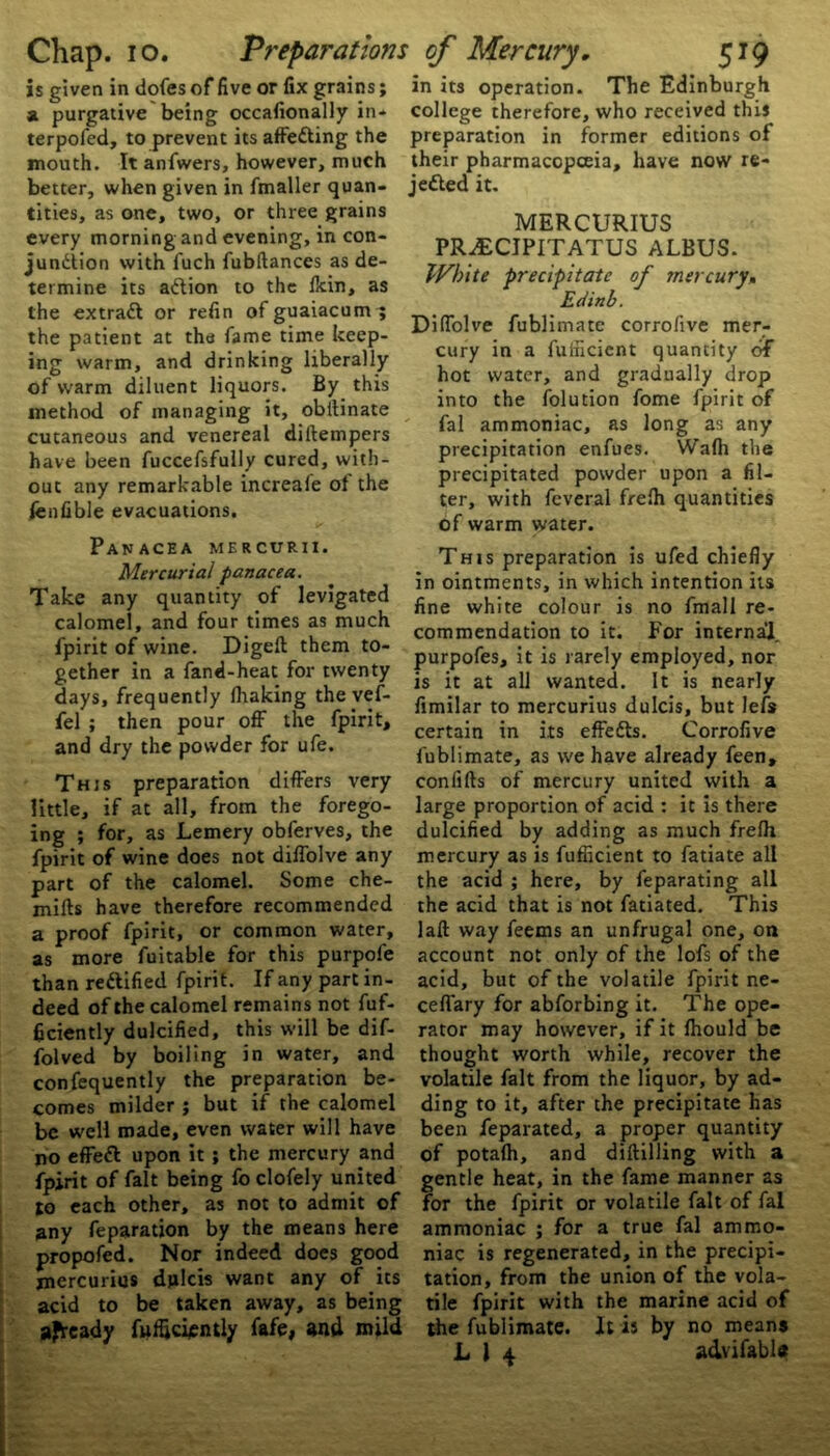 is given in dofes of five or fix grains; a purgative being occafionally in* terpofed, to prevent its affetting the mouth. It anfwers, however, much better, when given in fmaller quan- tities, as one, two, or three grains every morning and evening, in con- junction with l'uch fubftances as de- termine its aCtion to the ilcin, as the extraft or refin ofguaiacum; the patient at the fame time keep- ing warm, and drinking liberally of warm diluent liquors. By this method of managing it, obilinate cutaneous and venereal diltempers have been fuccefsfully cured, with- out any remarkable increale of the fenfible evacuations. Panacea mercurii. Mercurial panacea. Take any quantity of levigated calomel, and four times as much fpirit of wine. Digeft them to- gether in a fand-heat for twenty days, frequently (flaking the vef- fel ; then pour off the fpirit, and dry the powder for ufe. This preparation differs very little, if at all, from the forego- ing ; for, as Lemery obferves, the fpirit of wine does not diffolve any part of the calomel. Some che- mifts have therefore recommended a proof fpirit, or common water, as more fuitable for this purpofe than rectified fpirit. If any part in- deed of the calomel remains not fuf- ficiently dulcified, this will be dif- folved by boiling in water, and confequently the preparation be- comes milder ; but if the calomel be well made, even water will have no effeCt upon it; the mercury and fpirit of fait being fo clofely united to each other, as not to admit of any feparation by the means here propofed. Nor indeed does good mercuries djxlcis want any of its acid to be taken away, as being afready fufficiently fafe, and mild in its operation. The Edinburgh college therefore, who received this preparation in former editions of their pharmaccpceia, have now re- jected it. MERCURIUS PR^ECIPITATUS ALBUS. IVh'ite precipitate of mercury, Edinb. Diffolve fublimate corrofive mer- cury in a fufficient quantity of hot water, and gradually drop into the folution fome fpirit of fal ammoniac, as long as any precipitation enfues. Wa(h the precipitated powder upon a fil- ter, with feveral freto quantities of warm water. This preparation is ufed chiefly in ointments, in which intention its fine white colour is no fmall re- commendation to it. For internal, purpofes, it is rarely employed, nor is it at all wanted. It is nearly fimilar to mercurius dulcis, but lets certain in its effefts. Corrofive fublimate, as we have already feen, confifts of mercury united with a large proportion of acid : it is there dulcified by adding as much frefh mercury as is fufficient to fatiate all the acid ; here, by feparating all the acid that is not fatiated. This laft way feems an unfrugal one, on account not only of the lofs of the acid, but of the volatile fpirit ne- ceflary for abforbing it. The ope- rator may however, if it (hould be thought worth while, recover the volatile fait from the liquor, by ad- ding to it, after the precipitate has been feparated, a proper quantity of potato, and diftilling with a gentle heat, in the fame manner as for the fpirit or volatile fait of fal ammoniac ; for a true fal ammo- niac is regenerated, in the precipi- tation, from the union of the vola- tile fpirit with the marine acid of the fublimate. It is by no means