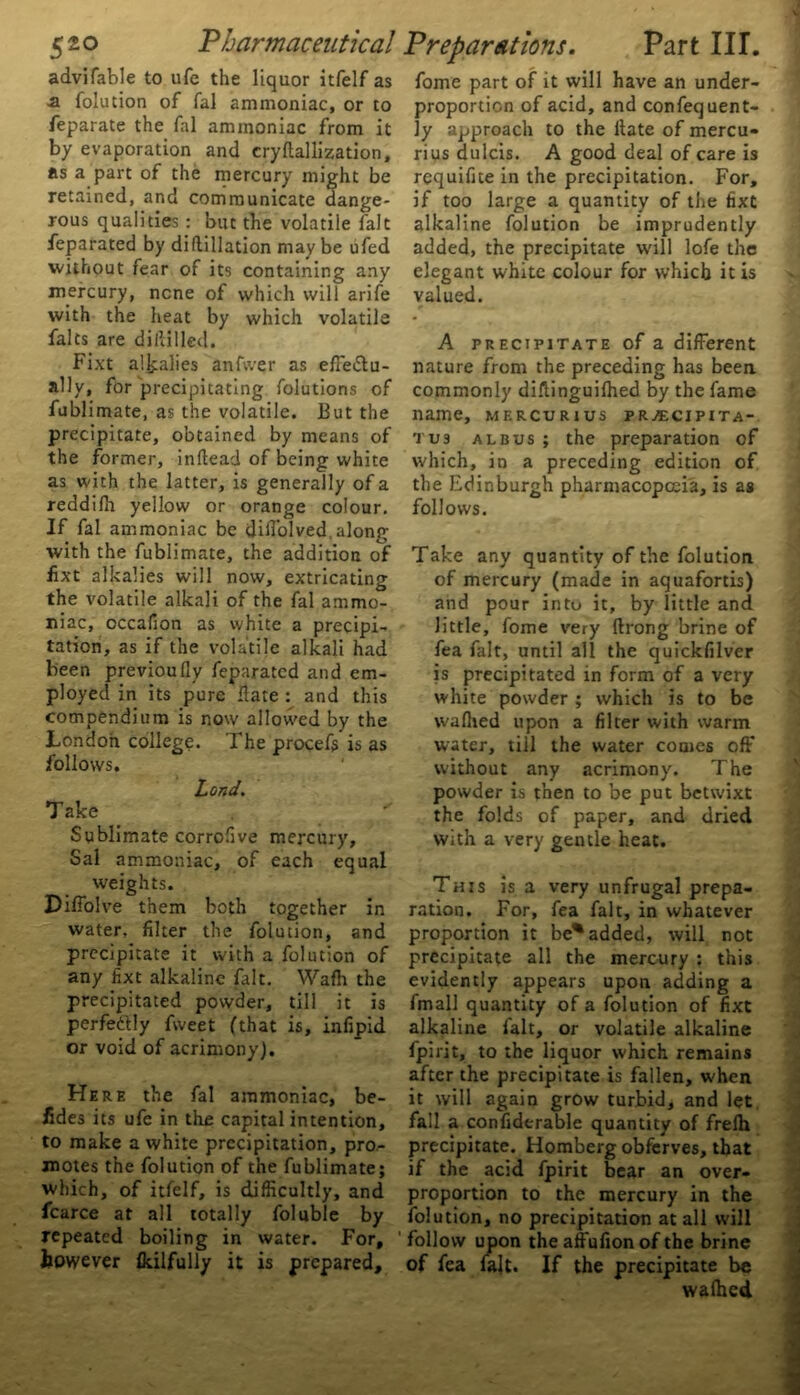 advifable to ufe the liquor itfelf as ■a folution of fal ammoniac, or to feparate the fal ammoniac from it by evaporation and cryftallization, as a part of the mercury might be retained, and communicate dange- rous qualities: but the volatile fait feparated by diftillation may be ufed without fear of its containing any mercury, none of which will arife with the heat by which volatile falts are dihilled. Fixt alkalies anfwer as effectu- ally, for precipitating folutions of fublimate, as the volatile. But the precipitate, obtained by means of the former, inftead of being white as with the latter, is generally of a reddilh yellow or orange colour. If fal ammoniac be did’olved,along with the fublimate, the addition of iixt alkalies will now, extricating the volatile alkali of the fal ammo- niac, occafion as white a precipi- tation, as if the volatile alkali had been previoudy feparated and em- ployed in its pure Fate : and this compendium is now allowed by the London college. The procef$ is as follows. Land. Take Sublimate corrofive mercury, Sal ammoniac, of each equal weights. Diffolve them both together in water, filter the folution, and precipitate it with a folution of any fixt alkaline fait. Wafh the precipitated powder, till it is perfe&ly fweet (that is, infipid or void of acrimony). Here the fal ammoniac, be- sides its ufe in the capital intention, to make a white precipitation, pro- motes the folution of the fublimate; which, of itfelf, is difficultly, and fcarce at all totally foluble by repeated boiling in water. For, however fkilfully it is prepared. fome part of it will have an under- proporticn of acid, and consequent- ly approach to the Hate of mercu- rius dulcis. A good deal of care is requifite in the precipitation. For, if too large a quantity of the fixt alkaline folution be imprudently added, the precipitate will lofe the elegant white colour for which it is valued. A precipitate of a different nature from the preceding has been commonly diflinguilhed by the fame name, mercurius pr^cipita- tus albus; the preparation of which, in a preceding edition of the Edinburgh pharmacopoeia, is as follows. Take any quantity of the folution of mercury (made in aquafortis) and pour into it, by little and little, fome very ftrong brine of fea fait, until all the quickfilver is precipitated in form of a very white powder ; which is to be waflied upon a filter with warm water, till the water comes off without any acrimony. The powder is then to be put betwixt the folds of paper, and dried with a very gentle heat. This is a very unfrugal prepa- ration. For, fea fait, in whatever proportion it be% added, will not precipitate all the mercury : this evidently appears upon adding a fmall quantity of a folution of fixt alkaline fait, or volatile alkaline fpirit, to the liquor which remains after the precipitate is fallen, when it will again grow turbid, and let fall a considerable quantity of frelh precipitate. Homberg obferves, that if the acid fpirit bear an over- proportion to the mercury in the folution, no precipitation at all will follow upon the affufion of the brine of fea fait. If the precipitate be waihed