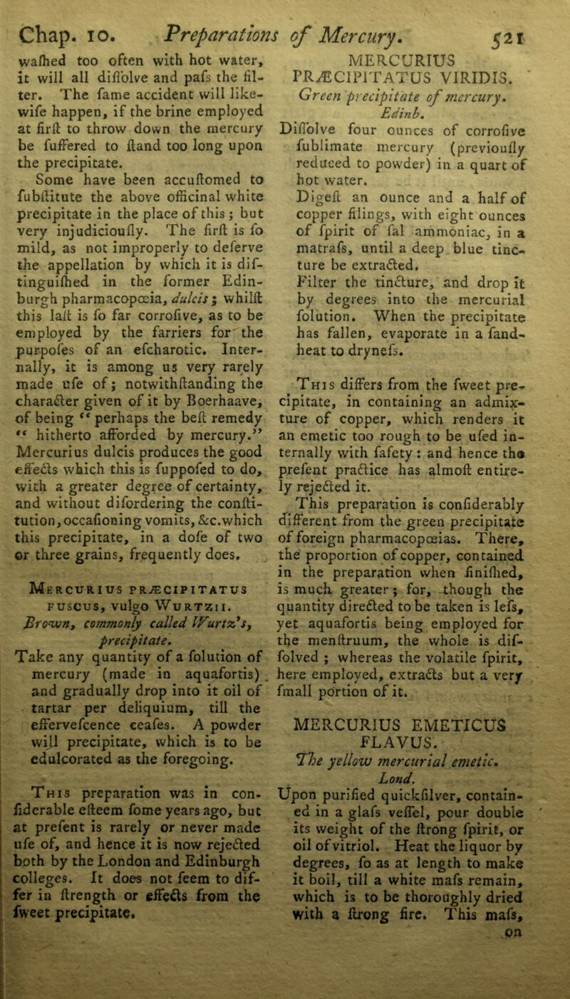 wafhed too often with hot water, it will all difl'olve and pafs the til- ler. The fame accident will like- wife happen, if the brine employed at firft to throw down the mercury be fufFered to ftand too long upon the precipitate. Some have been accuftomed to fubftitute the above officinal white precipitate in the place of this ; but very injudicioufly. The firft is fo mild, as not improperly to deferve the appellation by which it is dif- tinguifhed in the former Edin- burgh pharmacopoeia, dulcis ; whilft this lait is fo far corrofive, as to be employed by the farriers for the purpofes of an efcharotic. Inter- nally, it is among us very rarely made ufe of; notwithftanding the character given of it by Boerhaave, of being “ perhaps the beft remedy “ hitherto afforded by mercury.” Mercurius dulcis produces the good effeds which this is fuppofed to do, with a greater degree of certainty, and without difordering the confti- tution,occafioning vomits, &c. which this precipitate, in a dofe of two or three grains, frequently does. Mercurius prjecipitatus FUSCUS, VulgO WURTZII. Brown, commonly called IFurtz’s, precipitate. Take any quantity of a folution of mercury (made in aquafortis) . and gradually drop into it oil of tartar per deliquium, till the effervefcence ceafes. A powder will precipitate, which is to be edulcorated as the foregoing. This preparation was in con- fiderable efteem fome years ago, but at prefent is rarely or never made ufe of, and hence it is now rejeded both by the London and Edinburgh colleges. It does not feem to dif- fer in ftrength or effeds from the fweet precipitate. MERCURIUS PR^JCIPITATUS VIRIDIS. Green precipitate of mercury. Edinb. Diffolve four ounces of corrofive fublimate mercury (previoufly reduced to powder) in a quart of hot water. Digeft an ounce and a half of copper filings, with eight ounces of fpirit of fal ammoniac, in a matrafs, until a deep blue tinc- ture be extraded. Filter the tindure, and drop it by degrees into the mercurial folution. When the precipitate has fallen, evaporate in a fand- heat to drynefs. This differs from the fweet pre- cipitate, in containing an admix- ture of copper, which renders it an emetic too rough to be ufed in- ternally with fafety : and hence the prefent pradice has almoft entire- ly rejeded it. This preparation is confiderably different from the green precipitate of foreign pharmacopoeias. There, the proportion of copper, contained in the preparation when ffnifhed, is much greater; for, though the quantity direded to be taken is lefs, yet aquafortis being employed for the menftruum, the whole is dif- folved ; whereas the volatile fpirit, here employed, extrads but a very fmall portion of it. MERCURIUS EMETICUS FLAVUS. The yellow mercurial emetic. Land. Upon purified quickfilver, contain- ed in a glafs veffel, pour double its weight of the ftrong fpirit, or oil of vitriol. Heat the liquor by degrees, fo as at length to make it boil, till a white mafs remain, which is to be thoroughly dried with a ftrong fire. This mafs, on