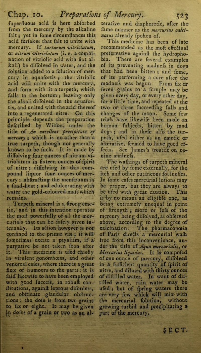 Chap. io. fuperfluous acid is here abforbed from the mercury by the alkaline fait; yet in fome circumftances this acid forlakes that fait to unite with mercury. If tartarum ‘vitriolatum, or nit rum ‘vitriolatum (i. e. a combi- nation of vitriolic acid with fixt al- kali) be diflolved in Water, and the folption added to a folution of mer- cury in aquafortis ; the vitriolic acid will unite with the mercury, and form with it a turpeth, which falls to the bottom ; leaving only the alkali diflolved in the aquafor- tis, and united with the acid thereof into a regenerated nitre. On this principle depends the preparation defcribed by Wilfon, under the title of An excellent precipitate of mercury ; which is no other than a true turpeth, though not generally known to be fuch. It is made by difl'olving four ounces of nitrum vi- triolatum in fixteen ounces of fpirit of nitre; difl'olving in this com- pound liquor four ounces of mer- cury : abliratting the menftruumin a fand-heat; and edulcorating with water the gold-coloured mafs which remains. Turpeth mineral is a flrong eme- tic, and in this intention operates the molt powerfully of all the mer- curials that can be fafely given in- ternally. Its action however is not confined to the primse via» ; it will fometimes excite a ptyalifm, if a purgative be not taken foon after it. This medicine is ufed chiefly in virulent gonorrhoeas, and other venereal cafes, where there is a great flux of humours to the parts: it is faid likewife to have been employed with good fuccefs, in robuft con- flitutions, againft leprous diforders, and obftinate glandular obftruc- tions : the dofe is from two grains to flx or eight. It may be given in dofes of a grain or ;\vo as an al- 5&3 terative and diaphoretic, after the fame manner as the mercurius calci- natus already fpoken of. This medicine has been of late recommended as the molt effectual prefervative againft the hydropho- bia. There are feveral examples of its preventing madnefs in dogs that had been bitten ; and fome, of its performing a cure after the madnefs was begun. From fix or feven grains to a fcruple may be given every day, or every other day, for a little time, and repeated at the two or three fucceeding fulls and changes of the moon. Some few trials have likewife been made on human fubjefts, bitten by mad dogs ; and in thefe alfo the tur- peth, ufed either as an emetic or alterative, feemed to have good ef- fects. See James’s treatife on ca- nine madnefs. The walhings of turpeth mineral are ufed by fome externally, for the itch and other cutaneous foulnefles. In fome cafes mercurial lotions may be proper, but they are always to be ufed with great caution. This is -by no means an eligible one, as being extremely unequal in point of ftrength ; more or lefs of the mercury being diflolved, as obferved above, according to the degree of calcination. The pharmacopoeia of Paris diredls a mercurial walh free from this inconvenience, un- der the title of Aqua mercurialis, or Mercurius liquidus. It is compofed of one ounce of mercury, diflolved in a fufficient quantity of fpirit of nitre, and diluted with thirty ounces of diltilled water. In want of dis- tilled water, rain water may be ufed ; but of fpring waters there are very few which will mix with the mercurial folution, without growing turbid and precipitating a part of the mercury. Preparations of Mercury. SECT. t