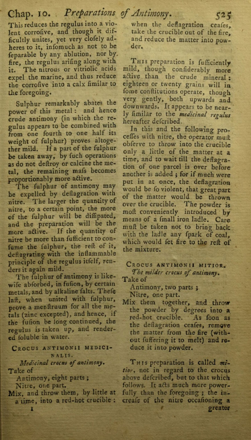 This reduces the regulus into a vio- lent corrofive, and though it dif- ficultly unites, yet very clofely ad- heres to it, infomuch as not to be feparable by any ablution, nor by. fire, the regulus arifing along with it. The nitrous or vitriolic acids expel the marine, and thus reduce the corrofive into a calx fimilar to the foregoing. Sulphur remarkably abates the power of this metal : and hence crude antimony (in which the re- gulus appears to be combined with from one fourth to one half its weight of fulphur) proves altoge- ther mild. If a part of the fulphur be taken away, by fuch operations as do not deltroy or calcine the me- tal, the remaining mafs becomes proportionably more atlive. The fulphur of antimony may be expelled by deflagration with nitre. The larger the quantity of nitre, to a certain point, the more of the fulphur will be diflipated, and the preparation will be the more attive. If the quantity of nitre be more than fufficient to con- fume the fulphur, the reft of it, deflagrating with the inflammable principle of the regulus itfelf, ren- ders it again mild. The fulphur of antimony is like- wife abforbed, infufion, by certain metals, and by alkaline falts. Thefe laft, when united with fulphur, prove a menftruum for all the me- tals (zinc excepted), and hence, if the fufion be long continued, the regulus is taken up, and render- ed loluble in water. Crocus antimonii medici- nal is. Medicinal crocus of antimony. Take of Antimony, eight parts; Nitre, one part. Mix, and throw them, by little at a time, into a red-hot crucible : I when the deflagration ceafes, take the crucible out of the lire, and reduce the matter into pow- der. This preparation is fufliciently mild, though confiderably more active than the crude mineral t eighteen or twenty grains will in fome conftitutions operate, though very gently, both upwards and downwards. It appears to be near- ly fimilar to the medicinal regulus hereafter defcribed. In this and the following pro- celfes with nitre, the operator mull obferve to throw into the crucible only a little of the matter at a time, and to wait till the deflagra- tion of one parcel is over before another is added ; for if much were put in at once, the deflagration would be fo violent, that great part of the matter would be thrown over the crucible. The powder is moft conveniently introduced by means of a fmall iron ladle. Care mult be taken not to bring back with the ladle any fpark of coal, which would fet fire to the reft of the mixture. Crocus antimonii mitior. The milder crocus of antimony. Take of Antimony, two parts ; Nitre, one part. Mix them together, and throw the powder by degrees into a red-hot crucible. As foon as the deflagration ceafes, remove the matter from the fire (with- out fu fieri ng it to melt) and re- duce it into powder. This preparation is called mi- tior, not in regard to the crocus above defcribed, but to that which follows. It a£ts much more power- fully than the foregoing ; the in- creafe of the nitre occafioning a greater