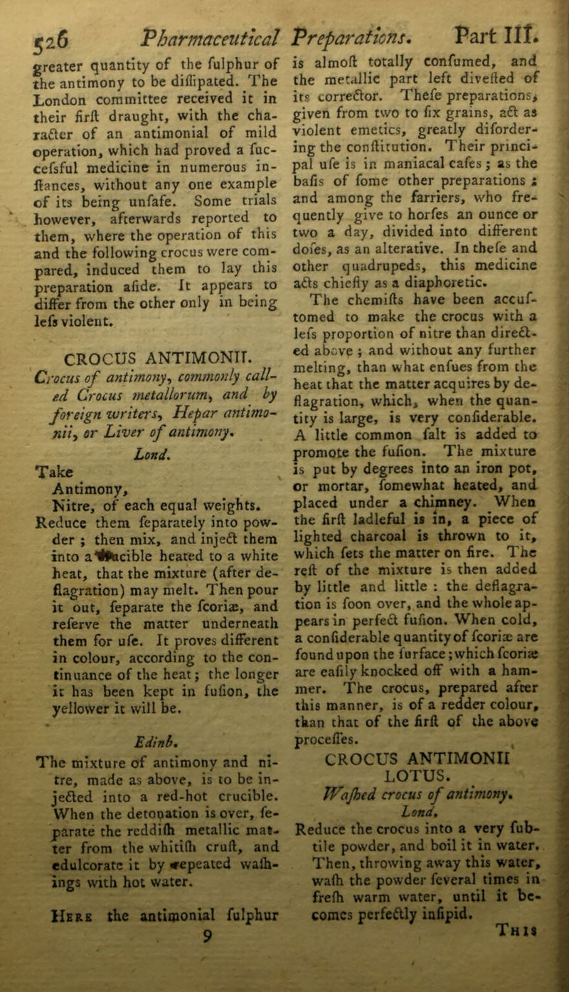 ’Pharmaceutical greater quantity of the fulphur of the antimony to be diflipated. The London committee received it in their firft draught, with the cha- racter of an antimonial of mild operation, which had proved a fuc- cefsful medicine in numerous in- fiances, without any one example of its being unfafe. Some trials however, afterwards reported to them, where the operation of this and the following crocus were com- pared, induced them to lay this preparation afide. it appears to differ from the other only in being lefs violent. CROCUS ANTIMONIT. Crocus of antimony, commonly call- ed Crocus metallorum, and by foreign writers, Hepar antimo- jtiiy or Liver of antimony. Land. Take Antimony, Nitre, of each equal weights. Reduce them feparately into pow- der ; then mix, and injeft them into a4'Otacible heated to a white heat, that the mixture (after de- flagration) may melt. Then pour it out, feparate the fcoria:, and referve the matter underneath them for ufe. It proves different in colour, according to the con- tinuance of the heat; the longer it has been kept in fufion, the yellower it will be. Edinb. The mixture of antimony and ni- tre, made as above, is to be in- jetted into a red-hot crucible. When the detonation is over, fe- parate the reddilh metallic mat- ter from the whitilh cruft, and edulcorate it by <repeated wafh- ings with hot water. Here the antimonial fulphur 9 Preparations. Part lit. is almoft totally confirmed, and the metallic part left diverted of its correttor. Thefe preparations* given from two to fix grains, aft as violent emetics, greatly diforder- ing the conftitution. Their princi- pal ufe is in maniacal cafes ; as the bafis of fome other preparations i and among the farriers, who fre- quently give to horfes an ounce or two a day, divided into different dofes, as an alterative. In thefe and other quadrupeds, this medicine afts chiefly as a diaphoretic. The chemifts have been accuf- tomed to make the crocus with a lefs proportion of nitre than direct- ed above ; and without any further melting, than what enfues from the heat that the matter acquires by de- flagration, which, when the quan- tity is large, is very confiderable. A little common fait is added to promote the fufion. The mixture is put by degrees into an iron pot, or mortar, fomewhat heated, and placed under a chimney. When the firft ladleful is in, a piece of lighted charcoal is thrown to it, which fets the matter on fire. The reft of the mixture is then added by little and little : the deflagra- tion is foon over, and the whole ap- pears in perfeft fufion. When cold, a confiderable quantity of fcoria: are found upon the lurface; which fcoria: are eafily knocked off with a ham- mer. The crocus, prepared after this manner, is of a redder colour, than that of the firft of the above proceffes. CROCUS ANTIMONII LOTUS. Wajhed crocus of antimony. Land. Reduce the crocus into a very fub- tile powder, and boil it in water. Then, throwing away this water, wa(h the powder feveral times in frelh warm water, until it be- comes perfeftly iufipid. This