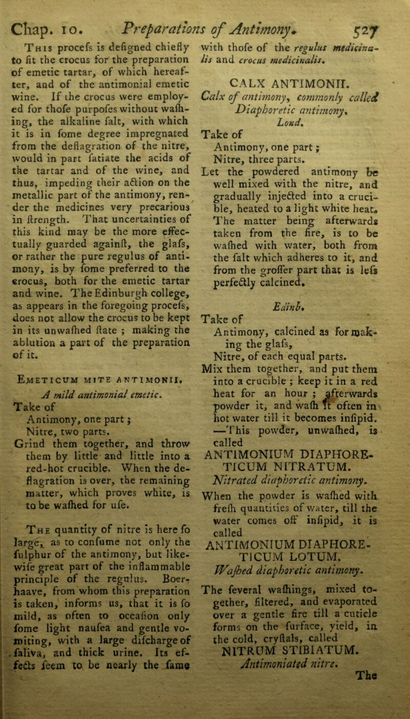 This procefs is defigned chiefly to fit the crocus for the preparation of emetic tartar, of which hereaf- ter, and of the antimonial emetic wine. If the crocus were employ- ed for thofe purpofes without wafh- ing, the alkaline fait, with which it is in fome degree impregnated from the deflagration of the nitre, would in part fatiate the acids of the tartar and of the wine, and thus, impeding their aftion on the metallic part of the antimony, ren- der the medicines very precarious in llrength. That uncertainties of this kind may be the more effec- tually guarded againft, the glafs, or rather the pure regulus of anti- mony, is by fome preferred to the crocus, both for the emetic tartar and wine. The Edinburgh college, as appears in the foregoing procefs, does not allow the crocus to be kept in its unwalhed Hate ; making the ablution a part of the preparation of it. Emeticum mite antimonii, A mild antimonial emetic. Take of Antimony, one part; Nitre, two parts. Grind them together, and throw them by little and little into a red-hot crucible. When the de- flagration i9 over, the remaining matter, which proves white, is to be wafhed for ufe. The quantity of nitre is here fo large, as to confume not only the fulphur of the antimony, but like- wife great part of the inflammable principle of the regulus. Boer- haave, from whom this preparation is taken, informs us, that it is fo mild, as often to occafion only fome light naufea and gentle vo- miting, with a large difchargeof faliva, and thick urine. Its ef- fects icem to be nearly the fame 1 with thofe of the regulus mtdicina~ lis and crocus medicinalis. CALX ANTIMONIL Calx of antimony, commonly called Diaphoretic antimony. Loud. Take of Antimony, one part; Nitre, three parts. Let the powdered antimony be well mixed with the nitre, and gradually injedted into a cruci- ble, heated to a light white heat. The matter being afterwards taken from the fire, is to be wafhed with water, both from the fait which adheres to it, and from the grofler part that is lefs perfectly calcined. Eainh• Take of Antimony, calcined as forsak- ing the glafs. Nitre, of each equal parts. Mix them together, and put them into a crucible ; keep it in a red heat for an hour ; afterwards powder it, and wafh u often in hot water till it becomes infipid. —This powder, unwalhed, is called ANTIMONIUM DIAPHORE- TICUM NITRATUM. Nitrated diaphoretic antimony. When the powder is wafhed with frefh quantities of water, till the water comes oft' infipid, it is called ANTIMONIUM DIAPHORE- T1CUM LOTUM, JVaJbed diaphoretic antimony. The feveral wafhings, mixed to- gether, filtered, and evaporated over a gentle fire till a cuticle forms on the furface, yield, in. the cold, cryftals, called NITRUM STIBIATUM. Antimoniated nitre. The