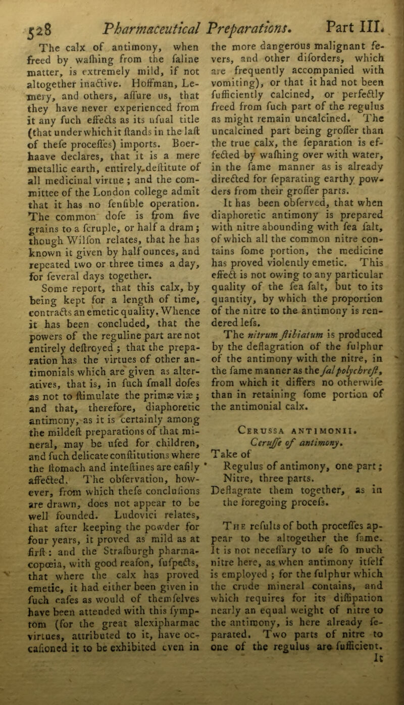 The calx of antimony, when freed by wafhing from the faline matter, is extremely mild, if not altogether inactive. Hoffman, Le- mery, and others, allure us, that they have never experienced from it any fuch effects as its ufual title (that underwhichit (lands in the laft of thefe procefl'es) imports. Boer- haave declares, that it is a mere metallic earth, entirely-deilitute of all medicinal virtue ; and the com- mittee of the London college admit that it has no fenfible operation. The common dofe is from five grains to a fcruple, or half a dram j though Wilfon relates, that he has known it given by half ounces, and repeated two or three times a day, for feveral days together. Some report, that this calx, by being kept for a length of time, contracts an emetic quality. Whence it has been concluded, that the powers of the reguline part are not entirely deftroyed ; that the prepa- ration has the virtues of other an- timonials which are given as alter- atives, that is, in fuch fmall dofes as not to llimulate the prims viae j and that, therefore, diaphoretic antimony, as it is certainly among the mildell preparations of that mi- neral, may be ufed for children, and fuch delicate conftitutions where the itomach and inteftines are cafily * affeCted. The obfervation, how- ever, from which thefe conclulions are drawn, does not appear to be well founded. Ludovici relates, that after keeping the powder for four years, it proved as mild as at firft : and the Stralburgh pharma- copoeia, with goodreafon, fufpeCts, that where the calx has proved emetic, it had either been given in fuch cafes as would of themfelves have been attended with this fymp- tom (for the great alexipharmac virtues, attributed to it, have oc- cafioncd it to be exhibited even in the more dangerous malignant fe- vers, and other diforders, which are frequently accompanied with vomiting), or that it had not been fufficiently calcined, or perfectly freed from fuch part of the regulus as might remain uncalcined. The uncalcined part being grofler than the true calx, the feparation is ef- fected by wafhing over with water, in the fame manner as is already direCled for feparating earthy pow- ders from their grofler parts. It has been obferved, that when diaphoretic antimony is prepared with nitre abounding with fea fait, of which all the common nitre con- tains fome portion, the medicine has proved violently emetic. This effeCt is not owing to any particular quality of the fea fait, but to its quantity, by which the proportion of the nitre to the antimony is ren- dered lefs. The nitrum fiiliatum is produced by the deflagration of the fulphur of the antimony with the nitre, in the fame manner as the falpolyebreji, from which it differs no otherwife than in retaining fome portion of the antimonial calx. CERUSSA ANT1MONII. CeruJJe of antimony. Take of Regulus of antimony, one part; Nitre, three parts. Deflagrate them together, as in the foregoing procefs. The refults of both procefl’es ap- pear to be altogether the fame. It is not neceflary to ufe fo much nitre here, as when antimony itfelf is employed ; for the fulphur which the crude mineral contains, and which requires for its diflipation nearly an equal weight of nitre to the antimony, is here already fe- parated. Two parts of nitre to one of the regulus are fufficient.