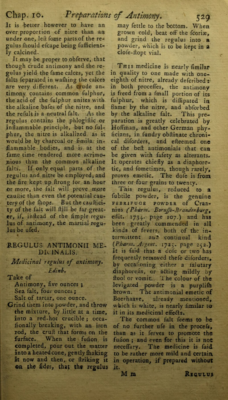 It is better however to have an over proportion of nitre than an under one, left fome parts of the re-» gulus Ihould efcape being fufficient- ly calcined. It may be proper to obferve, that though crude antimony and the re- gulus yield the fame calces, yet the falts feparated in walking the calces are very different. As crude an- timony contains common fulphur, the acid of the fulphur unites with the alkaline bafes of the nitre, and the refultis a neutral fait. As the regulus contains the phlogiftic or inflammable principle, but no ful- phur, the nitre is alkalized as it would be by charcoal or fimila. in- flammable bodies, and is at the fame time rendered more acrimo- nious than the common alkaline falts. If only equal parts of the regulus and nitre be employed, and the fire kept up ftrong for an hour or more, the fait will prove more caultic than even the potential cau- tery of the Ihops. But the cauftici- ty of the fait will ftill be far great- er, if, inftead of the Ample regu- lus of antimony, the martial regu- lus be ufed. 9 REGULUS ANTIMONII ME- DT 1NAL1S. Medicinal regulus of antimony. Edtnb. Take of Antimony, five ounces ; Sea fait, four ounces ; Salt of tartar, one ounce. Grind them into powder, and throw the mixture, by little at a time, into a red-hot crucible; occa- fionally breaking, with an iron rod, the cruft; that forms on the furface. When the fufion is completed, pour out the matter into a heated cone, gently lhaking it now and then, or linking it on the tides, that the regulus may fettle to the bottom. When grown cold, beat off the fcoriae, and grind the regulus into a powder, which is to be kept in a clofe-llopt vial. This medicine is nearly fimilar in quality to one made with one- eighth of nitre, already defcribed: in both proceffes, the antimony is freed from a fmall portion of its fulphur, which is diffipated in flame by the nitre, and abforbed by the alkaline fait. This pre- paration is greatly celebrated by Hoffman, and other German phy- ficians, in fundry obftinate chroni- cal diforders, and efteemed one of the belt antimonials that can be given with fafety as alterants. It operates chiefly as a diaphore- tic, and fometimes, though rarely, proves emetic. The dole is from three or four grains to twenty. This regulus, reduced to a fubtile powder, is the genuine FEBRIFUGE POWDER of Craa- nius (Pharm. Borujfo-Branderburg, edit. 1734.. page 107.) and has been greatly commended in all kinds of fevers, both of the in- termittent and continual kind (Pjbarm. Argent. 1725. page 252.) It is faid that a dofe or two has frequently removed thefe diforders, by occafioning either a ialutary diaphorefis, or adting mildly by ftoo! or vomit. The colour of the levigated powder is a purplilh brown. The antimonial emetic of Boerhaave, already mentioned, which is white, is nearly fimilar to it in its medicinal effedls. The common fait feems to be of no further ufe in the procefs, than as it ferves to promote the fulion ; and even for this it is not neceffary. The medicine is faid to be rather more mild and certain in operation, if prepared without it. M m Regulus