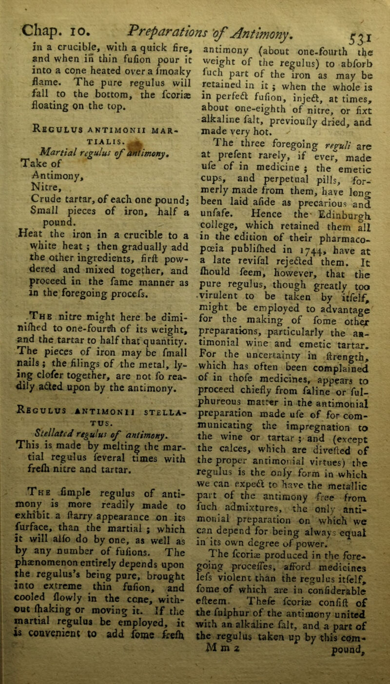 ina crucible, with a quick fire, antimony (about one-fourth the and when in thin fufion pour it weight of the regulus) to abforb into a cone heated overafmoaky fuch part of the iron as may be flame. The pure regulus will retained in it ; when the whole is fall to the bottom, the fcona: in perfedt fufion, injedt, at times, floating on the top. about one-eighth of nitre, or fixt alkaline fait, previoufly dried, and Regulus antimonii mar- made very hot. TULIS.^ Martial regulus of antimony. Take of Antimony, Nitre, Crude tartar, of each one pound; Small pieces of iron, half a pound. Heat the iron in a crucible to a white heat ; then gradually add the other ingredients, firft pow- dered and mixed together, and proceed in the fame manner as in the foregoing procefs. The nitre might here be dimi- nilhed to one-fourtfh of its weight, and the tartar to half that quantity. The pieces of iron may be fmall nails; the filings of the metal, ly- ing clofer together, are not fo rea- dily adted upon by the antimony. Regulus antimonii stella- tus. Stellated regulus of antimony. This is made by melting the mar- tial regulus feveral times with frefh nitre and tartar. The Ample regulus of anti- mony is more readily made to exhibit a (tarry appearance on its furface, than the martial ; which it will alio do by one, as well as by any number of fufions. The phaenomenon entirely depends upon the regulus’s being pure, brought into extreme thin fufion, and cooled (lowly in the ccne, with- out (haking or moving it. If the martial regulus be employed, it is convenient to add forae freih The three foregoing reruli are at prefect rarely, if ever, made ufe of in medicine ; the emetic cups, and perpetual pills, for- merly made from them, have long been laid afide as precarious and unfafe. Hence the- Edinburgh college, which retained them all in the edition of their pharmaco- poeia publilhed in 1744, have at a late revifal rejedted them. It (hould feem, however, that the pure regulus, though greatly too • virulent to be taken by itfelf, might be employed to advantage for the making of fome other preparations, particularly the aa- timonial wine and emetic tartar. For the uncertainty in ftrength, which has often been complained of in thofe medicines, appears to proceed chiefly from faline or ful- phureous matter in the antimonial preparation made ufe of for com- municating the impregnation to the wine or tartar ; and (except the calces, which are divefied of the proper antimoi ial virtues) the regulus is the only form in which we can exped to have the metallic part of the antimony free from, fuch admixtures, the only anti- monial preparation on which we can depend for being always equal in its own degree of power. The fcoriai produced in the fore- going procefles, afford medicines lefs violent than the regulus itfelf, fome of which are in confiderable efteem Thefe fcoria; confift of the fulphur of the antimony united with an alkaline fait, and a part of the regulus taken up by this com-