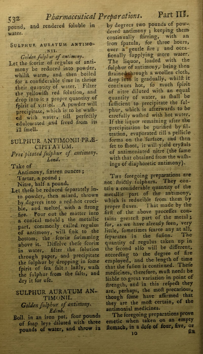 pound, Sulphur auratum antimo- Golden fulplur of antimony . Let the fcorite of regulus of anti- mony be reduced into powder, whilll warm, and then boiled for a confideiable t’.rae in thrice their quantity of water. Filter the yellowifh red folution, and drop into it a proper quantity of fpirit of vitriol. A powder will precipitate, which is to b.e walh- cd with water, till perfectly edulcorated and freed from its ill ftneil. » SULPHUR ^NTIMONII PRiE- C1P1TATUM. Precipitatedfulphur. of antimony. Lond. ■ Antimony, fixteen ounces ; Tartar, a pound ; Nitre, half a pound. Let thefe be reduced feparately in- to powder, then mixed, thrown by degrees into a red-hot cruci- ble, and melted with a ftrong fire. Pour out the matter into a conical mould ; the metallic part, commonly called regulus of antimony, will fink to the bottom, the fcori.x fwimming above it. Diffolve thefe fcoriae in water, filter the folution through paper, and precipitate the fulphur by dropping in fome fpirit of fea fait : laitly, wafh the fulphur from the falts, and dry it for ufe. SULPHUR AURATUM AN- T1MON1I. Golden fulphur of antimony. Edinb. Boil, in an iron pot, four pounds of foap leys diluted with three pounds of water, and throw iu dered antimony ; keeping themr continually ftirring, with an iron fpatula, for three hours, over a gentle fire ; and occa- fionally fupplying more water. The liquor, loaded with the fulphur of antimony, being then ftrainedWirough a woollen cloth, drop irirtf it gradually, whilft it continues hot, fo much fpirit of nitre diluted with an equal quantity of water, as (hall be fufficient to precipitate the ful- phur,. which is afterwards to be carefully wafted with hot water. If the liquor remaining after the precipitation be purified by fil- tration, evaporated rill a pellicle forms on the furface, and then fet to fhoot, it will yield cryftals of antimoniated nitre (the fame with that obtained from the walk- ings of diaphoretic antimony). The foregoing preparations are not ftriaiy fulphurs. They con- tain a conliderable quantity of the metallic part of the antimony, which is reducible from them by proper fluxes. 1 hat made by the firft of the above procefles con- tains gresteft part of the metal t for, as we have already feen, very little, fometimes lcarce any at all', feparates in the fufion. The quantity of regulus taken up in the fecond alfo will be different, according to the degree of fire employed, and the length of time that the fufion is continued. Thefe medicines, therefore, mull needs be liable to great variation in point of flrength, and in this refpeft they are, perhaps, the moll precarious, though fome have affirmed that they are the moll certain, of the antimonial medicines. The foregoing preparations prove emetic when taken on an empty ilomacb, in a dofe of four, five, or 10 G* 'Pharmaceutical Preparations. and rendered foluble in Part III-