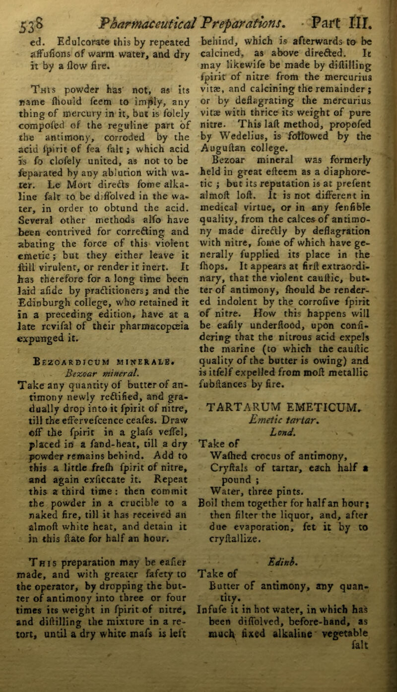 ed. Edulcorate this by repeated affufions of warm water, and dry it by a flow fire. This powder has not, as its name fhouid feem to imply, any thing of mercury in it, but is folely compofed of the reguline part of the antimony, corroded by the acid fpirit of fea fait; which acid is fo clofely united, as not to be feparated by any ablution with wa- ter. Le Mort diretts fome alka- line fait to be difl’olved in the wa- ter, in order to obtund the acid. Several other methods alfo have been contrived for correfting and abating the force of this violent emetic; but they either leave it ftill virulent, or render it inert. It has therefore for a long time been laid afide by practitioners; and the Edinburgh college, who retained it in a preceding edition, have at a late rcvifal of their pharmacopoeia expunged it. Bezoardtcum minerale. Bezoar mineral. Take any quantity of butter of an- timony newly rectified, and gra- dually drop into it fpirit of nitre, till the effervefcence ceafes. Draw off the fpirit in a glafs veffel, placed in a fand-heat, till a dry powder remains behind. Add to this a little frefh fpirit of nitre, and again exficcate it. Repeat this a third time: then commit the powder in a crucible to a naked fire, till it has received an almoft white heat, and detain it in this flate for half an hour. This preparation may be eafier made, and with greater fafety to the operator, by dropping the but- ter of antimony into three or four times its weight in fpirit of nitre, and diftilling the mixture in a re- tort, until a dry white mafs is left behind, which is afterwards to be calcined, as above directed. It may likewife be made by diftilling fpirit of nitre from the mercurius vitae, and calcining the remainder ; or by deflagrating the mercurius vitae with thrice its weight of pure nitre. This laft method, propofed by Wedelius, is followed by the Auguftan college. Bezoar mineral was formerly held in great efteem as a diaphore- tic ; but its reputation is at prefent almoft loft. It is not different in medical virtue, or in any fen Able quality, from the calces of antimo- ny made direCtly by deflagration with nitre, fome of which have ge- nerally fupplied its place in the fhops. It appears at firlt extraordi- nary, that the violent cauftic, but- ter of antimony, fhould be render- ed indolent by the corrofive fpirit of nitre. How this happens will be eafily underftood, upon confi- dering that the nitrous acid expels the marine (to which the cauftic quality of the butter is owing) and is itfelf expelled from moft metallic fubftances by fire. TARTARUM EMETICUM. Emetic tartar. Lond. > Take of Wafhed crocus of antimony, Cryftals of tartar, each half • pound ; Water, three pints. Boil them together for half an hour; then filter the liquor, and, after due evaporation, fet it by to cryftallize. Edinb. Take of Butter of antimony, any quan- tity. Infufe it in hot water, in which has been diffolved, before-band, as much fixed alkaline vegetable fait