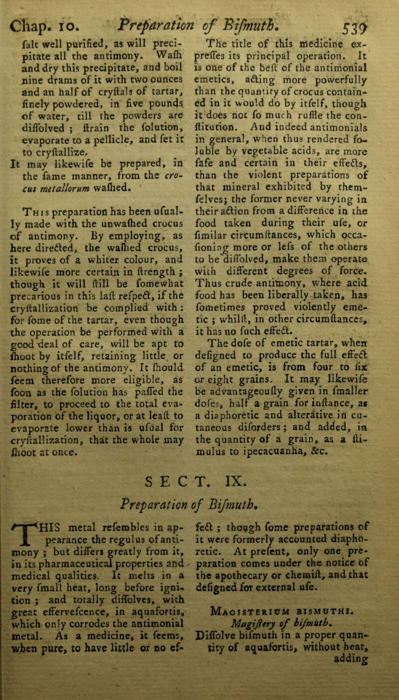 fait well purified, as will preci- pitate all the antimony. Wafli and dry this precipitate, and boil nine drams of it with two ounces and an half of cryftals of tartar, finely powdered, in five pound? of water, till the powders are diffolved ; ftrain the folution, evaporate to a pellicle, and fet it to cryftallize. It may likewife be prepared, in the fame manner, from the cro- cus metallorum walhed. This preparation has been ufual- ly made with the unwalhed crocus of antimony. By employing, as here diredled, the walhed crocus, it proves of a whiter colour, and likewife more certain in ftrength ; though it will ftill be fomewhat precarious in this laft refpedt, if the cryitallization be complied with : for fome of the tartar, even though the operation be performed with a good deal of care, will be apt to fhoot by itfelf, retaining little or nothing of the antimony. It fhould feem therefore more eligible, as foon as the folution has palled the filter, to proceed to the total eva- poration of the liquor, or at lead to evaporate lower than is ufual for cryitallization, that the whole may fhoot at once. SEC Preparation THIS metal refembles in ap- pearance the regulus of anti- mony ; but differs greatly from it, in its pharmaceutical properties and medical qualities. It melts in a very fmall heat, long before igni- tion ; and totally diffolves, with great effervefcence, in aquafortis, which only corrodes the antimonial metal. As a medicine, it feems, when pure, to have little or no cf- The title of this medicine ex- preffes its principal operation. It is one of the belt of the antimonial emetics, adting more powerfully than the quantity of crocus contain- ed in it would do by itfelf, though it does not fo much ruffle the con- ftitution. And indeed antimonials in general, when thus rendered fo- luble by vegetable acids, are more fafe and certain in their effedts, than the violent preparations of that mineral exhibited by them- felvesj the former never varying in their a&ion from a difference in the food taken during their ufe, or fimilar circumftances, which occa- fioning more or lefs of the others to be'diffolved, make them operate with different degrees of force. Thus crude antimony, where acid food has been liberally taken, has fometimes proved violently eme- tic ; whilft, in other circumftances, it has no fuch effedt. The dofe of emetic tartar, when defigned to produce the full effedl of an emetic, is from four to fix or eight grains. It may likewife be advantageoufly given in fmaller dofes, half a grain for inftance, as a diaphoretic and alterative in cu- taneous diforders; and added, in the quantity of a grain, as a fti- mulus to ipecacuanha, &c. T. IX. of Bifmuth. fedl ; though fome preparations of it were formerly accounted diapho- retic. At prefent, only one pre- paration comes under the notice of the apothecary or chemift, and that defigned for external ufe. MACJSTERItIM BISMUTH!. Magiftery of bifmuth. Diffolve bifmuth in a proper quan- tity of aquafortis, without heat, adding