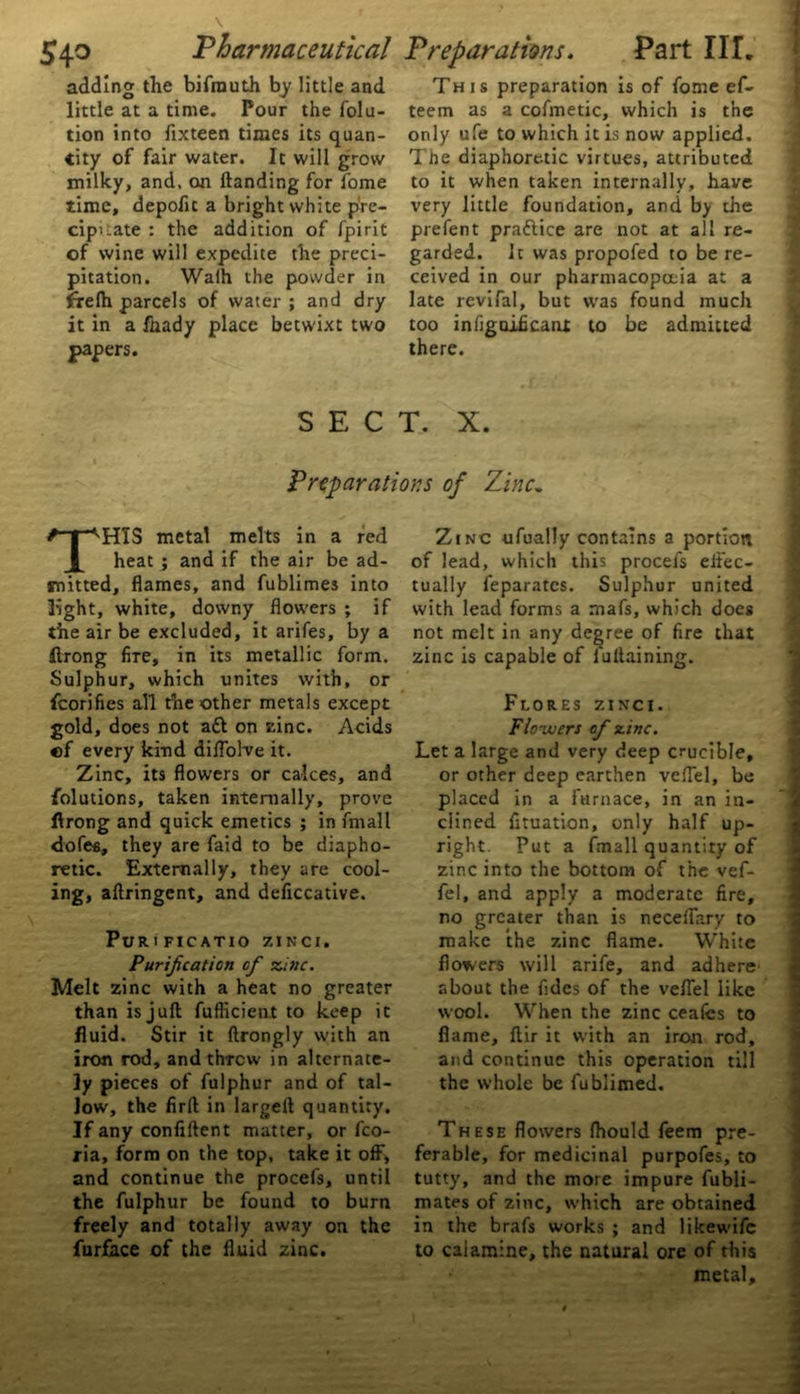 adding the bifrauth by little and little at a time. Pour the folu- tion into fixteen times its quan- tity of fair water. It will grow milky, and. on handing for Tome time, depofit a bright white p're- cipuate : the addition of fpirit of wine will expedite the preci- pitation. Walh the powder in frelh parcels of water ; and dry it in a fnady place betwixt two papers. This preparation is of fome ef- teem as a cofmetic, which is the only ufe to which it is now applied. Tfte diaphoretic virtues, attributed to it when taken internally, have very little foundation, and b> the prefent praftice are not at all re- garded. 1c was propofed to be re- ceived in our pharmacopoeia at a late revifal, but was found much too infigaificaat to be admitted there. SECT. X. Preparations of Zinc„ THIS metal melts in a red heat ; and if the air be ad- mitted, flames, and fublimes into light, white, downy flowers ; if the air be excluded, it arifes, by a ftrong fire, in its metallic form. Sulphur, which unites with, or fcorifies all the other metals except gold, does not aft on vine. Acids «f every kind diflolve it. Zinc, its flowers or calces, and folutions, taken internally, prove ftrong and quick emetics ; in frnall dofea, they are faid to be diapho- retic. Externally, they are cool- ing, aftringent, and deficcative. Puri ficatio zinci. Purification of zinc. Melt zinc with a heat no greater than is juft fufheient to keep it fluid. Stir it ftrongly with an iron rod, and threw in alternate- ly pieces of fulphur and of tal- low, the firft in largeft quantity. If any confiftent matter, or fco- ria, form on the top, take it off, and continue the procefs, until the fulphur be found to burn freely and totally away on the furface of the fluid zinc. Zinc ufually contains a portion of lead, which this procefs effec- tually feparates. Sulphur united with lead forms a mafs, which does not melt in any degree of fire that zinc is capable of luftaining. Flores zinci. Ftozucrs of zinc. Let a large and very deep crucible, or other deep earthen veiTel, be placed in a furnace, in an in- clined fltuation, only half up- right. Put a fmall quantity of zinc into the bottom of the vef- fel, and apply a moderate fire, no greater than is neceflary to make the zinc flame. White flowers will arife, and adhere' about the fidcs of the veflel like wool. When the zinc ceafes to flame, ftir it with an iron rod, and continue this operation till the whole be fublimed. These flowers fhould feem pre- ferable, for medicinal purpofes, to tutty, and the more impure fubli- mates of zinc, which are obtained in the brafs works ; and likewife to calamine, the natural ore of this metal.