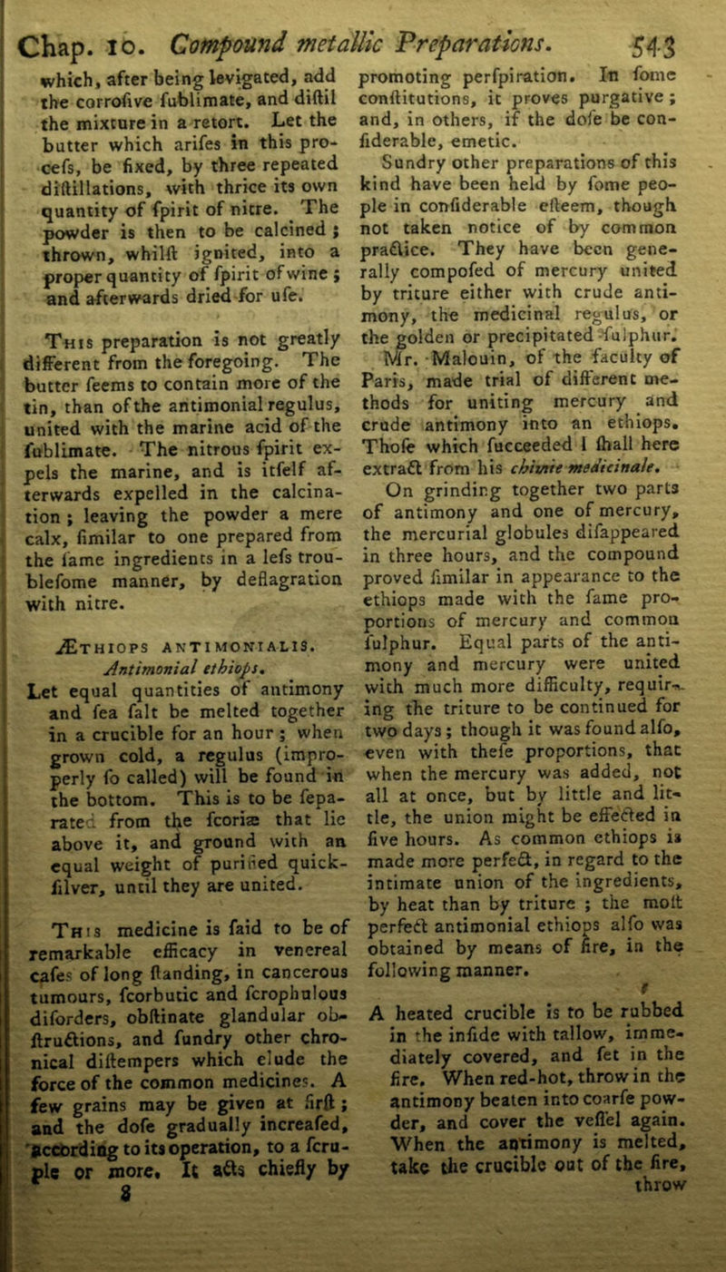 which, after being levigated, add the corrofive fublimate, and diftil the mixture in a retort. Let the butter which arifes in this pro- cefs, be fixed, by three repeated diftillations, with thrice its own quantity of fpirit of nitre. The powder is then to be calcined ; thrown, whilft ignited, into a proper quantity of fpirit of wine ; and afterwards dried for ufe. This preparation is not greatly different from the foregoing. The butter feems to contain more of the tin, than of the antimonial regulus, united with the marine acid of the fublimate. The nitrous fpirit ex- pels the marine, and is itfelf af- terwards expelled in the calcina- tion ; leaving the powder a mere calx, fimilar to one prepared from the lame ingrediencs in a lefs trou- blefome manner, by deflagration with nitre. JE,thiops antimonialis. Antimonial ethiops. Let equal quantities of antimony and fea fait be melted together in a crucible for an hour ; when grown cold, a regulus (impro- perly fo called) will be found in the bottom. This is to be fepa- rateci from the fcorirn that lie above it, and ground with an equal weight of purified quick- filver, until they are united. This medicine is faid to be of remarkable efficacy in venereal cafes of long (landing, in cancerous tumours, fcorbutic and fcrophnlous diforders, obftinate glandular ob- ftrudions, and fundry other chro- nical diltempers which elude the force of the common medicines. A few grains may be given at firft; and the dofe gradually increafed, according to its operation, to a fcru- plc or more. It ads chiefly by promoting perfpiration. In fome conftitutions, it proves purgative ; and, in others, if the dofe be con- fiderable, emetic. Sundry other preparations of this kind have been held by fome peo- ple in confiderable efteem, though not taken notice of by common pradice. They have been gene- rally compofed of mercury united by triture either with crude anti- mony, the medicinal regulus, or the golden or precipitated Tulphur. Mr. Malouin, of the faculty of Paris, made trial of different me- thods for uniting mercury and crude antimony into an ethiops. Thofe which fucceeded 1 (hall here extrad from his cbivtie medicinale. On grinding together two part3 of antimony and one of mercury, the mercurial globules difappeared in three hours, and the compound proved fimilar in appearance to the ethiops made with the fame pro- portions of mercury and common fulphur. Equal parts of the anti- mony and mercury were united with much more difficulty, require, ing the triture to be continued for two days ; though it was found alfo, even with thefe proportions, that when the mercury was added, not all at once, but by little and lit- tle, the union might be efFeded in five hours. As common ethiops is made more perfed, in regard to the intimate union of the ingredients, by heat than by triture ; the molt perfed antimonial ethions alfo was obtained by means of fire, in the following manner. t A heated crucible is to be rubbed, in the infide with tallow, imme- diately covered, and fet in the fire. When red-hot, throw in the antimony beaten into coarfe pow- der, and cover the vefl'el again. When the antimony is melted, take the crucible out of the fire, throw