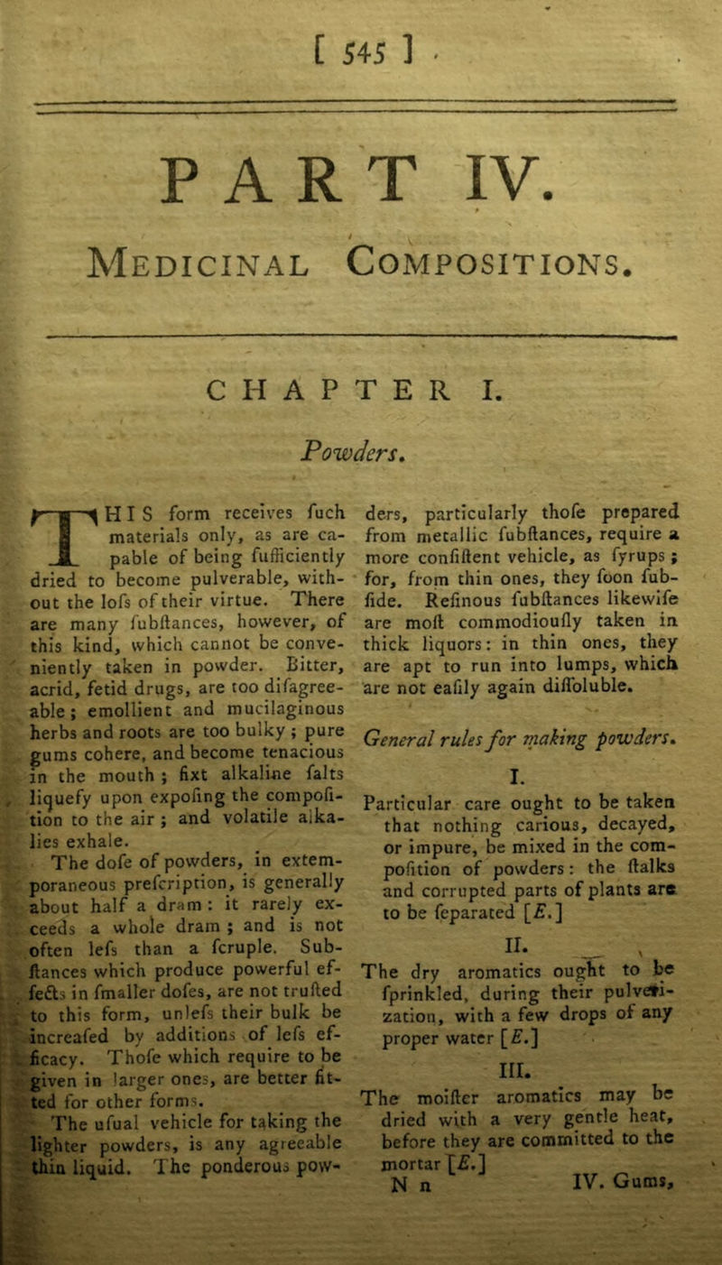 mm l / Medicinal Compositions. chapter i. Powders. THIS form receives fuch materials only, as are ca- pable of being fufficiently dried to become pulverable, with- out the lofs of their virtue. There are many fubftances, however, of this kind, which cannot be conve- niently taken in powder. Bitter, acrid, fetid drugs, are too difagree- able ; emollient and mucilaginous herbs and roots are too bulky ; pure gums cohere, and become tenacious in the mouth ; fixt alkaline falts liquefy upon expofing the compofi- tion to the air ; and volatile alka- lies exhale. The dofe of powders, in extem- poraneous prefcription, is generally about half a dram : it rarely ex- ceeds a whole dram ; and is not often lefs than a fcruple. Sub- ftances which produce powerful ef- fects in fmaller dofes, are not trufted to this form, unlefs their bulk be ■increafed by additions of lefs ef- ficacy. Thofe which require to be given in larger ones, are better fit- ted for other forms. The ufual vehicle for taking the lighter powders, is any agreeable thin liquid. The ponderous pow- ders, particularly thofe prepared from metallic fubftances, require a more confiftent vehicle, as fyrups ; for, from thin ones, they foon fub- fide. Refinous fubftances likewife are moft commodioufly taken in thick liquors: in thin ones, they are apt to run into lumps, which are not eafily again difloluble. General rules for making powders. I. Particular care ought to be taken that nothing carious, decayed, or impure, be mixed in the com- pofition of powders: the (talks and corrupted parts of plants are to be feparated [£.] u: ~ ' The dry aromatics ought to be fprinkled, during their pulveri- zation, with a few drops of any proper water [£.] III. The moifter aromatics may be dried with a very gentle heat, before they are committed to the mortar f£.] N n IV. Gums,