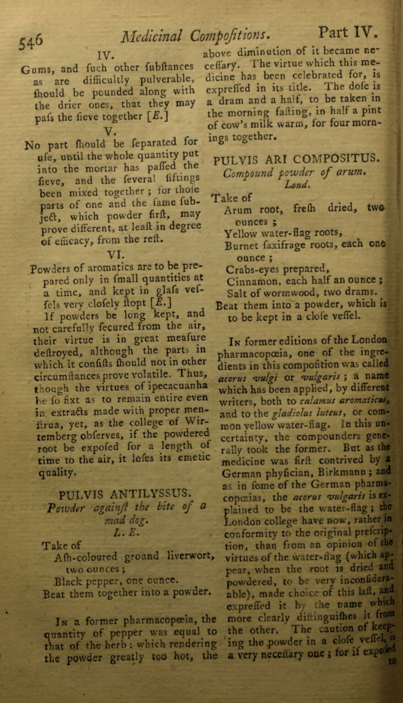 r/5 Medicinal Compofitions. Part IV. jy. above diminution of it became ne* Gums, and fuch other fubftances as are difficultly pulverable, ffiould be pounded along with the drier ones, that they may pals the lieve together [£.] V. No part ffiould be feparated for ufe, until the whole quantity put into the mortar has paffed the fieve, and the feveral liftings been mixed together ; lor thole parts of one and the lame fub- jeft, which powder firft, may prove different, at leall in degree of efficacy, from the reft. VI. Powders of aromatics are to be pre- pared only in fmall quantities at a time, and kept in glafs vef- fels very clofely ftopt [■£•] If powders be long kept, and not carefully fecured from the air, their virtue is in great meafure deftroyed, although the ceffary. The virtue which this me- dicine has been celebrated for, is expreffed in its title. The dofe is a dram and a half, to be taken in the morning fading, in half a pint of cow’s milk warm, lor four morn- ings together. PULVIS ARI COMPOSITUS. Compound powder of arum. Land. Take of Arum root, freffi dried, two ounces ; Yellow water-flag roots, Burnet faxifrage roots, each one ounce ; Crabs-eyes prepared. Cinnamon, each half an ounce ; Salt of wormwood, two drams. ^: Beat them into a powder, which is to be kept in a clofe veffel. In former editions of the London pharmacopoeia, one of the ingre- dients in this compofition was called parts in which it confifts ffiould not in other circumftances prove volatile. Thus, acorus ^ulgi or vulgaris-, a name though the virtues of ipecacuanha w^ch has been applied, by different be fo fixt as to remain entire even wrjters> both to calamus arsmaticus, in extracts made with proper men- iirua, yet, as the college of Wir- temberg obferves, if the powdered root be expofed for a length of time to the air, it lofes its emetic quality. PULVIS ANTILYSSUS. Powder again/} the bite oj a mad dog. L. E. Take of Affi-coloured ground liverwort, two ounces; Black pepper, one ounce. Beat them together into a powder. In a former pharmacopoeia, the quantity of pepper was equal^ to that of the herb : w'hich rendering the powder greatly too hot, the  » 7 and to the gladiolus luteus, or com- mon yellow water-flag. In this un- certainty, the compounders gene- rally took the former. But as the medicine was firft contrived by a German phyfician, Birkmann; and as in fome of the German pharma* copceias, the acorus vulgaris is ex- plained to be the water-flag ; the j London college have now, rather in conformity to the original preferip- tion, than from an opinion of the virtues of the water-flag (which ap- pear, when the root is dried and powdered, to be very inconfidera- able), made choice of this laft, and expreffed it by the name which more clearly diitinguiffies it from the other. The caution of keep- ing the powder in a clofe veffel, a very neceiiary one ; for if expo^