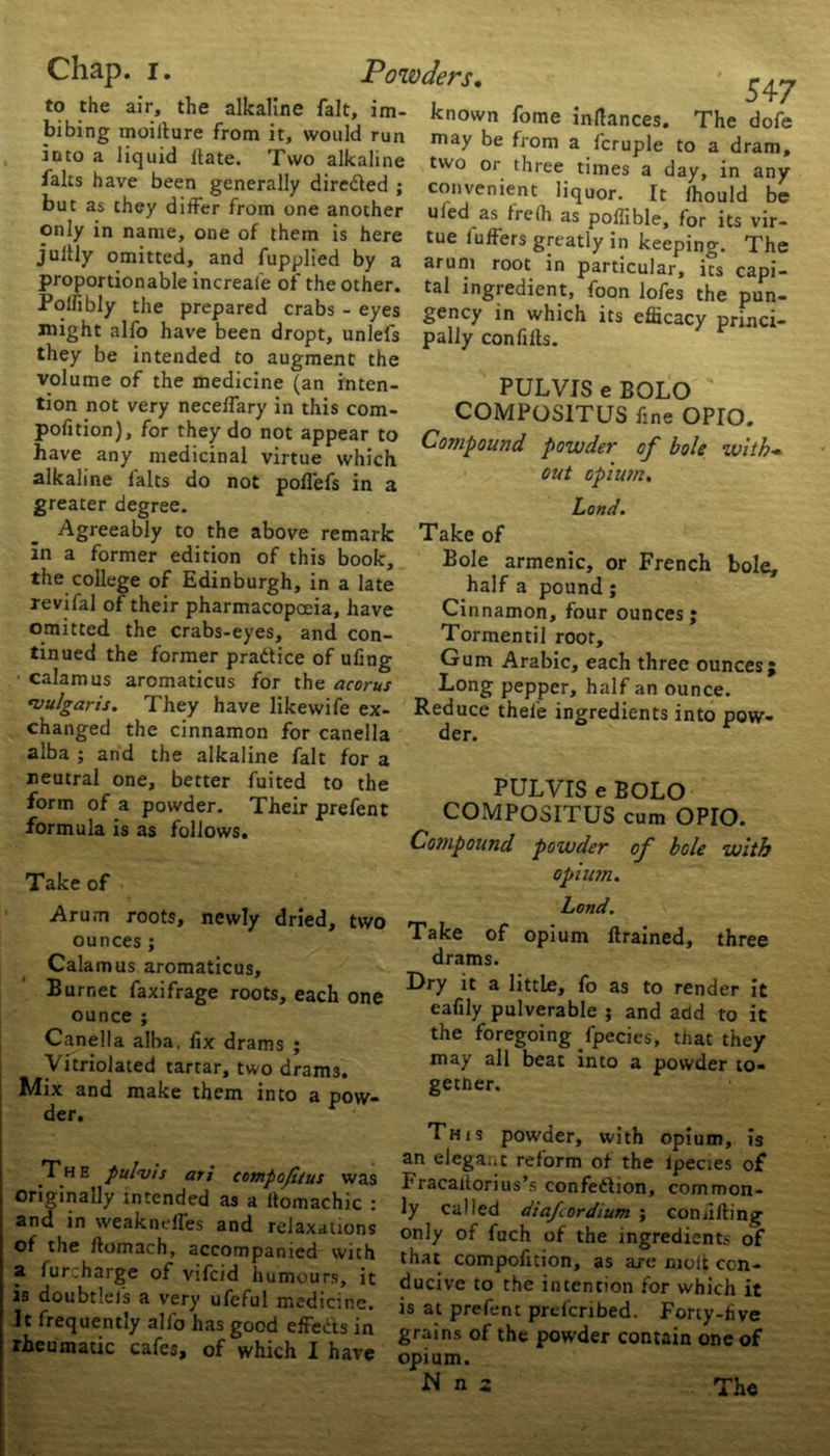 the alkaline fait, im- known fome inflances. to the air, I bibing moiilure from it, would run into a liquid llate. Two alkaline falts have been generally direded ; but as they differ from one another only in name, one of them is here jultly omitted, and fupplied by a proportionable increale of the other. Polfibly the prepared crabs 547 The dofe may be from a fcruple to a dram, two or three times a day, in any convenient liquor. It fhould be uied as frefh as poffible, for its vir- tue luffers greatly in keeping. The arum root in particular, its capi- tal ingredient, foon lofes the pun- gency in which its efficacy princi- . . eyes —} ... might alfo have been dropt, unlefs pally conlills. they be intended to augment the volume of the medicine (an inten- PUL VIS e BOLO tion not very neceffary in this com- COMPOS1TUS fine OPIO. out opium. Land. not poffefs in a alkaline falts do greater degree. Agreeably to the above remark in a former edition of this book, the college of Edinburgh, in a late revifal of their pharmacopoeia, have omitted the crabs-eyes, and con- tinued the former pradice of ufmg ■ calamus aromaticus for the acorus vulgaris. They have likewife ex- changed the cinnamon for canella alba ; and the alkaline fait for a neutral one, better fuited to the form of a powder. Their prefent formula is as follows. Take of Arum roots, newly dried, two ounces ; Calamus aromaticus, Burnet faxifrage roots, each one ounce ; Canella alba, lix drams ; Vitriolated tartar, two drams. Mix and make them into a pow- der. E pul vis ari compofitus was originally intended as a ltomachic : and in weakneffes and relaxations of the rtomach, accompanied with a furcharge of vifcid humours, it is doubtlefs a very ufeful medicine. It frequently alfo has good effeds in rheumatic cafes, of which I have Take of Bole armenic, or French bole, half a pound; Cinnamon, four ounces; Tormentil root. Gum Arabic, each three ounces; Long pepper, half an ounce. Reduce thel'e ingredients into pow- der. PUL VIS e BOLO COMPOSITUS cum OPIO. Compound powder of bole with opium. Land. Take of opium ftrained, three drams. Dry it a little, fo as to render it eafily pulverable ; and add to it the foregoing fpecies, that they may all beat into a powder to- gether. This powder, with opium, is an elegant reform of the lpecies of I'racaiiorius’s confedion, common- ly called diafcordium ; con lifting only of fuch of the ingredients of that compofition, as are molt con- ducive to the intention for which it is at prefent prefcribed. Forty-five grains of the powder contain one of opium. N n z The