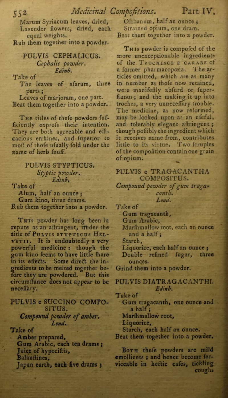 Marum Syriacum leaves, dried, Olibanum, half an ounce ; Strained opium, one dram. Beat them together into a powder. each Lavender flowers, dried, equal weights. Rub them together into a powder This powder is compofed of the more unexceptionable ingredients cf the T roc hi sc i e carabe of a former pharmacopoeia. '1 he ar- ticles omitted, which are as many in number as thofe now retained, were manifeftly abfurd or fuper- fiuous; and the making it up into troches, a very unneceflary trouble. The medicine, as now reformed. The titles of thefe powders fuf- may be looked upon as an ufeful, ficiently exprefs their intention, and tolerably elegant aftringent ; They are both agreeable and effi- though poflibly the ingredient which cacious errhines, and fuperior to it receives name from, contributes moft of thofe ufually fold under the little to its virtue. Two fcruples name of herb fnuff. of the compofition contain one grain of opium. PUL VIS STYPTICUS. PULVIS CEPHALICUS. Cephalic powder. Edinb. Take of The leaves of afarum, three parts ; Leaves of marjoram, one part. Beat them together into a powder. Styptic powder. Edinb, Take of Alum, half an ounce; Gum kino, three drams. Rub them together into a powder. This powder has long been in repute as an aftringent, tttider the title of Pulvis stypticus Hel- vbtii. It is undoubtedly a very powerful medicine : though the gum kino feems to have little fhare in its efteds. Some dired the in- gredients to be melted together be- fore they are powdered. But this circumftance does not appear to be neceflary. PULVIS e SUCCINO COMPO- S1TUS. Compound powder of amber. Lond. Take of . Amber prepared. Gum Arabic, each ten drams ; Juice of hypociftis, Balauftines, Japan earth, each five drams ; PULVIS e TRAGACANTI-IA COMPOSITUS. Compound powder cf gum traga- canth. Lond. Take of Gum tragacanth. Gum Arabic, Marfhmallow root, each an ounce and a half; Starch, Liquorice, each half an ounce ; Double refined fugar, three ounces. Grind them into a powder. PULVIS DIATR AG ACANTHI. Edinb. Take of Gum tragacanth, one ounce and a half; Marfhmallow root. Liquorice, Starch, each half an ounce. Beat them together into a powder. Both thefe powders are mild emollients ; and hence become fer- viceable in hedic cafes, tickling coughs