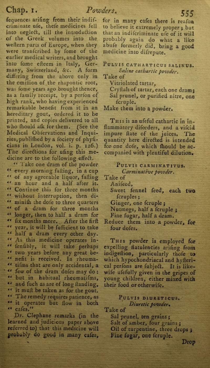 fequences arifing from their indif- criminate ule, thefe medicines fell into negiedt, till the introdudlion of the Greek volumes into the wellern parts of Europe, when they were tranfcribed by fome of the earlier medical writers, and brought into fome eiteem in Italy, Ger- many, Switzerland, See. A form differing from the above only in the omiliion of the rhapontic root, was fome years ago brought thence, as a family receipt, by a perfon of high rank, who having experienced remarkable benefit from it in an hereditary gout, ordered it to be printed, and copies delivered to all who fhould afk for them. (See the Medical Oblervations and Inqui- ries, publifhed by a fociety of phyfi- cians in London, vol. i. p. 126.) The directions for ufing this me- dicine are to the following effedt. “ f ake one dram of the powder “ every morning falling, in a cup “ of any agreeable liquor, falling “ an hour and a half after it. “ Continue this for three months “ without interruption, then di- “ minilh the dole to three quarters ** of a dram for three months “ longer, then to half a dram for *c fix months more. After the firft “ year, it will be fufficient to take “ half a dram every other day. “ As this medicine operates in- “ fenfibly, it will take perhaps tf two years before any great be- “ nefit is received. In rheuma- “ tifms that are only accidental, a ,c few of the dram doles may do : “ but in habitual rheumatifms, “ and fuch as are of long Handing, “ it mult be taken as for the gout. “ The remedy requires patience, as “ it operates but flow in both “ cafes.” Dr. Clephane remarks (in the learned and judicious paper above referred to) that this medicine will probably do good in many cafes. 555 for in many cafes there is reafon to believe it extremely proper ; but that an indiferiminate ufe of it will probably again do what a like abufe formerly did, bring a good medicine into difrepute. PULVIS CATHARTICUS SAL1KUS. Saline cathartic powder. Take of Vitriolated tartar. Cryltals of tartar, each one dram ; Sal prune!, or purified nitre, one fcruple. Make them into a powder. This is an ufeful cathartic in in- flammatory diforders, and a vifeid impure ftate of the juices. The quantity here directed is intended for one dofe, which fhould be ac- companied with plentiful dilution. PuLVIS CARMINATIVUS. Carminative powder. Take of Anifeed, Sweet fennel feed, each two fcruples; Ginger, one fcruple ; Nutmegs, half a fcruple ; Fine fugar, half a dram. Reduce them into a powder, for four dofes. This powder is employed for expelling flatulencies arifing from indigeftion, particularly t’nofe to which hypochondriacal and hyfteri- cal perfons are fubjedt. It is like- wife ufefully given in the gripes of young children, either mixed with their food or otherwife. PuLVIS D1URETICUS. Diuretic powder. Take of Sal prunel, ten grains; Salt of amber, four grains ; Oil of turpentine, three drops ; Fine fugar, one fcruple. Drop