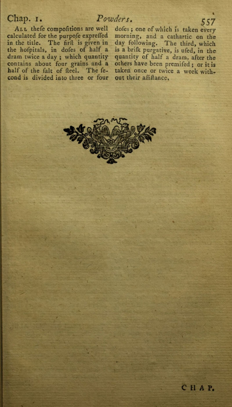 All thefe compofitions are well calculated for the purpofe expreffed in the title. The firlt is given in the hofpitals, in dofes of half a dram twice a day ; which quantity contains about four grains and a half of the fait of fteel. The fe- cond is divided into three or four dofes; one of which is taken every morning, and a cathartic on the day following. The third, which is a brifk purgative, is ufed, in the quantity of half a dram, after the others have been premifed ; or it is taken once or twice a week with- out their affiftance. i C H A P.