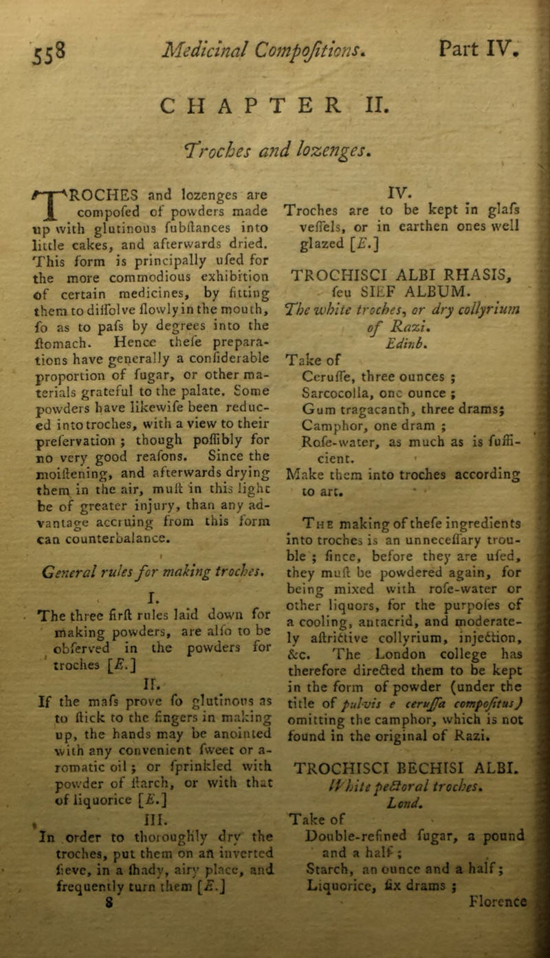 CHAPTER II 'Troches and lozenges. TROCHES and lozenges are compofed of powders made up with glutinous fubilances into little cakes, and afterwards dried. This form is principally ufed for the more commodious exhibition of certain medicines, by fitting them to diifolve llowly in the mouth, fo as to pafs by degrees into the flomach. Hence thefe prepara- tions have generally a confiderable proportion of fugar, or other ma- terials grateful to the palate. Some powders have likewife been reduc- ed into troches, with a view to their prefervation ; though poflibly for no very good reafons. Since the moillening, and afterwards drying them in the air, mult in this lighc be of greater injury, than any ad- vantage acciuing from this form can counterbalance. I General rules for making troches. I. The three firft rules laid down for making powders, are alfo to be obferved in the powders for troches [£.] ir. If the mafs prove fo glutinous ns to flick to the f.ngers in making up, the hands may be anointed with any convenient fweet or a- romatic oil ; or fprinkled with powder of iiarch, or with that of liquorice [£.] % III. In order to thoroughly dry the troches, put them on an inverted feve, in a lhady, airy place, and frequently turn them [£.] 8' IV. Troches are to be kept in glafs vefiels, or in earthen ones well glazed [£■.] TROCHISCI ALBI RHASIS, feu SILF ALBUM. ’The white troches, or dry collyrium of Razi. Edinb. Take of Cerufle, three ounces ; Sarcocolla, one ounce ; Gum tragacanth, three drams; Camphor, one dram ; Rofe-water, as much as is fuffi- cient. ■ Make them into troches according to art. The making of thefe ingredients into troches is an unnecefl'ary trou- ble ; fince, before they are ufed, they mull be powdered again, for being mixed with rofe-water or other liquors, for the purpoles of a cooling, antacrid, and moderate- ly aftridtive collyrium, injedtion, &c. The London college has therefore diredted them to be kept in the form of powder (under the title of pul-vis e cerujfa compoftus) omitting the camphor, which is not found in the original of Razi. TROCHISCI BECHISI ALBI. IP Lite peSoral troches. Lend. Take of Double-refined fugar, a pound and a half; Starch, an ounce and a half; Liquorice, fix drams ; Florence