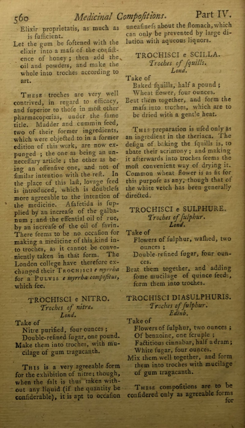 Elixir proprietatis, as much as is fufficient. Let the gum be foftened with the elixir into a mais of the confid- ence of honey ; then add thev oil and powders, and make the whole into troches according to art. These troches are very well contrived, in regard to efficacy, and fuperior to thole in mod other pharmacopoeias, under the fame title. Madder and cummin feed, two of their former ingredients, which were objected to in a former edition of this work, are now ex- punged ; the one as being an un- necessary article ; the other as be- ing an offenfive one, and not of iimilar intention with the red. In the place of this lad, lovage feed is introduced, which is doubtlefs more agreeable to the intention of the medicine. Afaletida is lup- plied by an increafe of the galba- num ; and the effential oil of rue, by an increafe of the oil of favin. There feems to be no occafion for making a medicine oi this kind in- to troches, as it cannot be conve- niently taken in that form. The London college have therefore ex- changed their TroChisci t my/ 1 ha for a Pulvis e myrrha compojttus, which fee. Medicinal Compofitions. Part IV. uneafinefs about the domach, which can only be prevented by large di- lution with aqueous liquors. TROCHISCI e SCILLA. Troches of /quills. Lond. Take of Baked fquills, half a pound ; Wheat flower, four ounces. Beat them together, and form the mafs into troches, which are to be dried with a gentle heat. This preparation is ufedonlyas an ingredient in the theriaca. The defign of baking the fquills is, to abate their acrimony ; and making it afterwards into troches feems the mod convenient way of drying it. Common wheat flower is as fit for this purpofe as any, though that of the white vetch has been generally directed. TROCHISCI e SULPHURE. Troches of fulphur. Lond. Take of Flowers of fulphur, waflied, two ounces ; Double-refined fugar, four oun- ces. Beat them together, and adding fome mucilage of quince feeds, form them into troches. TROCHISCI e NITRO. Troches of nitre. Lond. Take of Nitre purified, four ounces ; Double-refined fugar, one pound. Make them into troches, with mu- cilage of gum tragacanth. This is a very agreeable form for the exhibition of nitre; though, when the fait is thus taken with- out any liquid (if the quantity be confiderable), it is apt to occafion TROCHISCI DIASULPHURIS. Troches of fulphur. Edinb. Take of Flowers of fulphur, two ounces ; Of benzoine, one fcruple ; Factitious cinnabar, half a dram; White fugar, four ounces. Mix them well together, and form them into troches with mucilage of gum tragacanth. These compofitions are to be confidered only as agreeable forms for