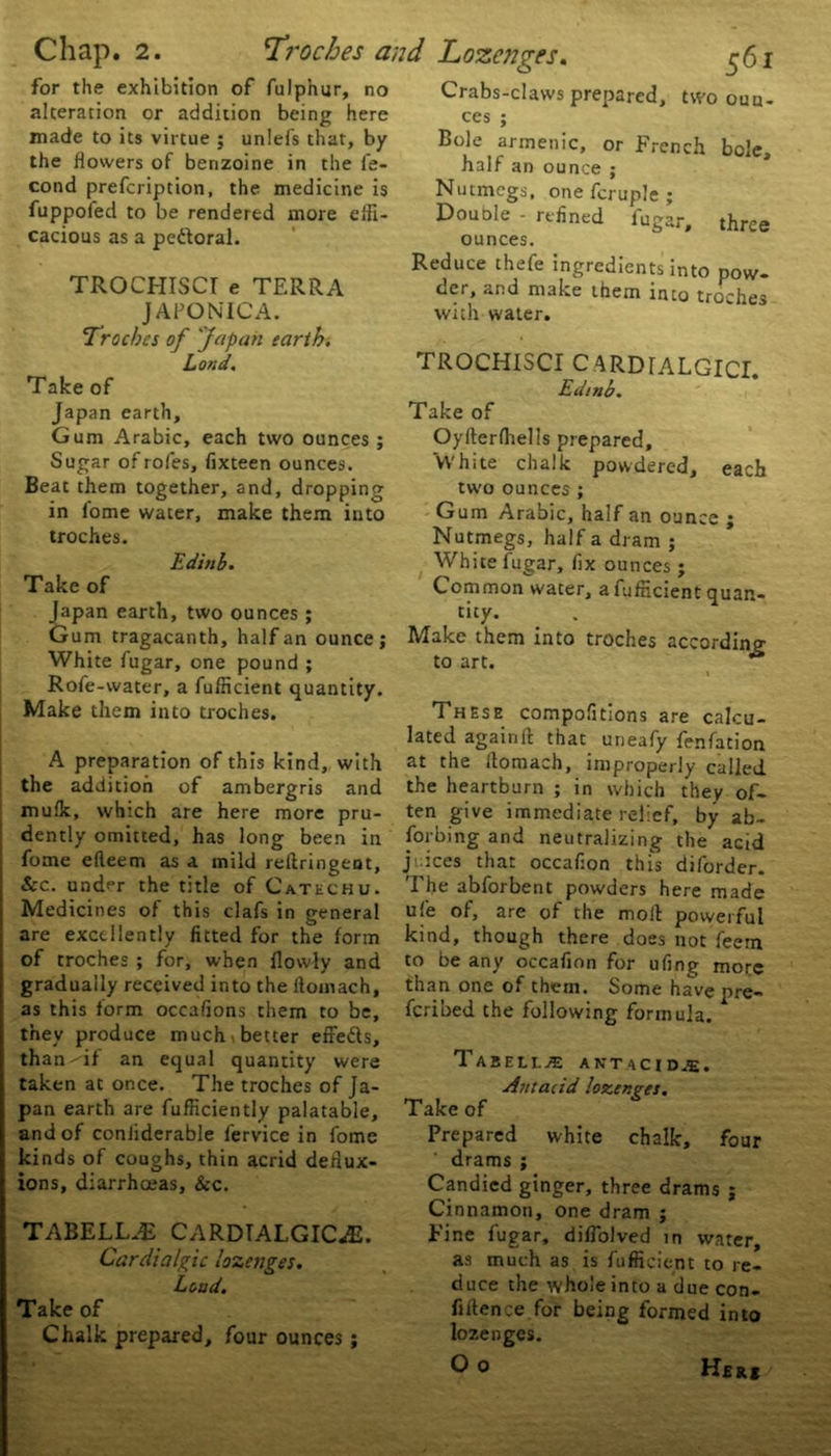 . 2. Troches and for the exhibition of fulphur, no alteration or addition being here made to its virtue ; unlefs that, by the flowers of benzoine in the fe- cond prescription, the medicine is fuppofed to be rendered more effi- cacious as a pettoral. TROCHISCI e TERRA JAPONIC A. Troches of 'Japan earth. Lond. Take of Japan earth. Gum Arabic, each two ounces ; Sugar of rofes, fixteen ounces. Beat them together, and, dropping in fome water, make them into troches. Editib. Take of Japan earth, two ounces ; Gum tragacanth, half an ounce; White fugar, one pound ; Rofe-water, a fufhcient quantity. Make them into troches. A preparation of this kind, with the addition of ambergris and mufk, which are here more pru- dently omitted, has long been in fome efleem as a mild redringent, &c. undf*r the title of Catechu. Medicines of this clafs in general are excellently fitted for the form of troches ; for, when flowly and gradually received into the ilomach, as this form occafions them to be, they produce much , better effefts, than- if an equal quantity were taken at once. The troches of Ja- pan earth are fufficiently palatable, and of conliderable fervice in fome kinds of coughs, thin acrid dedux- ions, diarrhoeas. Sec. TABELLJB CARDTALGICaE. Cardialgic lozenges. Loud. Take of Chalk prepared, four ounces ; Lozenges. 561 Crabs-claws prepared, two oun- ces ; Bole armenic, or French bole, half an ounce ; Nutmegs, one fcruple ; Douole - refined fugar, three ounces. Reduce thefe ingredients into pow- der, and make them into troches with water. TROCHISCI CARDIALGICI. Edinb. Take of Oyderfhells prepared. White chalk powdered, each two ounces ; Gum Arabic, half an ounce ; Nutmegs, half a dram ; White fugar, fix ounces; Common water, afufneient quan- tity. Make them into troches according to art. A » These compositions are calcu- lated againd that uneafy fenfacion at the Ilomach, improperly called the heartburn ; in which they of- ten give immediate relief, by ab- sorbing and neutralizing the acid juices that occafion this diforder. The abforbent powders here made ufe of, are of the mod powerful kind, though there does not feem to be any occafion for ufing more than one of them. Some have pre- feribed the following formula. T ABELL^E ANTACID.E. Antacid lozenges. Take of Prepared white chalk, four drams ; Candied ginger, three drams ; Cinnamon, one dram ; Fine fugar, diffolved in water, as much as is fufficicnt to re- duce the whole into a due con- fidence for being formed into lozenges. O o Her*